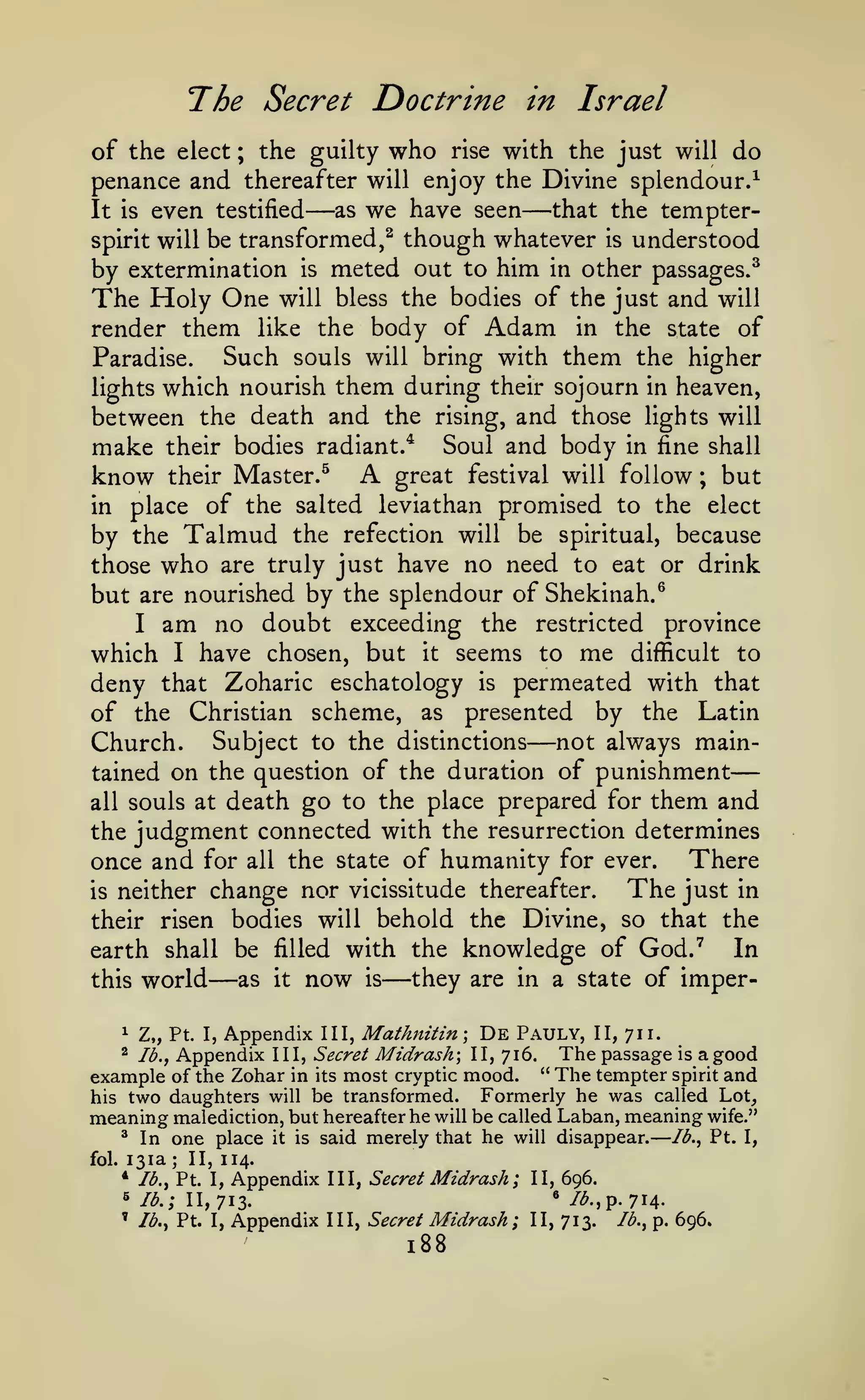 —

—

The Secret Doctrine

in Israel

of the elect ; the guilty who rise with the just will do
penance and thereafter will enjoy the Divine splendour.^
as we have seen
that the tempterIt is even testified
spirit will be transformed,^ though whatever is understood
by extermination is meted out to him in other passages.^
The Holy One will bless the bodies of the just and will
render them like the body of Adam in the state of
Such souls will bring with them the higher
Paradise.
lights which nourish them during their sojourn in heaven,
between the death and the rising, and those lights will
make their bodies radiant.* Soul and body in fine shall
know their Master.^ A great festival will follow ; but
in place of the salted leviathan promised to the elect
by the Talmud the refection will be spiritual, because
those who are truly just have no need to eat or drink
but are nourished by the splendour of Shekinah.^
I am no doubt exceeding the restricted province
which I have chosen, but it seems to me difficult to
deny that Zoharic eschatology is permeated with that
of the Christian scheme, as presented by the Latin
Church. Subject to the distinctions not always maintained on the question of the duration of punishment
all souls at death go to the place prepared for them and
the judgment connected with the resurrection determines
There
once and for all the state of humanity for ever.
The just in
is neither change nor vicissitude thereafter.
their risen bodies will behold the Divine, so that the
In
earth shall be filled with the knowledge of God.''
they are in a state of imperas it now is
this world

—

—

—

—

—

I, Appendix III, Mathnitin-, De Pauly, II, 711.
Appendix III, Secret Midrash II, 716. The passage is a good
Ib.^
example of the Zohar in its most cryptic mood. " The tempter spirit and
Formerly he was called Lot,
his two daughters will be transformed.
meaning malediction, but hereafter he will be called Laban, meaning wife."
^ In one place it is said merely that he will disappear.
Ib.^ Pt. I,
1

Z„

Pt.

^

fol.

131a
* Ib.^

;

II, 114.

Pt. I,

Appendix

5
'

/^., Pt. I,

III, Secret

Midrash;

II, 696.

III, Secret

Midrash;

II, 713.

lb.; 11,713.

Appendix

*

188

/^.,p. 714Ib.^ p.

696.

 