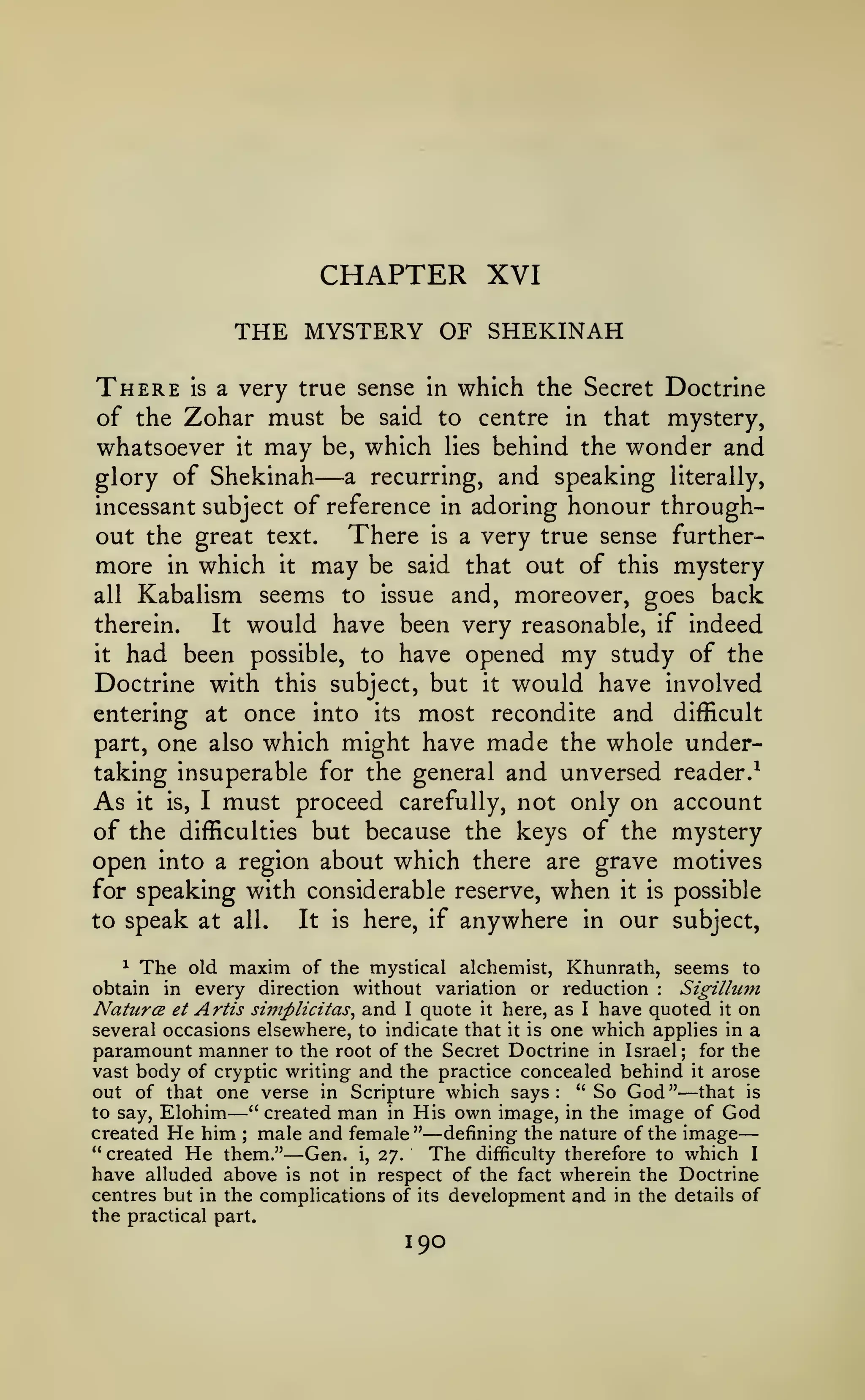 —

CHAPTER XVI
THE MYSTERY OF SHEKINAH
There

is

a very true sense in

which the Secret Doctrine

of the Zohar must be said to centre in that mystery,
whatsoever it may be, which lies behind the wonder and
a recurring, and speaking literally,
glory of Shekinah
incessant subject of reference in adoring honour throughout the great text. There is a very true sense furthermore in which it may be said that out of this mystery
all Kabalism seems to issue and, moreover, goes back
It would have been very reasonable, if indeed
therein.
it had been possible, to have opened my study of the
Doctrine with this subject, but it would have involved
entering at once into its most recondite and difficult
part, one also which might have made the whole undertaking insuperable for the general and unversed reader.^
As it is, I must proceed carefully, not only on account
of the difficulties but because the keys of the mystery
open into a region about which there are grave motives
for speaking with considerable reserve, when it is possible
It is here, if anywhere in our subject,
to speak at all.

—

^ The old maxim of the mystical
alchemist, Khunrath, seems to
Sigilluin
obtain in every direction without variation or reduction
Natures et Artis siinplicitas^ and I quote it here, as I have quoted it on
several occasions elsewhere, to indicate that it is one which applies in a
paramount manner to the root of the Secret Doctrine in Israel; for the
vast body of cryptic writing and the practice concealed behind it arose
out of that one verse in Scripture which says: "So God" that is
to say, Elohim
" created man in His own image, in the image of God
created He him ; male and female" defining the nature of the image
" created He them."
Gen. i, 27.
The difficulty therefore to which I
have alluded above is not in respect of the fact wherein the Doctrine
centres but in the complications of its development and in the details of
the practical part.
:

—

—

—

—

190

 