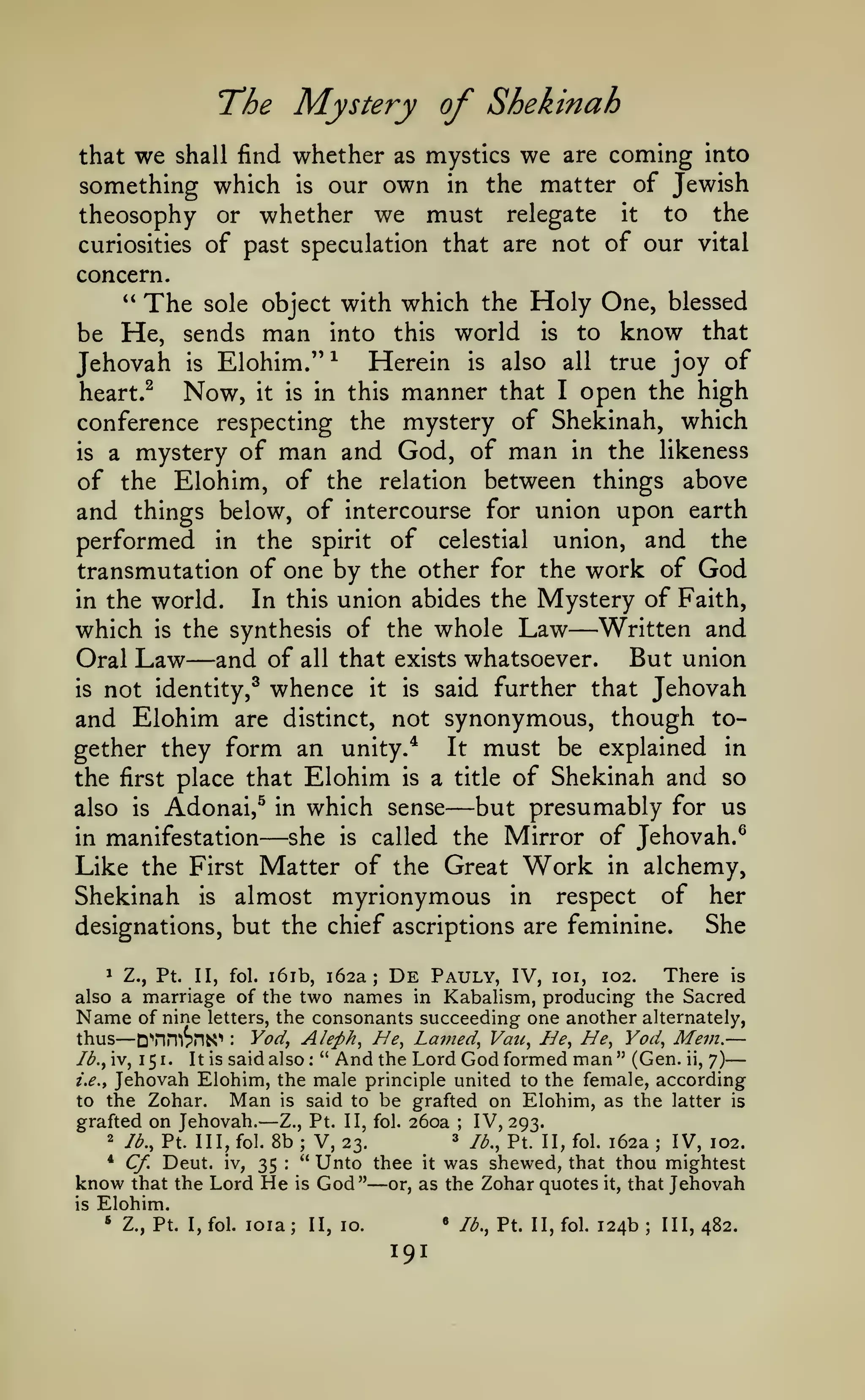—

The Mystery of Shekinah
whether as mystics we are coming into
something which is our own in the matter of Jewish
theosophy or whether we must relegate it to the
curiosities of past speculation that are not of our vital
that

we

shall find

concern.
" The sole object with which the

be He, sends man into this
Jehovah is Elohim."^ Herein

Holy One, blessed
world is to know that
is

also all

true joy of

open the high
conference respecting the mystery of Shekinah, which
is a mystery of man and God, of man in the likeness
of the Elohim, of the relation between things above
and things below, of intercourse for union upon earth
performed in the spirit of celestial union, and the
transmutation of one by the other for the work of God
in the world.
In this union abides the Mystery of Faith,
which is the synthesis of the whole Law Written and
But union
Oral Law and of all that exists whatsoever.
is not identity,^ whence it is said further that Jehovah
and Elohim are distinct, not synonymous, though together they form an unity.* It must be explained in
the first place that Elohim is a title of Shekinah and so
but presumably for us
also is Adonai,^ in which sense
in manifestation
she is called the Mirror of Jehovah.^
Like the First Matter of the Great Work in alchemy,
Shekinah is almost myrionymous in respect of her
heart.^

Now,

it

in this

is

manner

that

I

—

—

—

—

designations, but the chief ascriptions are feminine.

She

De

Z., Pt. II, fol. i6ib, 162a;
Pauly, IV, loi, 102. There is
also a marriage of the two names in Kabahsm, producing the Sacred
Name of nine letters, the consonants succeeding one another alternately,
1

— D^nniSns^

—

Vod, Aleph^ He, Lamed, Vau, He, He, Yod, Mem.
" And the Lord God formed man " (Gen. ii, 7)
/.^., Jehovah Elohim, the male principle united to the female, according
Man is said to be grafted on Elohim, as the latter is
to the Zohar.
grafted on Jehovah. Z., Pt. II, fol. 260a
IV, 293.
2 lb., Pt. Ill, fol. 8b
3 jij^^ Pt 11^ foi^ 162a
V, 23.
IV, 102.
" Unto thee it was shewed, that thou mightest
* Cf. Deut. iv,
35
know that the Lord He is God" or, as the Zohar quotes it, that Jehovah
thus

Ib.^ iv,

1

5 1.

It is

:

said also

:

—

;

;

;

:

is

—

Elohim.
*

Z., Pt. I, fol.

loia;

«

II, 10.

191

lb,, Pt. II, fol.

124b

;

III, 482.

 
