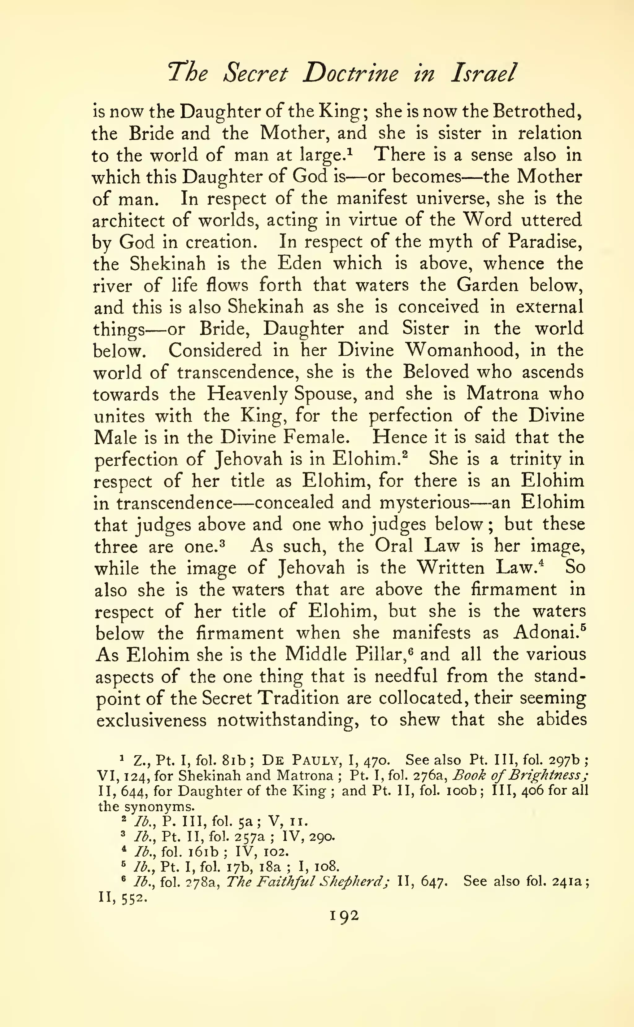 The Secret Doctrine

in Israel

she is now the Betrothed,
the Bride and the Mother, and she is sister in relation
There is a sense also in
to the world of man at large.^
which this Daughter of God is or becomes the Mother
In respect of the manifest universe, she is the
of man.
architect of worlds, acting in virtue of the Word uttered
is

now the Daughter of the King;

—

—

by God in creation. In respect of the myth of Paradise,
the Shekinah is the Eden which is above, whence the
river of life flows forth that waters the Garden below,
and this is also Shekinah as she is conceived in external
or Bride, Daughter and Sister in the world
things

—

Considered in her Divine Womanhood, in the
world of transcendence, she is the Beloved who ascends
towards the Heavenly Spouse, and she is Matrona who
unites with the King, for the perfection of the Divine
Male is in the Divine Female. Hence it is said that the
She is a trinity in
perfection of Jehovah is in Elohim.^
respect of her title as Elohim, for there is an Elohim
an Elohim
concealed and mysterious
in transcendence
that judges above and one who judges below ; but these
As such, the Oral Law is her image,
three are one.^
So
while the image of Jehovah is the Written Law.^
also she is the waters that are above the firmament in
respect of her title of Elohim, but she is the waters
below the firmament when she manifests as Adonai.^
As Elohim she is the Middle Pillar,^ and all the various
aspects of the one thing that is needful from the standpoint of the Secret Tradition are collocated, their seeming
below.

—

—

exclusiveness notwithstanding, to shew that she abides
1
De Pauly, I, 470. See also Pt. Ill, fol. 297b ;
Z., Pt. I, fol. 8ib
VI, 124, for Shekinah and Matrona Pt. I, fol. 276a, Book of Brightness j
and Pt. II, fol. loob; III, 406 for all
II, 644, for Daughter of the King
the synonyms.
2 lb., P. Ill, fol. 5a; V, II.
3 lb., Pt. II, fol. 257a
IV, 290.
* lb., fol. i6ib
IV, 102.
^ /^., Pt. I, fol. 17b, i8a
I, 108.
* lb., fol. 278a, The Faithful Shepherd; II, 647.
See also fol. 241a;
;

;

;

;

;

;

11,552.

192

 