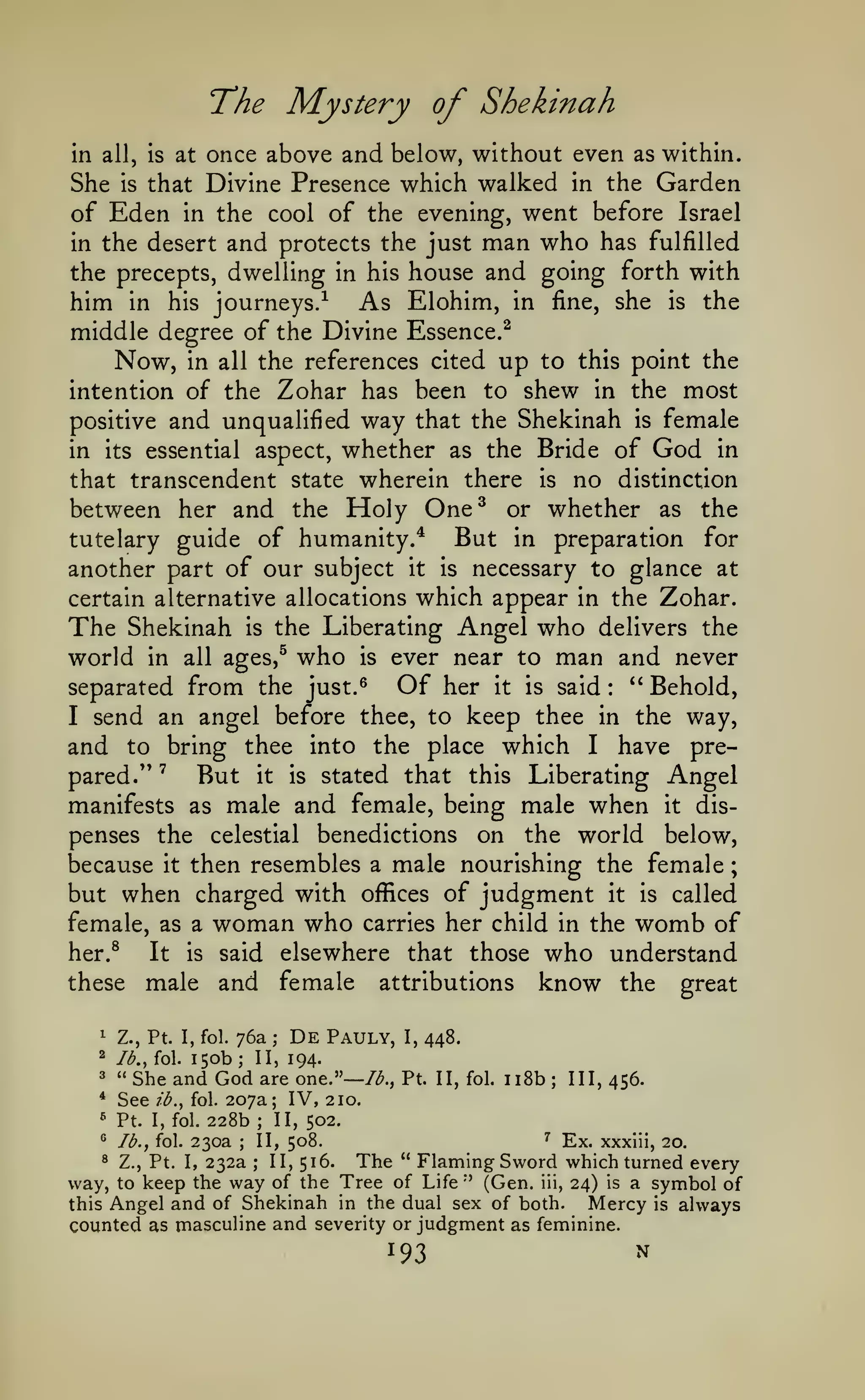 ;

The Mystery of Shekinah
once above and below, without even as within.
She is that Divine Presence which walked in the Garden
of Eden in the cool of the evening, went before Israel
in the desert and protects the just man who has fulfilled
the precepts, dwelling in his house and going forth with
him in his journeys.-^ As Elohim, in fine, she is the
middle degree of the Divine Essence.^
in all,

is

at

Now,

in all the references cited

up

to this point the

intention of the Zohar has been to shew in the most

and unqualified way that the Shekinah is female
in its essential aspect, whether as the Bride of God in
that transcendent state wherein there is no distinction
between her and the Holy One^ or whether as the
But in preparation for
tutelary guide of humanity.*
another part of our subject it is necessary to glance at
certain alternative allocations which appear in the Zohar.
The Shekinah is the Liberating Angel who delivers the
world in all ages,^ who is ever near to man and never
Of her it is said " Behold,
separated from the just.^
I send an angel before thee, to keep thee in the way,
and to bring thee into the place which I have preBut it is stated that this Liberating Angel
pared.*' ^
manifests as male and female, being male when it dispenses the celestial benedictions on the world below,
because it then resembles a male nourishing the female
positive

:

but when charged with

of judgment it is called
female, as a woman who carries her child in the womb of
her.^
It is said elsewhere that those who understand
these male and female attributions know the great
1

Z., Pt. I, fol.

2

lb., fol.

3

"

*

See

150b

76a
;

;

De

offices

Pauly,

She and God are one."— /<^.,
lb., fol.

I,

448.

II, 194.

Pt. II, fol.

ii8b

;

III, 456.

207a; IV, 210.

228b II, 502.
^ Ex. xxxlii, 20.
II, 508.
230a
® Z., Pt. I, 232a
II, 516.
The " Flaming Sword which turned every
way, to keep the way of the Tree of Life'' (Gen. iii, 24) is a symbol of
Mercy is always
this Angel and of Shekinah in the dual sex of both.
counted as masculine and severity or judgment as feminine.
^

Pt.

^

lb., fol.

I, fol.

;

;

;

193

N

 