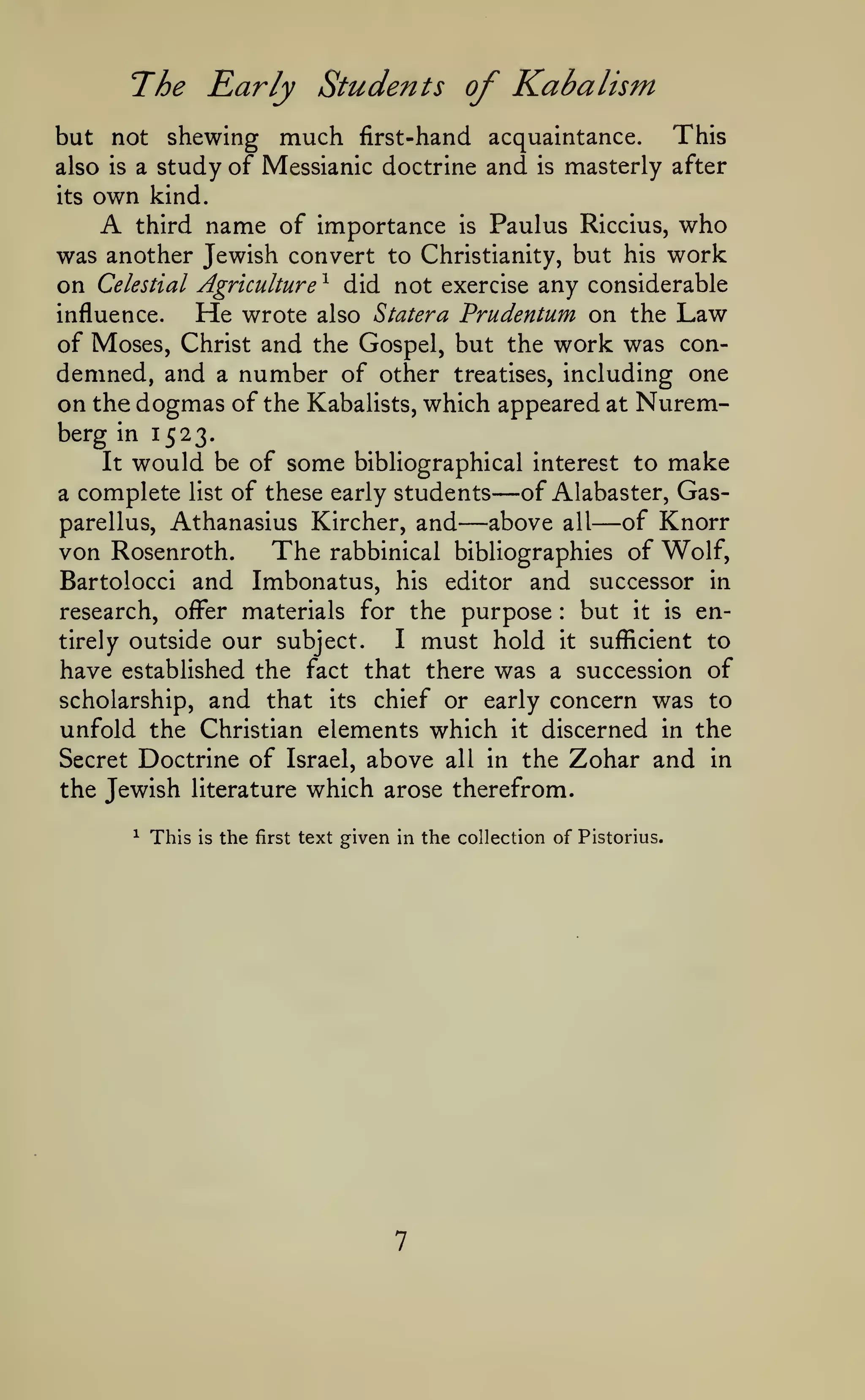 The Early Students of Kabalism
This
but not shewing much first-hand acquaintance.
also is a study of Messianic doctrine and is masterly after
its

own

A

kind.

Paulus Riccius, who
was another Jewish convert to Christianity, but his work
on Celestial Agriculture ^ did not exercise any considerable
influence.
He wrote also Statera Prudentum on the Law
of Moses, Christ and the Gospel, but the work was condemned, and a number of other treatises, including one
on the dogmas of the Kabalists, which appeared at Nuremberg in 1523.
It would be of some bibliographical interest to make
of Alabaster, Gasa complete list of these early students
parellus, Athanasius Kircher, and
above all of Knorr
The rabbinical bibliographies of Wolf,
von Rosenroth.
Bartolocci and Imbonatus, his editor and successor in
research, offer materials for the purpose
but it is enI must hold it sufficient to
tirely outside our subject.
have established the fact that there was a succession of
scholarship, and that its chief or early concern was to
unfold the Christian elements which it discerned in the
Secret Doctrine of Israel, above all in the Zohar and in
the Jewish literature which arose therefrom.
third

name of importance

is

—

—

—

:

^

This

is

the

first

text given in the collection of Pistorius.

 