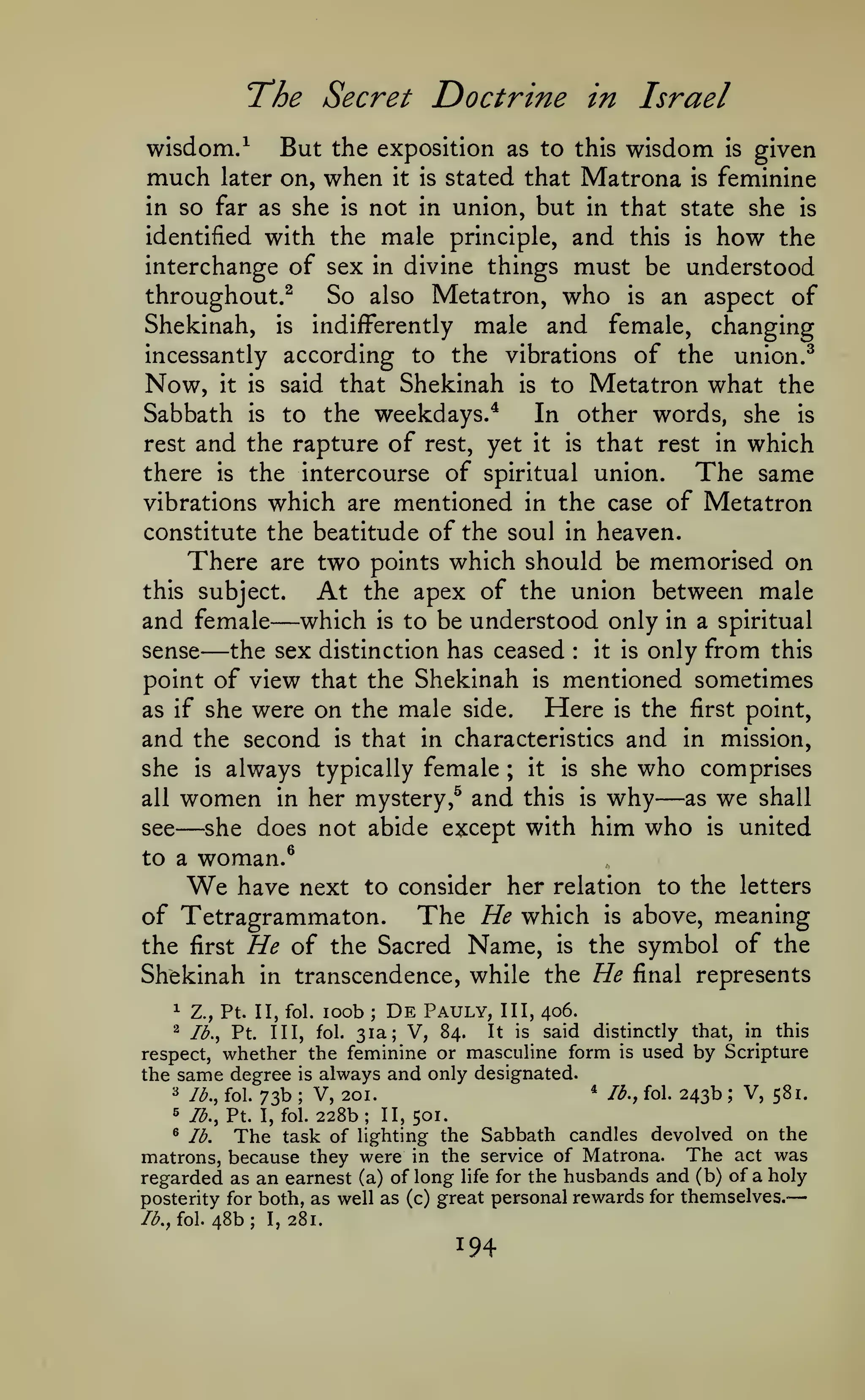 —

'The Secret

wisdom/

much

Doctrine in Israel

But the exposition

later on,

when

it is

wisdom is given
Matrona is feminine

as to this

stated that

not in union, but in that state she is
identified with the male principle, and this is how the
interchange of sex in divine things must be understood
So also Metatron, who is an aspect of
throughout.^
Shekinah, is indifferently male and female, changing
incessantly according to the vibrations of the union.^
Now, it is said that Shekinah is to Metatron what the
Sabbath is to the weekdays.*
In other words, she is
rest and the rapture of rest, yet it is that rest in which
there is the intercourse of spiritual union.
The same
vibrations which are mentioned in the case of Metatron
constitute the beatitude of the soul in heaven.
There are two points which should be memorised on
this subject.
At the apex of the union between male
and female which is to be understood only in a spiritual
it is only from this
sense
the sex distinction has ceased
point of view that the Shekinah is mentioned sometimes
Here is the first point,
as if she were on the male side.
and the second is that in characteristics and in mission,
she is always typically female ; it is she who comprises
as we shall
all women in her mystery,^ and this is why
see
she does not abide except with him who is united
in so far as she

is

—

—

:

—

—

to a

woman.^

We

have next to consider her relation to the

letters

of Tetragrammaton. The He which is above, meaning
the first He of the Sacred Name, is the symbol of the
Shekinah in transcendence, while the He final represents
loob De Pauly, III, 406.
31a; V, 84. It is said distinctly that, in this
respect, whether the feminine or masculine form is used by Scripture
the same degree is always and only designated.
* lb., fol. 243b
^ lb., fol. 73b
V, 581.
V, 201.
5 /^., Pt. I, fol. 228b; II, 501.
^ lb.
The task of lighting the Sabbath candles devolved on the
matrons, because they were in the service of Matrona. The act was
regarded as an earnest (a) of long life for the husbands and (b) of a holy
posterity for both, as well as (c) great personal rewards for themselves.
/^., fol. 48b; I, 281.
^

Z., Pt. II, fol.

^

Ib.^

Pt.

;

Ill, fol.

;

;

194

 