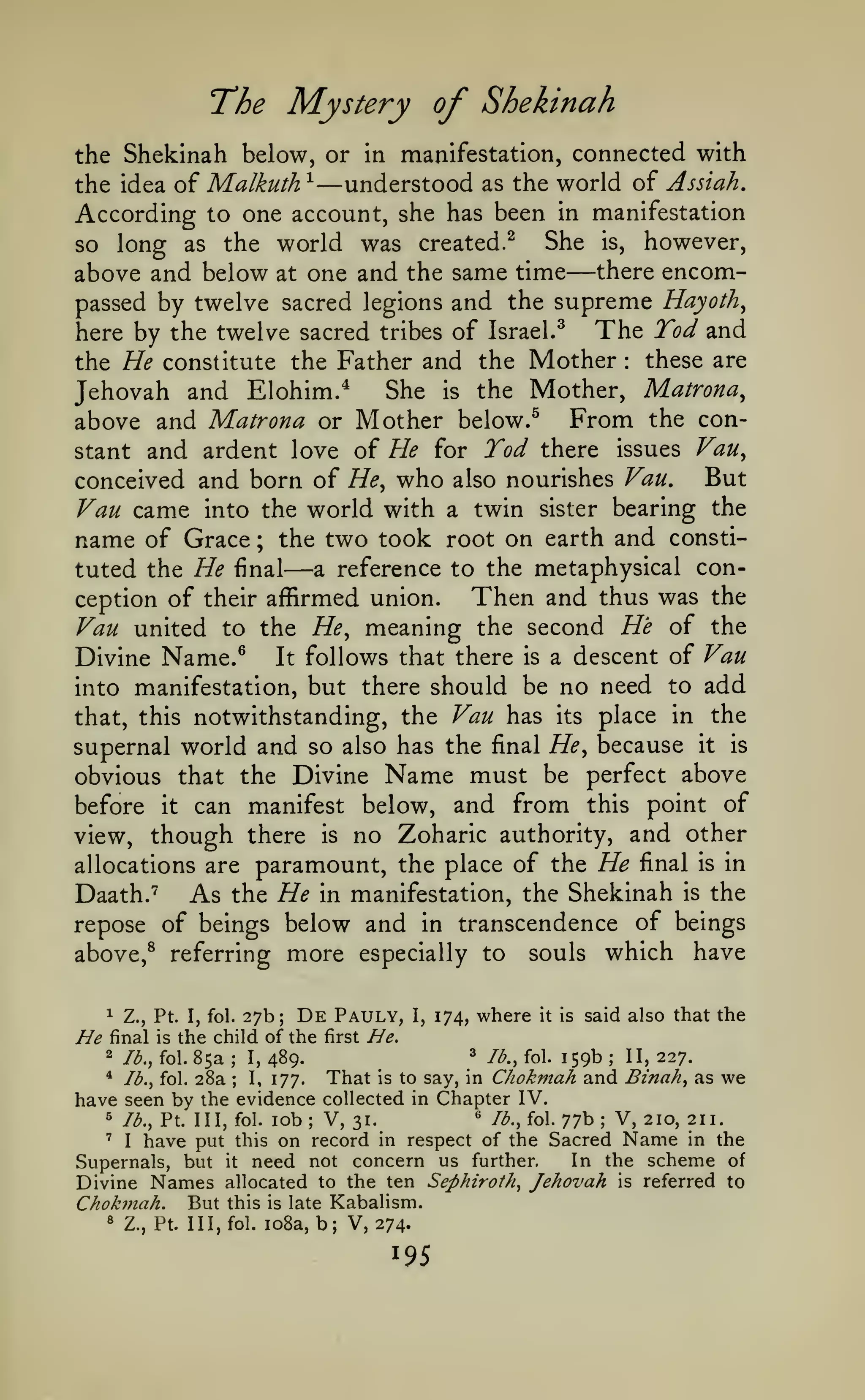 The Mystery of Shekinah
the Shekinah below, or in manifestation, connected with
^
understood as the world of Assiah,
the idea of Malkuth
According to one account, she has been in manifestation
She is, however,
so long as the world was created.^
above and below at one and the same time there encompassed by twelve sacred legions and the supreme Hayoth^

—

—

The Tod and
here by the twelve sacred tribes of Israel.^
these are
the He constitute the Father and the Mother
She is the Mother, Matrona^
Jehovah and Elohim.*
above and Matrona or Mother below.^ From the constant and ardent love of He for Tod there issues Vau^
:

But
conceived and born of He^ who also nourishes Van,
Van came into the world with a twin sister bearing the
name of Grace ; the two took root on earth and constia reference to the metaphysical contuted the He final
Then and thus was the
ception of their affirmed union.
Vau united to the He^ meaning the second He of the
Divine Name.^ It follows that there is a descent of Vau
into manifestation, but there should be no need to add
that, this notwithstanding, the Vau has its place in the
supernal world and so also has the final He^ because it is
obvious that the Divine Name must be perfect above
before it can manifest below, and from this point of
view, though there is no Zoharic authority, and other
allocations are paramount, the place of the He final is in
Daath."^
As the He in manifestation, the Shekinah is the
repose of beings below and in transcendence of beings

—

more

above,^ referring

^

He

27b;

Z., Pt. I, fol.

De Pauly,

final is the child of the first
2
*

lb., fol.
lb., fol.

have seen by

85a
28a

I,

;

especially to

489.

I,

souls

where

174,

it is

said also that the

He.
'

Z-^., fol.

159b

That is to say, in Chokmah
I, 177.
the evidence collected in Chapter IV.
;

which have

;

II, 227.

and Binah, as we

« /^., fol. 77b; V, 210, 211.
31.
on record in respect of the Sacred Name in the
In the scheme of
Supernals, but it need not concern us further.
Divine Names allocated to the ten Sephiroth, Jehovah is referred to
Chok7nah. But this is late Kabalism.
8 Z., Pt. Ill, fol. io8a, b; V, 274.

^

lb., Pt. Ill, fol.

'

I

have put

this

lob; V,

 