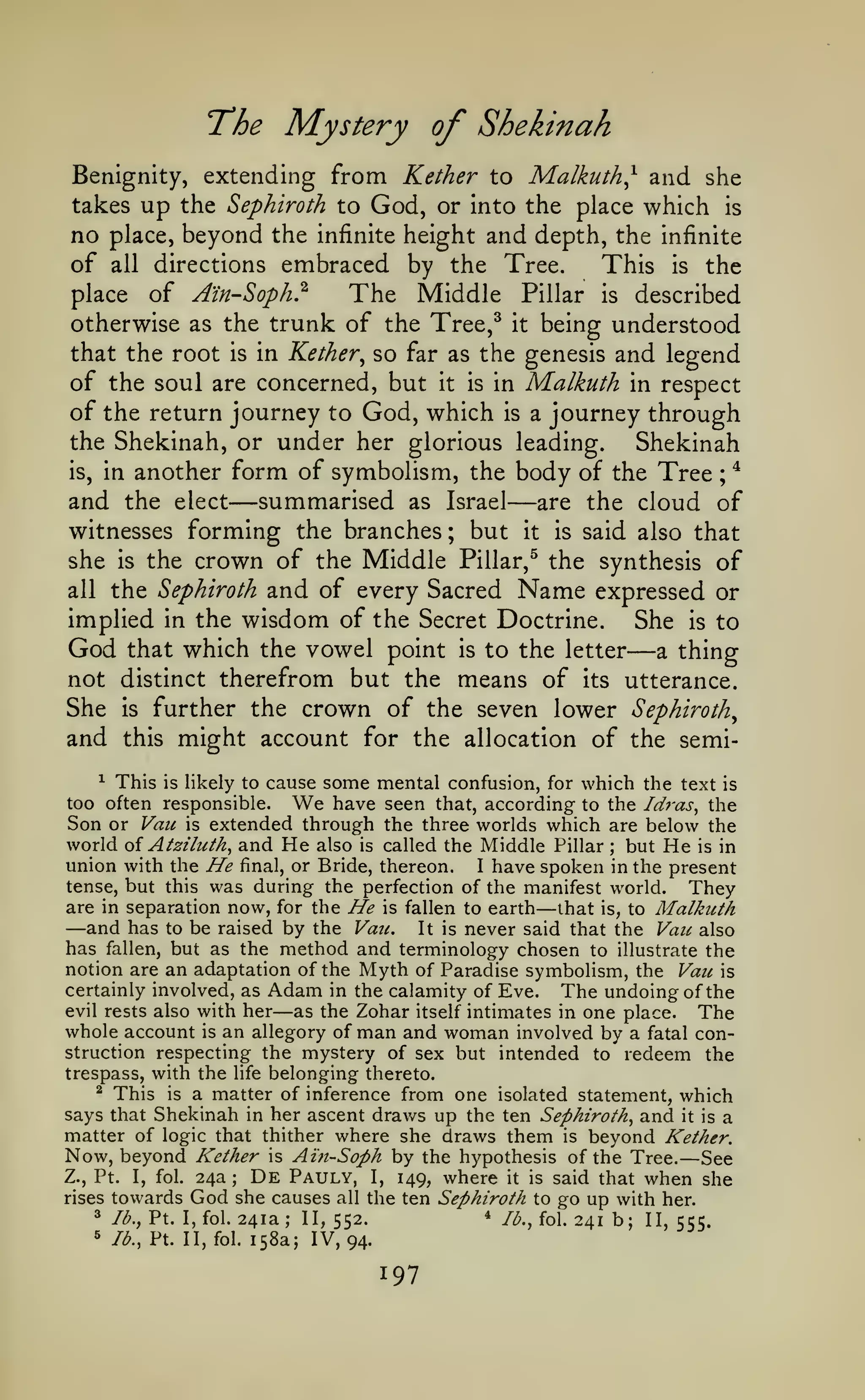 The Mystery of Shekinah
from Kether to Malkuth^ and she
takes up the Sephiroth to God, or into the place which is
no place, beyond the infinite height and depth, the infinite
of all directions embraced by the Tree.
This is the
place of A'in-Soph}
The Middle Pillar is described
Benignity, extending

otherwise as the trunk of the Tree,^ it being understood
that the root is in Kether^ so far as the genesis and legend
of the soul are concerned, but it is in Malkuth in respect
of the return journey to God, which is a journey through
the Shekinah, or under her glorious leading.
Shekinah
*
is, in another form of symbolism, the body of the Tree
and the elect summarised as Israel are the cloud of
witnesses forming the branches ; but it is said also that
she is the crown of the Middle Pillar,^ the synthesis of
all the Sephiroth and of every Sacred Name expressed or
implied in the wisdom of the Secret Doctrine.
She is to
God that which the vowel point is to the letter a thing
not distinct therefrom but the means of its utterance.
She is further the crown of the seven lower Sephiroth^
and this might account for the allocation of the semi-

—

;

—

—

* This is likely to cause some mental confusion, for which the text is
too often responsible.
have seen that, according to the Id7-as, the
Son or Vail is extended through the three worlds which are below the
world oi Atziluth^ and He also is called the Middle Pillar but He is in
union with the He final, or Bride, thereon. I have spoken in the present
tense, but this was during the perfection of the manifest world.
They
are in separation now, for the He is fallen to earth that is, to Malkuth
and has to be raised by the Van. It is never said that the Van also
has fallen, but as the method and terminology chosen to illustrate the
notion are an adaptation of the Myth of Paradise symbolism, the Van is
certainly involved, as Adam in the calamity of Eve.
The undoing of the
evil rests also with her
as the Zohar itself intimates in one place. The
whole account is an allegory of man and woman involved by a fatal construction respecting the mystery of sex but intended to redeem the
trespass, with the life belonging thereto.
^ This is a matter of inference from one isolated statement,
which
says that Shekinah in her ascent draws up the ten Sephiroth^ and it is a
matter of logic that thither where she draws them is beyond Kether.
Now, beyond Kether is Ain-Soph by the hypothesis of the Tree. See
Z., Pt. I, fol. 24a ; De Pauly, I, 149, where it is said that when she
rises towards God she causes all the ten Sephiroth to go up with her.
3 lb., Pt. I, fol. 241a; II,
* /^., fol.
241 b; II, 555.
552.
5 lb., Pt. II, fol. 158a; IV,
94.

We

;

—

—

—

—

 