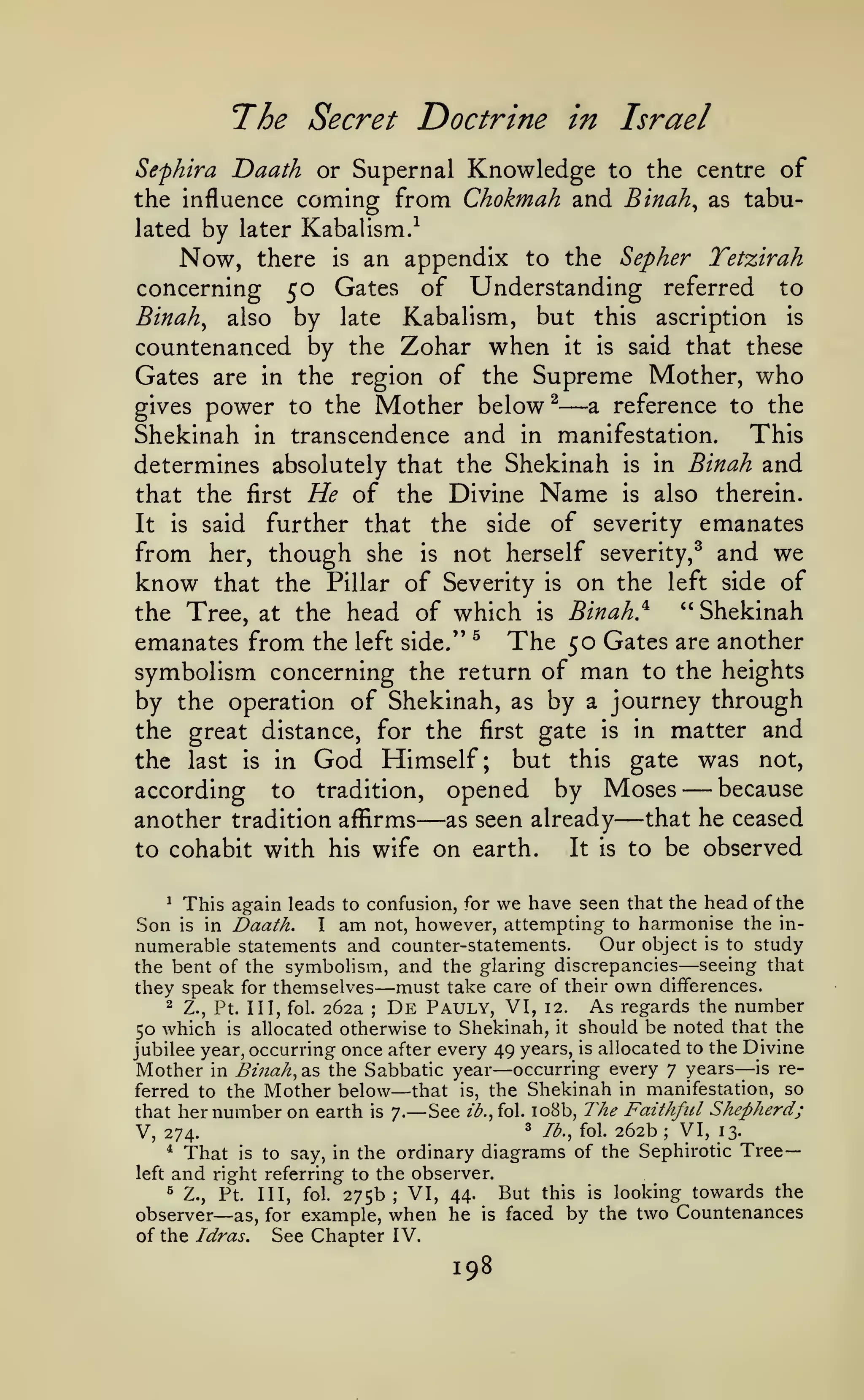 The Secret Doctrine

in Israel

Sefhira Daath or Supernal Knowledge to the centre of
the influence coming from Chokmah and Binah^ as tabulated by later Kabalism.-^

Now,

an appendix to the Sepher Tetzirah
concerning 50 Gates of Understanding referred to
Binah^ also by late Kabalism, but this ascription is
there

is

countenanced by the Zohar when it is said that these
Gates are in the region of the Supreme Mother, who
gives power to the Mother below ^
a reference to the
This
Shekinah in transcendence and in manifestation.
determines absolutely that the Shekinah is in Binah and
that the first He of the Divine Name is also therein.
It is said further that the side of severity emanates
from her, though she is not herself severity,^ and we
know that the Pillar of Severity is on the left side of
"Shekinah
the Tree, at the head of which is Binah}
^
The 50 Gates are another
emanates from the left side/'
symbolism concerning the return of man to the heights
by the operation of Shekinah, as by a journey through
the great distance, for the first gate is in matter and
the last is in God Himself; but this gate was not,
because
according to tradition, opened by Moses
that he ceased
another tradition affirms
as seen already
It is to be observed
to cohabit with his wife on earth.

—

—

—

—

This again leads to confusion, for we have seen that the head of the
in Daath.
I am not, however, attempting to harmonise the inOur object is to study
numerable statements and counter-statements.
the bent of the symbolism, and the glaring discrepancies seeing that
they speak for themselves must take care of their own differences.
2 Z., Pt. Ill, fol. 262a
De Pauly, VI, 12. As regards the number
50 which is allocated otherwise to Shekinah, it should be noted that the
jubilee year, occurring once after every 49 years, is allocated to the Divine
Mother in Binah, as the Sabbatic year occurring every 7 years—-is referred to the Mother below that is, the Shekinah in manifestation, so
that her number on earth is 7.— See 2^.,fol. io8b, The Faithful Shepherd;
^ lb., fol. 262b
VI, 13.
V, 274.
* That is to say, in the ordinary diagrams of the Sephirotic Tree*

Son

is

—

—

;

—

—

;

left

and

right referring to the observer.

VI, 44.
Pt. Ill, fol. 275b
observer as, for example, when he
of the Idras.
See Chapter IV.
^

Z.,

—

this is looking towards the
faced by the two Countenances

But

;

is

198

 