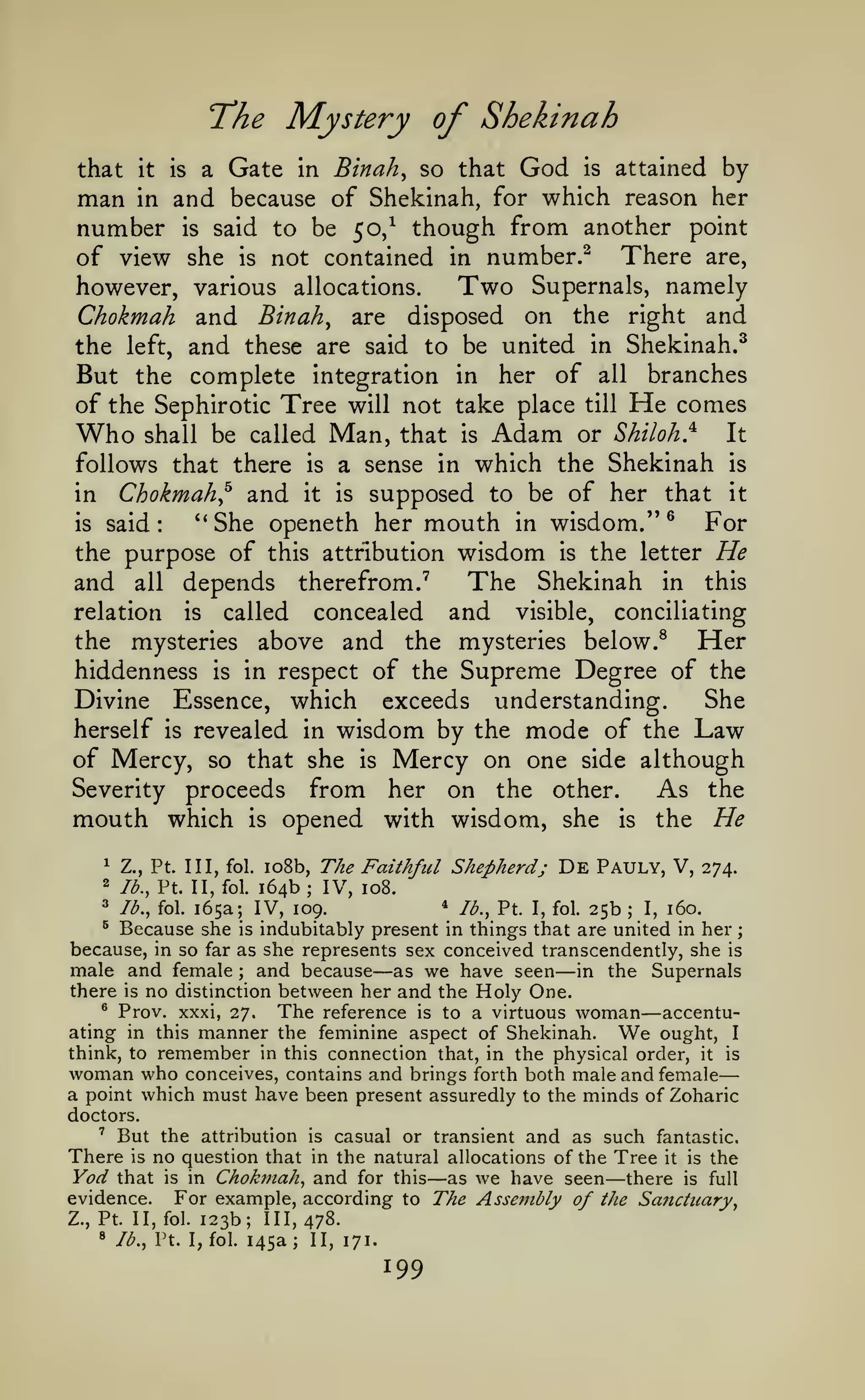 —

;

Mystery of Shekinah

"The

Binah, so that God is attained by
man in and because of Shekinah, for which reason her
number is said to be 50/ though from another point
of view she is not contained in number.^ There are,
Two Supernals, namely
however, various allocations.
Chokmah and Binah^ are disposed on the right and
the left, and these are said to be united in Shekinah.^
But the complete integration in her of all branches
that

it

a

is

Gate

in

of the Sephirotic Tree will not take place

Who

Man,

shall be called

follows that there

is

Chokmah^ and

it

in

that

is

Adam

He

till

comes

or Shiloh}

It

a sense in which the Shekinah
is supposed to be of her that

is

it

mouth in wisdom."^ For
the purpose of this attribution wisdom is the letter He
The Shekinah in this
and all depends therefrom."^
*'She openeth her

said:

is

concealed and visible, conciliating
the mysteries above and the mysteries below.^
Her
hiddenness is in respect of the Supreme Degree of the
She
Divine Essence, which exceeds understanding.
herself is revealed in wisdom by the mode of the Law
of Mercy, so that she is Mercy on one side although
Severity proceeds from her on the other.
As the
mouth which is opened with wisdom, she is the He
relation

is

called

1

Z., Pt. Ill, fol.

2

lb., Pt. II, fol

io8b,

The Faithfid Shepherd;

164b; IV,

De

Pauly, V,

274.

108.

* lb., Pt. I, fol. 25b
165a; IV, 109.
I, 160.
is indubitably present in things that are united in her
because, in so far as she represents sex conceived transcendently, she is
male and female and because as we have seen in the Supernals
there is no distinction between her and the Holy One.
^ Prov. xxxi, 27.
The reference is to a virtuous woman accentuating in this manner the feminine aspect of Shekinah.
ought, I
think, to remember in this connection that, in the physical order, it is
woman who conceives, contains and brings forth both male and female
a point which must have been present assuredly to the minds of Zoharic

3

lb., fol.

^

Because she

;

;

—

—

—

We

doctors.
' But the attribution is casual or transient and as such fantastic.
There is no question that in the natural allocations of the Tree it is the
Yod that is in Chokmah, and for this as we have seen there is full
evidence. For example, according to The Assembly of the Sanctuary,

—

Z., Pt. II, fol.
8

123b; 111,478.
145a; II, 171.

lb., Pt. I, fol.

199

—

 