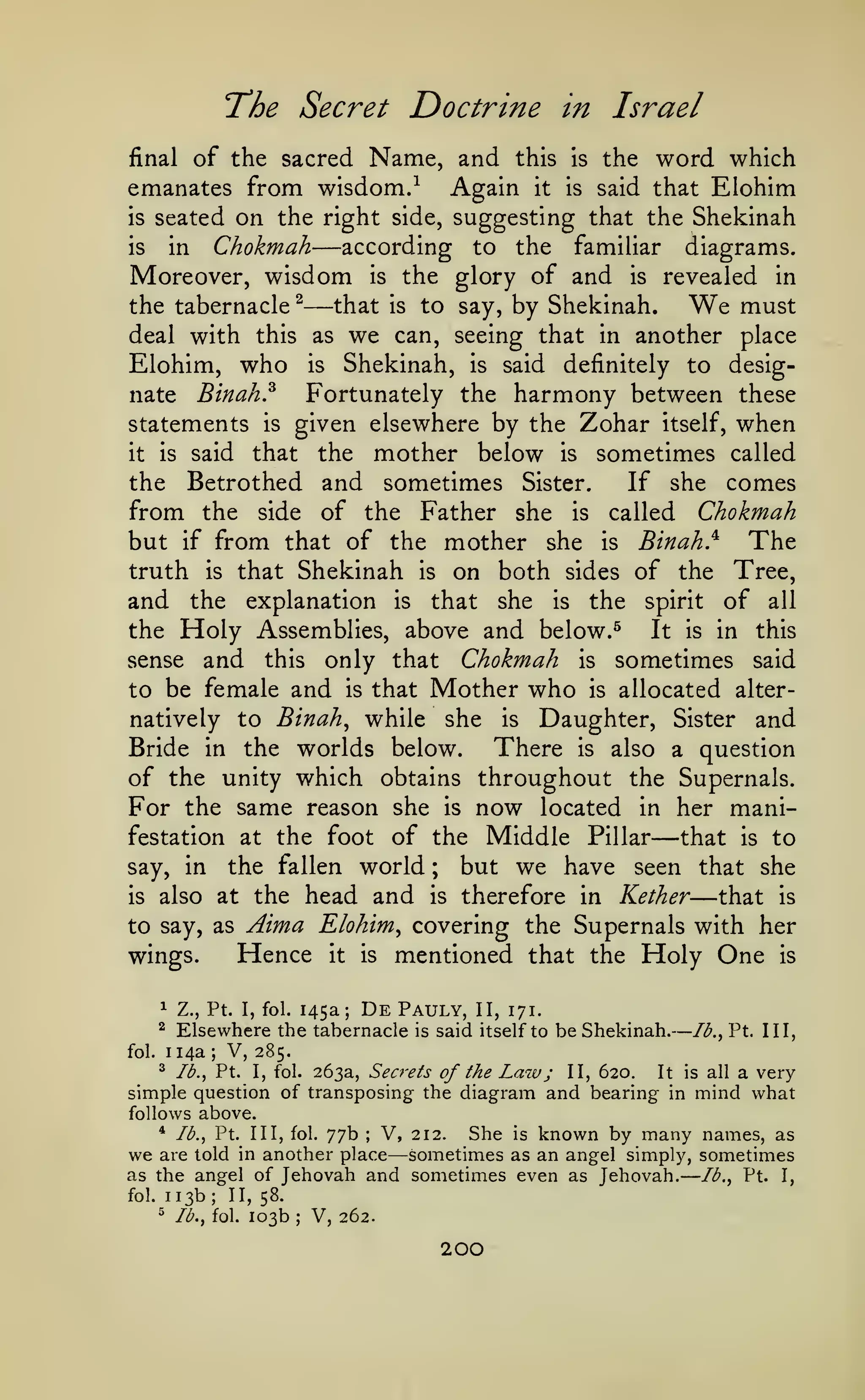 —
—

The Secret Doctrine

in Israel

of the sacred Name, and this Is the word which
emanates from wisdom.^ Again it is said that Eiohim
is seated on the right side, suggesting that the Shekinah
according to the familiar diagrams.
in Chokmah
is
Moreover, wisdom is the glory of and is revealed in
that is to say, by Shekinah.
the tabernacle ^
We must
deal with this as we can, seeing that in another place
Eiohim, who is Shekinah, is said definitely to desigFortunately the harmony between these
nate Binah?
statements is given elsewhere by the Zohar itself, when
that the mother below is sometimes called
it is said
the Betrothed and sometimes Sister.
If she comes
from the side of the Father she is called Chokmah
but if from that of the mother she is Binah} The
truth is that Shekinah is on both sides of the Tree,
and the explanation is that she is the spirit of all
the Holy Assemblies, above and below.^
It is in this
sense and this only that Chokmah is sometimes said
to be female and is that Mother who is allocated alternatively to Binah^ while she is Daughter, Sister and
Bride in the worlds below.
There is also a question
of the unity which obtains throughout the Supernals.
For the same reason she is now located in her manifestation at the foot of the Middle Pillar
that is to
but we have seen that she
say, in the fallen world
is also at the head and is therefore in Kether
that is
to say, as Aima Eiohim covering the Supernals with her
Hence it is mentioned that the Holy One is
wings.
final

—
—

—

;

—

^

145a;

De

Pauly,

1

fol.

Z., Pt. I, fol.

^

Elsewhere the tabernacle
114a

;

is

II, 171.

said itself to be Shekinah.

lb., Pt. Ill,

V, 285.

^ lb., Pt. I, fol. 263a, Secrets
of the Law ; II, 620. It is all a verysimple question of transposing the diagram and bearing in mind what
follows above.
* lb., Pt. Ill, fol. 77b
V, 212. She is known by many names, as
we are told in another place sometimes as an angel simply, sometimes
as the angel of Jehovah and sometimes even as Jehovah. lb., Pt. I,
fol. 113b; II, 58.
^ lb., fol. 103b
V, 262.
;

—

;

200

 