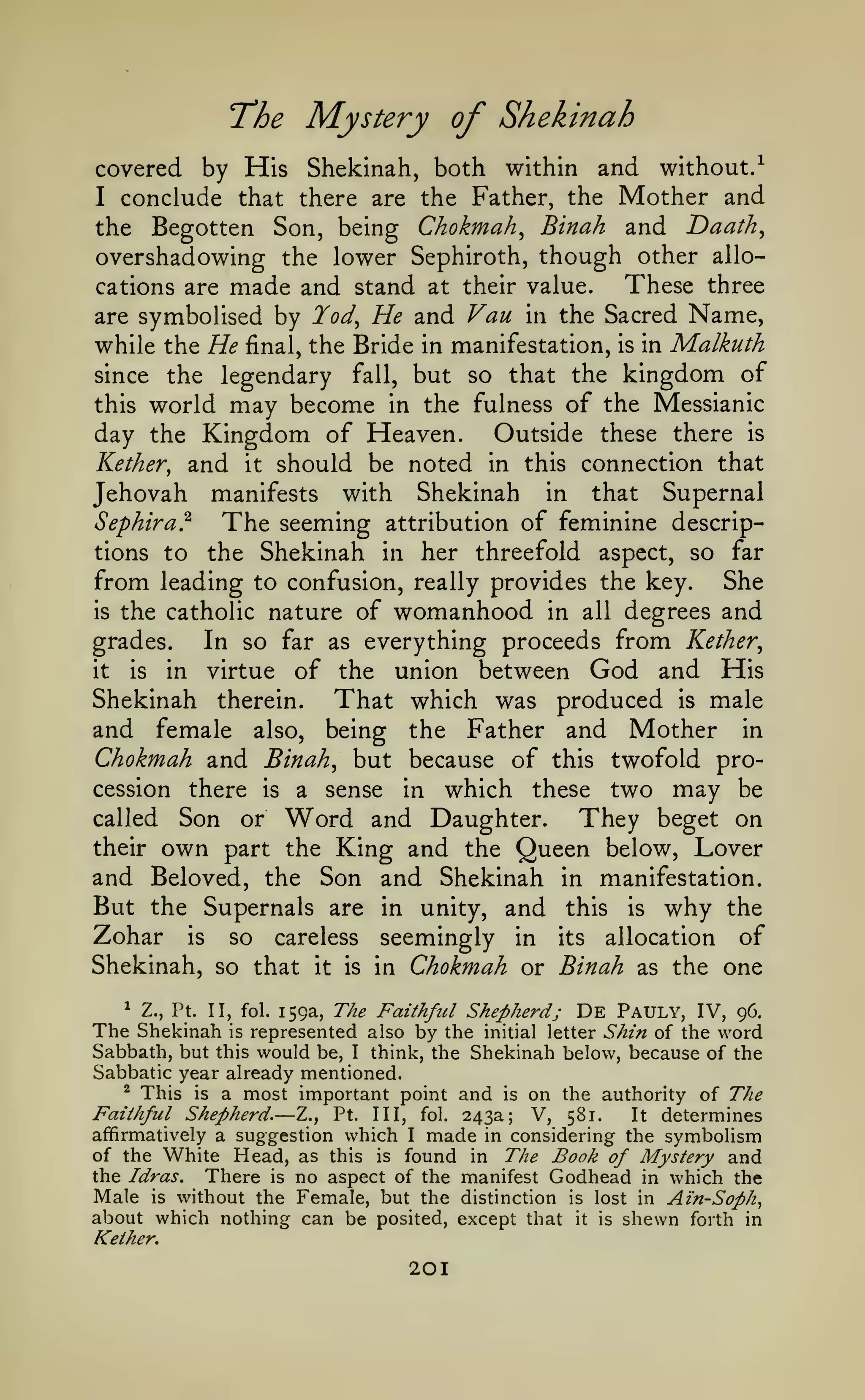 T'he

Mystery of Shekinah

covered by His Shekinah, both within and without/
I conclude that there are the Father, the Mother and
the Begotten Son, being Chokmah^ Binah and Daath^
overshadowing the lower Sephiroth, though other alloThese three
cations are made and stand at their value.
are symbolised by Tod^ He and Van in the Sacred Name,
while the He final, the Bride in manifestation, is in Malkuth
since the legendary fall, but so that the kingdom of
this world may become in the fulness of the Messianic
day the Kingdom of Heaven. Outside these there is
Kether, and it should be noted in this connection that
Jehovah manifests with Shekinah in that Supernal
Sephira?
The seeming attribution of feminine descriptions to the Shekinah in her threefold aspect, so far
from leading to confusion, really provides the key. She
is the catholic nature of womanhood in all degrees and
grades.
In so far as everything proceeds from Kether^
it
is
in virtue of the union between God and His

Shekinah therein. That which was produced is male
and female also, being the Father and Mother in
Chokmah and Binah, but because of this twofold procession there is a sense in which these two may be
called Son or Word and Daughter.
They beget on
their own part the King and the Queen below, Lover
and Beloved, the Son and Shekinah in manifestation.
But the Supernals are in unity, and this is why the
Zohar is so careless seemingly in its allocation of
Shekinah, so that it is in Chokmah or Binah as the one
The Faithful Shepherd; De Pauly, IV, 96.
represented also by the initial letter Shin of the word
Sabbath, but this would be, I think, the Shekinah below, because of the
Sabbatic year already mentioned.
^ This is a most important point and is on the authority
of The
Faithful Shepherd. Z., Pt. Ill, fol. 243a; V, 581.
It determines
affirmatively a suggestion which I made in considering the symbolism
of the White Head, as this is found in The Book of Mystery and
the Idras. There is no aspect of the manifest Godhead in which the
Male is without the Female, but the distinction is lost in Ain-Soph,
about which nothing can be posited, except that it is shewn forth in
Kelher,
1

Z., Pt.

II, fol. 159a,

The Shekinah

is

—

201

 