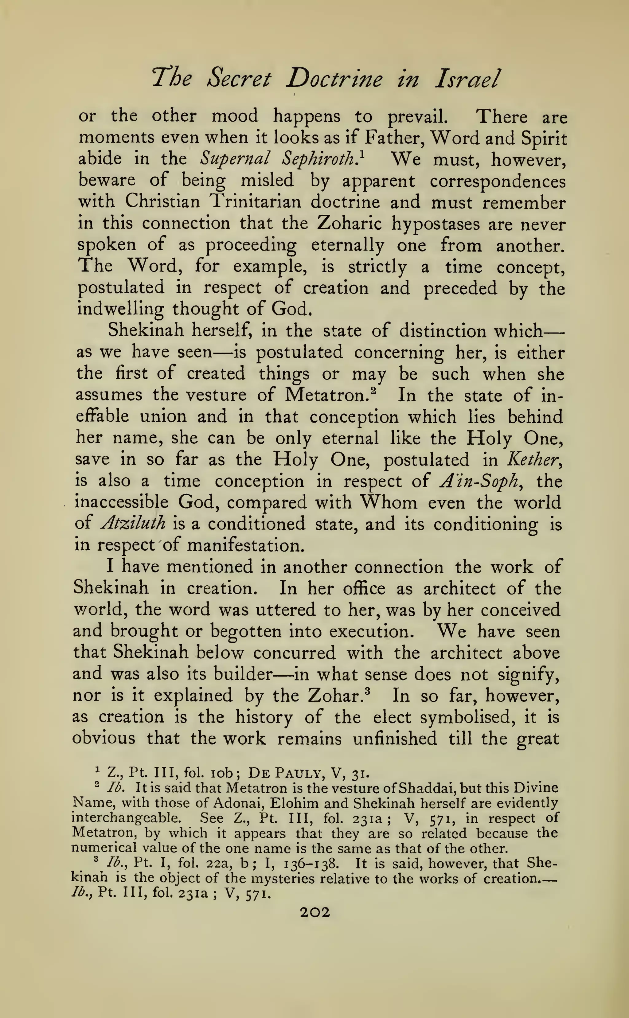 —
—

The Secret Doctrine
other

in Israel

mood happens

to prevail.
There are
Father, Word and Spirit
abide in the Supernal Sephiroth}
must, however,
beware of being misled by apparent correspondences
with Christian Trinitarian doctrine and must remember
or

the

moments even when

it

looks as

if

We

in this connection that the

Zoharic hypostases are never
spoken of as proceeding eternally one from another.
The Word, for example, is strictly a time concept,
postulated in respect of creation and preceded by the
indwelling thought of God.
Shekinah herself, in the state of distinction which
as we have seen
is postulated concerning her, is either
the first of created things or may be such when she
assumes the vesture of Metatron.^ In the state of ineffable union and in that conception which lies behind
her name, she can be only eternal like the Holy One,
save in so far as the Holy One, postulated in Kether^
is also a
time conception in respect of A'in-Soph^ the
inaccessible God, compared with Whom even the world
of Atziluth is a conditioned state, and its conditioning is
in respect of manifestation.
I have mentioned in another connection the work of
Shekinah in creation. In her office as architect of the
v/orld, the word was uttered to her, was by her conceived
and brought or begotten into execution. We have seen
that Shekinah below concurred with the architect above
and was also its builder in what sense does not signify,
nor is it explained by the Zohar.^ In so far, however,
as creation is the history of the elect symbolised, it is
obvious that the work rem.ains unfinished till the great

—

—

1

Z.,

Pt. Ill,

fol.

lob;

De

Pauly, V,

31.

said that Metatron is the vesture of Shaddai, but this Divine
Name, with those of Adonai, Elohim and Shekinah herself are evidently
interchangeable.
See Z., Pt. Ill, fol. 231a; V, 571, in respect of
Metatron, by which it appears that they are so related because the
numerical value of the one name is the same as that of the other.
^ Ib.,Vx. I, fol. 22a, b; I,
It is said, however, that She136-138.
kinah is the object of the mysteries relative to the works of creation.
^

lb.

It is

/^., Pt. Ill, fol.

231a; V, 571.

202

 