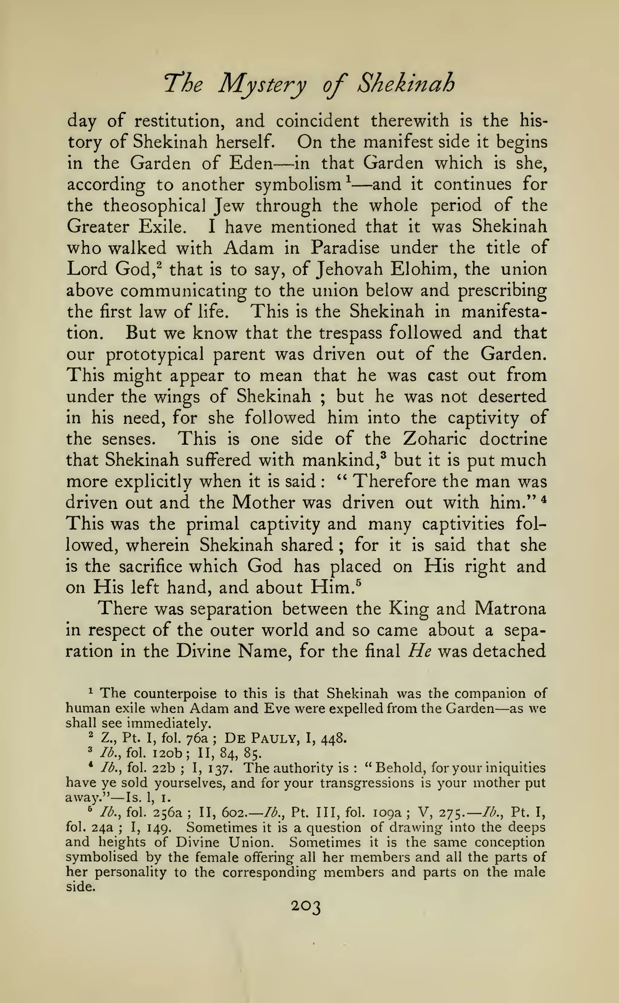 Mystery of Shekinah

T'he
day of

and coincident therewith

the history of Shekinah herself.
On the manifest side it begins
in the Garden of Eden
in that Garden which is she,
according to another symbolism ^
and it continues for
the theosophical Jew through the whole period of the
restitution,

—

is

—

Greater Exile.
I have mentioned that it was Shekinah
who walked with Adam in Paradise under the title of
Lord God,^ that is to say, of Jehovah Elohim, the union
above communicating to the union below and prescribing
the first law of life.
This is the Shekinah in manifestation.
But we know that the trespass followed and that
our prototypical parent was driven out of the Garden.
This might appear to mean that he was cast out from
under the wings of Shekinah ; but he was not deserted
in his need, for she followed him into the captivity of
the senses.
This is one side of the Zoharic doctrine
that Shekinah suffered with mankind,^ but it is put much
more explicitly when it is said " Therefore the man was
driven out and the Mother was driven out with him." *
This was the primal captivity and many captivities followed, wherein Shekinah shared ; for it is said that she
is the sacrifice which God has placed on His right and
on His left hand, and about Him.^
There was separation between the King and Matrona
in respect of the outer world and so came about a separation in the Divine Name, for the final He was detached
:

^ The counterpoise to this is that Shekinah was the companion of
human exile when Adam and Eve were expelled from the Garden as we

—

shall see immediately.
2 Z., Pt. I, fol. 76a
3

Ib.,iQ.

20b;
22b
1

;

De

Pauly,

I,

448.

II, 84, 85.

* Ib.^ fol.
I, 137.
The authority is "Behold, for your iniquities
have ye sold yourselves, and for your transgressions is your mother put
away." Is. 1, i.
^ lb., fol. 256a
V, 275.—//;., Pt. I,
II, 602.— lb., Pt. Ill, fol. 109a
fol. 24a
I, 149.
Sometimes it is a question of drawing into the deeps
and heights of Divine Union. Sometimes it is the same conception
symbolised by the female offering all her members and all the parts of
her personality to the corresponding members and parts on the male
:

;

—

;

;

;

side.

203

 