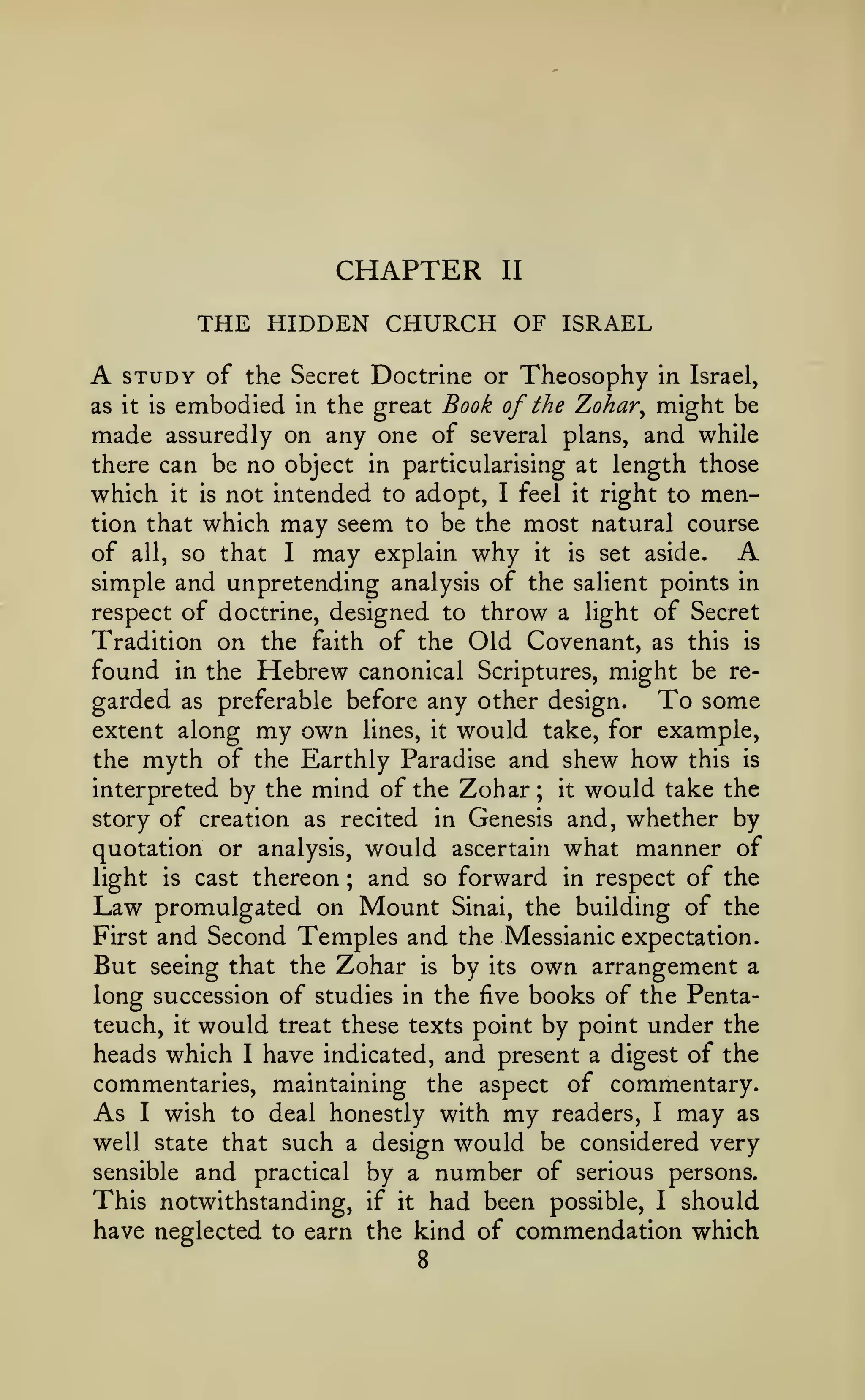 CHAPTER

II

THE HIDDEN CHURCH OF ISRAEL

A

STUDY of the

Secret Doctrine or

Theosophy

in Israel,

Book of the Zohar^ might be
made assuredly on any one of several plans, and while
there can be no object in particularising at length those
which it is not intended to adopt, I feel it right to menas

it is

embodied

tion that which

in the great

may seem to be the most
I may explain why it is

natural course

A

of all, so that
set aside.
simple and unpretending analysis of the salient points in
respect of doctrine, designed to throw a light of Secret
Tradition on the faith of the Old Covenant, as this is
found in the Hebrew canonical Scriptures, might be regarded as preferable before any other design. To some
extent along my own lines, it would take, for example,
the myth of the Earthly Paradise and shew how this is
interpreted by the mind of the Zohar; it would take the
story of creation as recited in Genesis and, whether by
quotation or analysis, would ascertain what manner of
light is cast thereon
and so forward in respect of the
Law promulgated on Mount Sinai, the building of the
First and Second Temples and the Messianic expectation.
But seeing that the Zohar is by its own arrangement a
long succession of studies in the five books of the Pentateuch, it would treat these texts point by point under the
heads which I have indicated, and present a digest of the
commentaries, maintaining the aspect of commentary.
As I wish to deal honestly with my readers, I may as
well state that such a design would be considered very
sensible and practical by a number of serious persons.
This notwithstanding, if it had been possible, I should
have neglected to earn the kind of commendation which
;

8

 