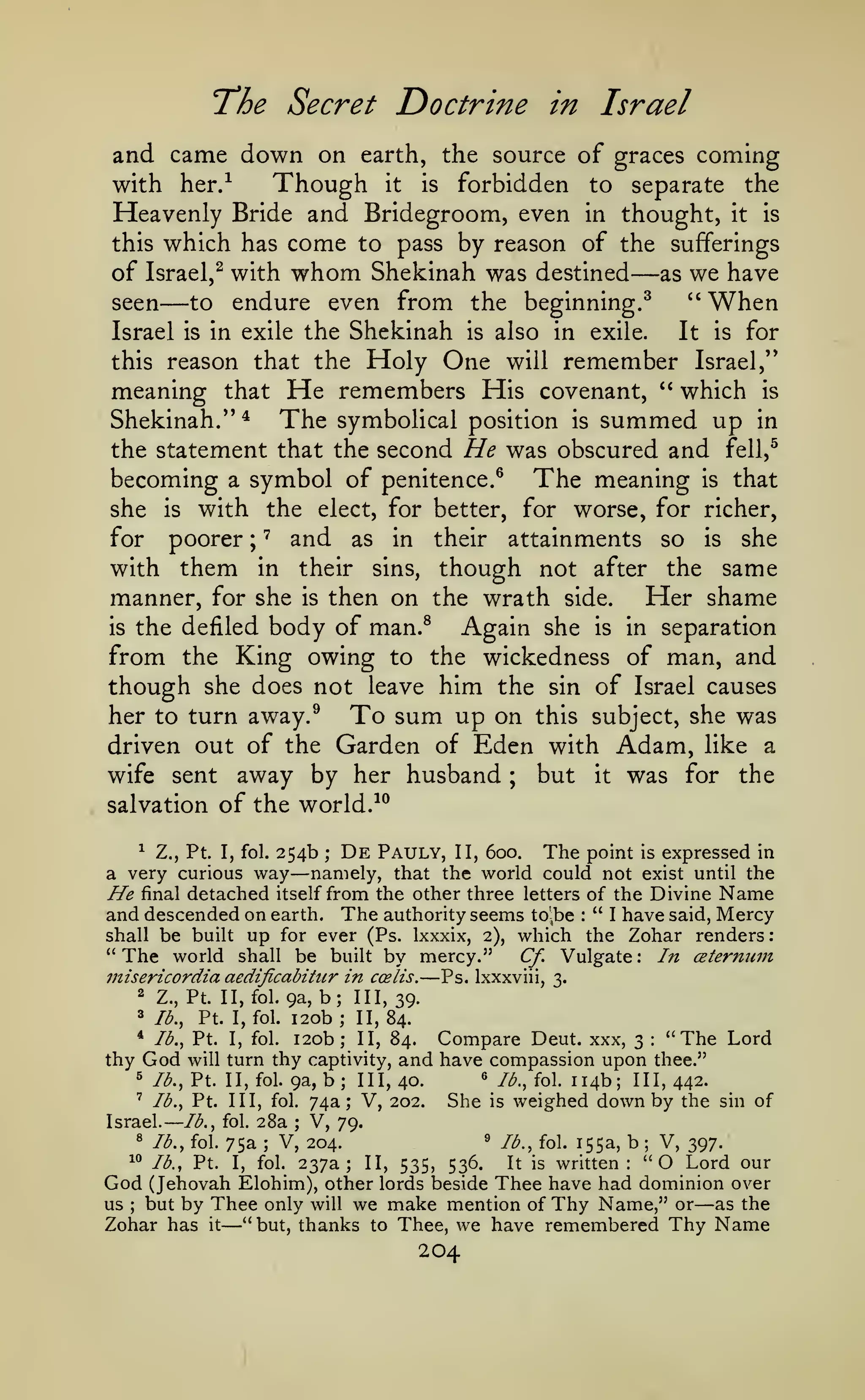 —

T'he Secret

and came down on

earth, the source

Though

with her/

Doctrine in Israel
of graces coming

forbidden to separate the
Heavenly Bride and Bridegroom, even in thought, it is
this which has come to pass by reason of the sufferings
of Israel,^ with whom Shekinah was destined as we have
seen
to endure even from the beginning.^
"When
Israel is in exile the Shekinah is also in exile.
It is for
this reason that the Holy One will remember Israel,"
meaning that He remembers His covenant, " which is
Shekinah."^ The symbolical position is summed up in
the statement that the second He was obscured and fell,^
becoming a symbol of penitence.^ The meaning is that
she is with the elect, for better, for worse, for richer,
for poorer ; ' and as in their attainments so is she
with them in their sins, though not after the same
manner, for she is then on the wrath side.
Her shame
is the defiled body of man.^
Again she is in separation
from the King owing to the wickedness of man, and
though she does not leave him the sin of Israel causes
her to turn away.^ To sum up on this subject, she was
driven out of the Garden of Eden with Adam, like a
wife sent away by her husband ; but it was for the
salvation of the world.^^
is

it

—

—

^ Z., Pt. I, fol. 254b
De Pauly, II, 600. The point is expressed in
a very curious way namely, that the world could not exist until the
He final detached itself from the other three letters of the Divine Name

—

;

and descended on earth. The authority seems to'^be " I have said, Mercy
shall be built up for ever (Ps. Ixxxix, 2), which the Zohar renders:
"The world shall be built by mercy." Cf. Vulgate: In ceternum
:

7nisericordia aedificabihcr in

b;
i2ob;

2

Z., Pt. II, fol. 9a,

8

lb.,

Pt.

I, fol.

— Ps.

ccelis.

Ixxxviii, 3.

III, 39.
II, 84.

i2ob; II, 84. Compare Deut. xxx, 3 "The Lord
thy captivity, and have compassion upon thee."
^ /<^., Pt. II, fol. 9a, b; 111,40.
« /^., fol. 114b; 111,442.
' lb., Pt. Ill, fol. 74a; V, 202.
She is weighed down by the sin of
lb., fol. 28a
Israel.
V, 79.
^ lb., fol. 75a
^ lb., fol. 155a, b
V, 204.
V, 397.
^° lb., Pt. I, fol. 237a; II,
It is written: "O Lord our
536.
535,
God (Jehovah Elohim), other lords beside Thee have had dominion over
us but by Thee only will we make mention of Thy Name," or as the
Zohar has it "but, thanks to Thee, we have remembered Thy Name
*

thy

lb., Pt.

God

I,

fol.

:

will turn

;

;

;

;

—

—

204

 