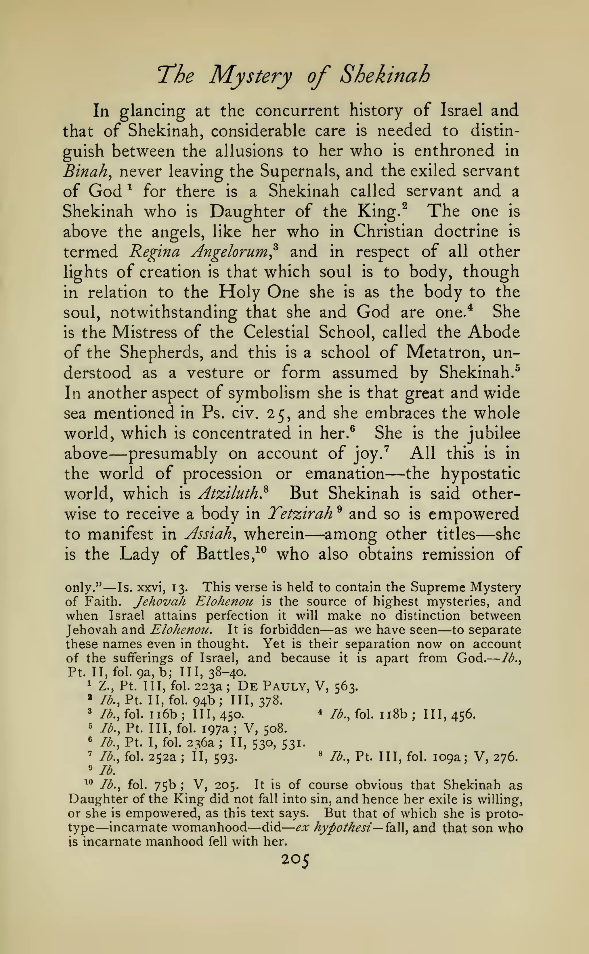—

l^he

Mystery of Shekinah

In glancing at the concurrent history of Israel and
that of Shekinah, considerable care is needed to distin-

guish between the allusions to her who is enthroned in
Binah, never leaving the Supernals, and the exiled servant
of God ^ for there is a Shekinah called servant and a
Shekinah who is Daughter of the King.^ The one is
above the angels, like her who in Christian doctrine is
termed Regina Angelorum^ and in respect of all other
lights of creation is that which soul is to body, though
in relation to the Holy One she is as the body to the
She
soul, notwithstanding that she and God are one,*
is the Mistress of the Celestial School, called the Abode
of the Shepherds, and this is a school of Metatron, understood as a vesture or form assumed by Shekinah.^
In another aspect of symbolism she is that great and wide
sea mentioned in Ps. civ. 25, and she embraces the whole
world, which is concentrated in her.^ She is the jubilee
above presumably on account of joy.' All this is in
the world of procession or emanation
the hypostatic
But Shekinah is said otherworld, which is Atziluth.^
wise to receive a body in Tetzirah ^ and so is empowered
to manifest in Assiah^ wherein
among other titles she
^^ who also obtains remission of
is the Lady of Battles,

—

—

—

—

—

This verse is held to contain the Supreme Mystery
only."
Is. xxvi, 13.
of Faith. Jehovah Elohenou is the source of highest mysteries, and
when Israel attains perfection it will make no distinction between
Jehovah and Elohenou. It is forbidden as we have seen to separate
these names even in thought. Yet is their separation now on account
of the sufferings of Israel, and because it is apart from God. /^.,
Pt. II, fol. 9a, b; III, 38-40.

—

—

—

223a
94b;

1

Z., Pt. Ill, fol.

«

/<^.,

3

De

Pauly, V,

/^., fol.

5

lb., Pt. Ill, fol.

®

lb.,

'

lb.,

Pt. II, fol.

;

563.

III, yj'^.

ii6b; 111,450.
197a; V, 508.
Pt. I, fol. 2^6a
II, 530, 531.
II, 593.
fol. 252a

ii8b; 111,456.

*

/^., fol.

«

lb., Pt. Ill, fol.

;

;

109a; V, 276.

''lb.
^^ lb., fol. 75b
V, 205. It is of course obvious that Shekinah as
Daughter of the King did not fall into sin, and hence her exile is willing,
or she is empowered, as this text says.
But that of which she is prototype incarnate womanhood did ex hypothesi—idiW, and that son who
;

—

is

incarnate

—

manhood

fell

with her.

205

 