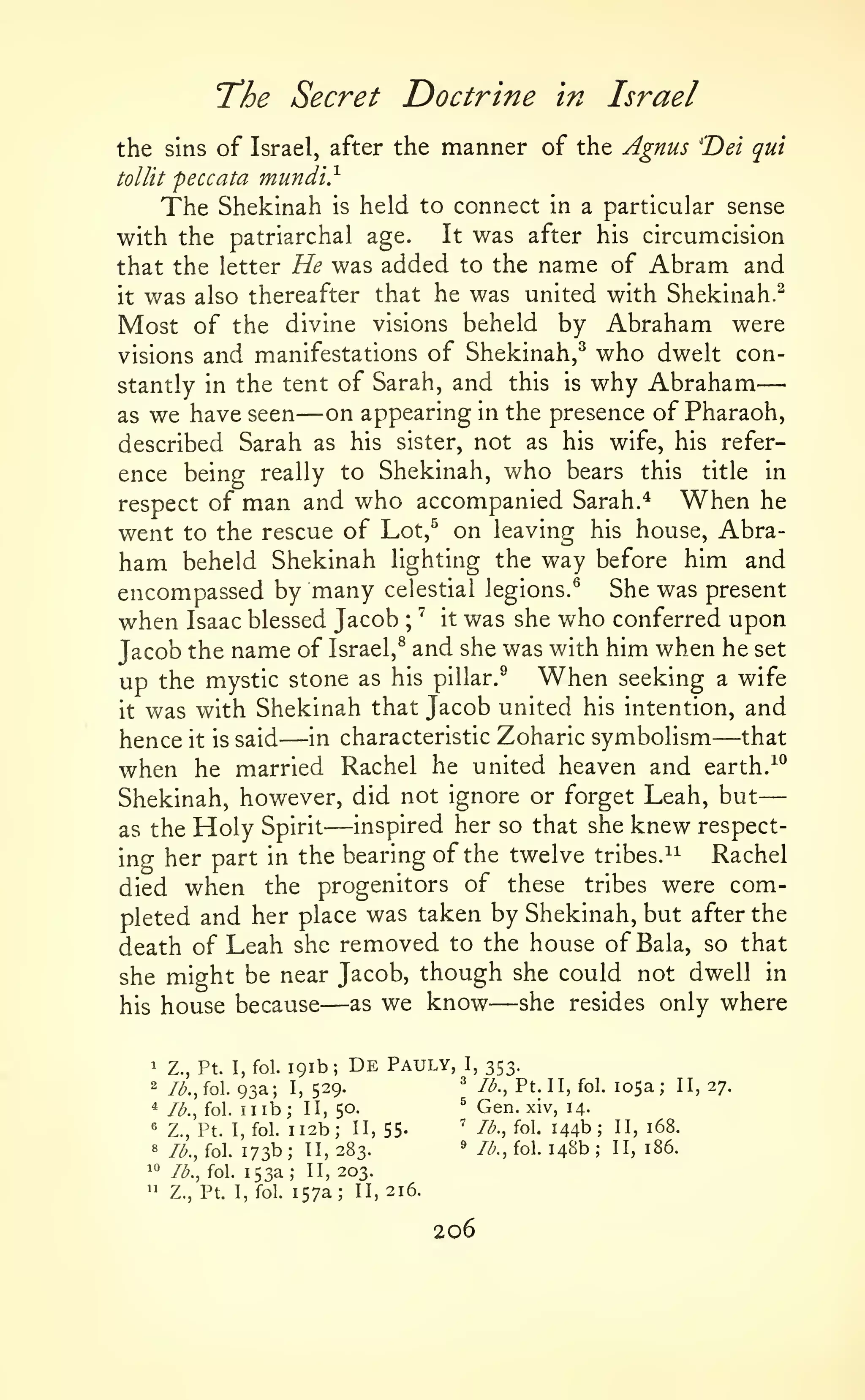—
The Secret Doctrine

in

Israel

the sins of Israel, after the manner of the Agnus 'Dei qui
tollit peccata mundi.^
The Shekinah is held to connect in a particular sense

with the patriarchal age.

was

It

after his circumcision

that the letter He was added to the name of Abram and
it was also thereafter that he was united with Shekinah.^

the divine visions beheld by Abraham were
visions and manifestations of Shekinah,^ who dwelt constantly in the tent of Sarah, and this is why Abraham
on appearing in the presence of Pharaoh,
as we have seen
described Sarah as his sister, not as his wife, his reference being really to Shekinah, who bears this title in

Most of

—

—

When he
respect of man and who accompanied Sarah.^
went to the rescue of Lot,^ on leaving his house, Abraham beheld Shekinah lighting the way before him and
encompassed by many celestial legions.^ She was present
when Isaac blessed Jacob ^ it was she who conferred upon
Jacob the name of Israel,^ and she was with him when he set
;

up the mystic stone as his pillar.^ When seeking a wife
it was with Shekinah that Jacob united his intention, and

—

—

Zoharic symbolism
that
he united heaven and earth. -^^
when he married Rachel
Shekinah, however, did not ignore or forget Leah, but
inspired her so that she knew respectas the Holy Spirit
Rachel
ing her part in the bearing of the twelve tribes.^^
of these tribes were comdied when the progenitors
pleted and her place was taken by Shekinah, but after the
death of Leah she removed to the house of Bala, so that
she might be near Jacob, though she could not dwell in
she resides only where
as we know
his house because

hence

it is

said

in characteristic

—

—

—

191b;

1

Z., Pt. I, fol.

2

/^.,fol.

93a;

*

Ib.^ioX.

nib;

I,

De

Pauly,

I,

353.

529.

^

lb., Pt. II, fol.

II, 50.

^

Gen.

ii2b; II, 55.
173b; 11,283.
^'^
lb., fol. 153a; II, 203.
" Z., Pt. I, fol. 157a; II, 216.
«

Z., Pt. I, fol.

'

//a, fol.

«

Ib.,{o.

^

/^., fol.

206

105a;

II, 27.

xiv, 14.

144b;
148b;

II, 168.
II, 186.

 