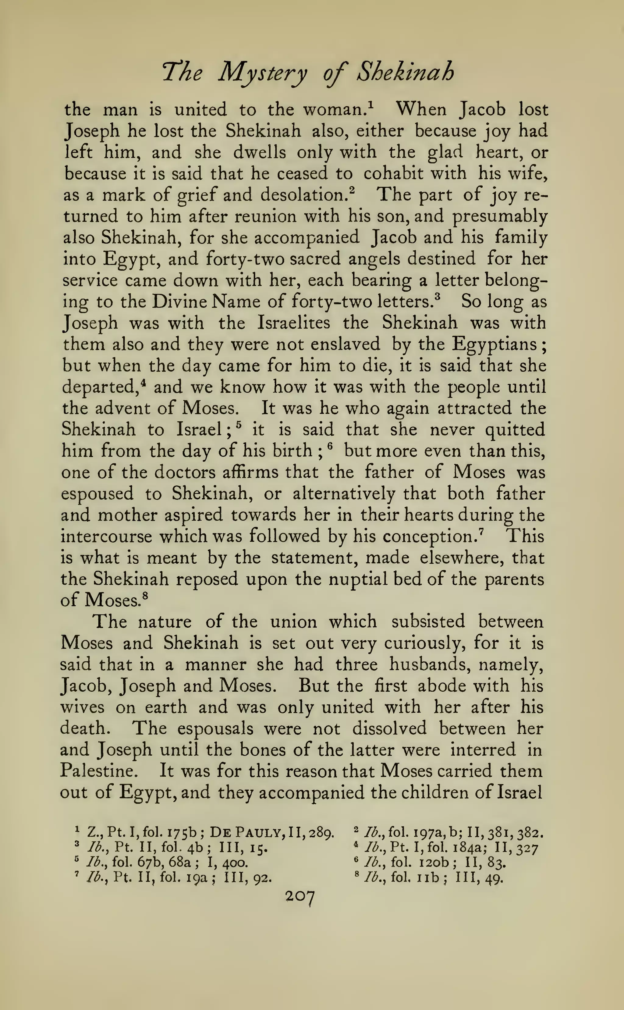 ;

Mystery of Shekinah
When Jacob
united to the woman.

"The
the

man

is

-^

lost

Joseph he lost the Shekinah also, either because joy had
left him, and she dwells only with the glad heart, or
because it is said that he ceased to cohabit with his wife,
The part of joy reas a mark of grief and desolation.^
turned to him after reunion with his son, and presumably
also Shekinah, for she accompanied Jacob and his family
into Egypt, and forty-two sacred angels destined for her
service came down with her, each bearing a letter belonging to the Divine Name of forty-two letters.^
So long as
Joseph was with the Israelites the Shekinah was with
them also and they were not enslaved by the Egyptians
but when the day came for him to die, it is said that she
departed,* and we know how it was with the people until
the advent of Moses.
It was he who again attracted the
Shekinah to Israel ^ it is said that she never quitted
him from the day of his birth ® but more even than this,
one of the doctors affirms that the father of Moses was
espoused to Shekinah, or alternatively that both father
and mother aspired towards her in their hearts during the
This
intercourse which was followed by his conception.^
is what is meant by the statement, made elsewhere, that
the Shekinah reposed upon the nuptial bed of the parents
of Moses.^
The nature of the union which subsisted between
Moses and Shekinah is set out very curiously, for it is
said that in a manner she had three husbands, namely,
But the first abode with his
Jacob, Joseph and Moses.
wives on earth and was only united with her after his
death.
The espousals were not dissolved between her
and Joseph until the bones of the latter were interred in
Palestine.
It was for this reason that Moses carried them
out of Egypt, and they accompanied the children of Israel
;

;

^

Z.,Pt.I,fol. 175b;

*

/<^.,

^

lb., fol.

'

/<^.,

DePauly,II,289.

4b; 111,15.
67b, 68a
I, 400.

Pt. II,fol.
Pt. II, fol.

2
*
«

;

i9aj 111,92.

/^.jol. i97a,b; 11,381,382.
//^.,Pt. I,fol. 184a; 11,327
lb., fol.

«/^.,

207

fol,

120b II, 83.
lib; 111,49.
;

 