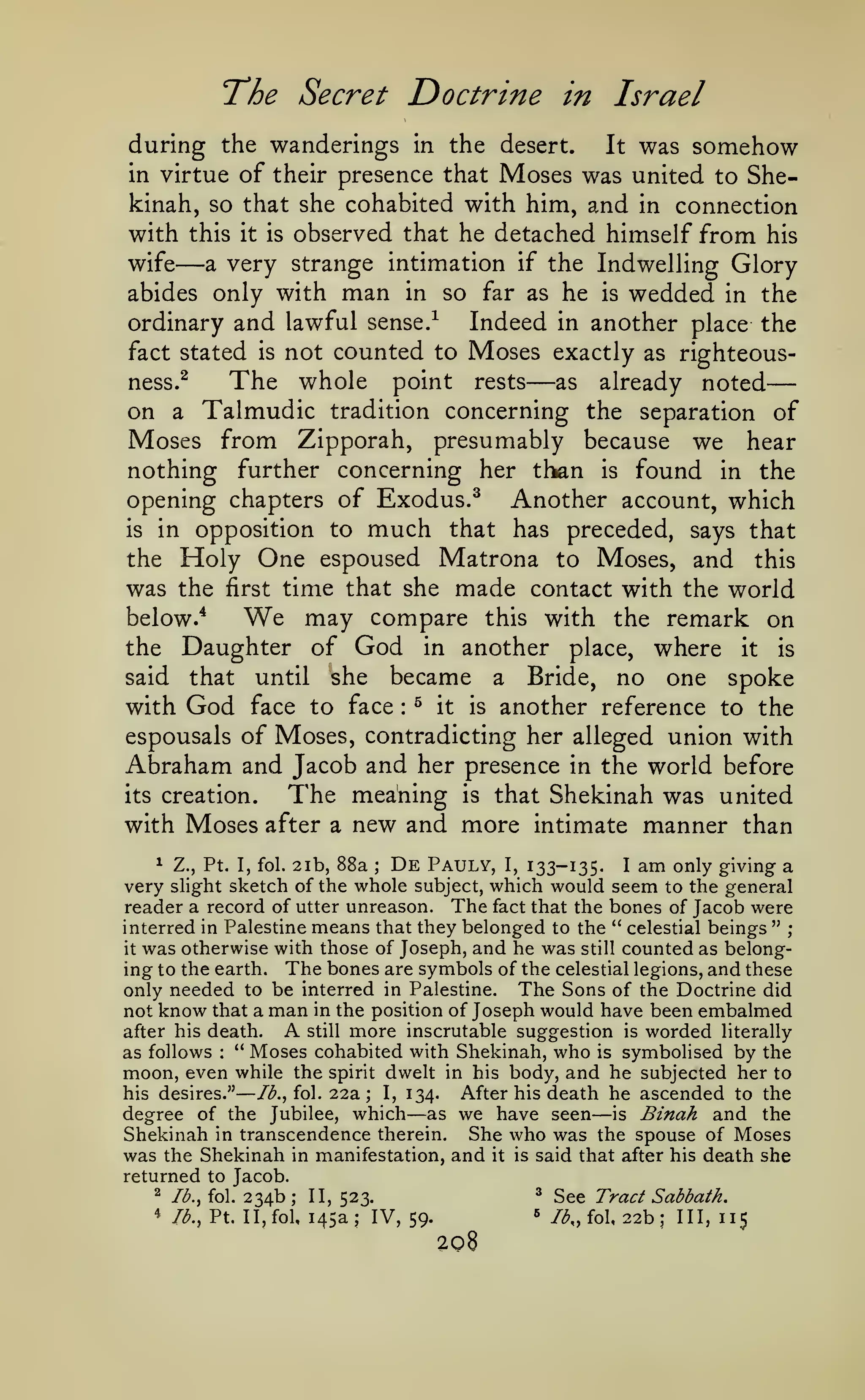—
The Secret Doctrine

in Israel

during the wanderings in the desert. It was somehow
in virtue of their presence that Moses was united to Shekinah, so that she cohabited with him, and in connection
with this it is observed that he detached himself from his
wife
a very strange intimation if the Indwelling Glory
abides only with man in so far as he is wedded in the
Indeed in another place the
ordinary and lawful sense/
fact stated is not counted to Moses exactly as righteousThe whole point rests as already noted
ness.^
on a Talmudic tradition concerning the separation of
Moses from Zipporah, presumably because we hear
nothing further concerning her than is found in the
opening chapters of Exodus.^ Another account, which

—

—

is

in opposition to

the

much

Holy One espoused

that has preceded, says that
Matrona to Moses, and this

time that she made contact with the world
may compare this with the remark on
below.*
the Daughter of God in another place, where it is
said that until she became a Bride, no one spoke
with God face to face ^ it is another reference to the
espousals of Moses, contradicting her alleged union with
Abraham and Jacob and her presence in the world before
its creation.
The meaning is that Shekinah was united
with Moses after a new and more intimate manner than

was the

first

We

:

De Pauly, I, 133-135. I am only giving a
Z., Pt. I, fol. 2ib, 88a
very slight sketch of the whole subject, which would seem to the general
reader a record of utter unreason. The fact that the bones of Jacob were
interred in Palestine means that they belonged to the " celestial beings " ;
it was otherwise with those of Joseph, and he was still counted as belonging to the earth. The bones are symbols of the celestial legions, and these
only needed to be interred in Palestine. The Sons of the Doctrine did
not know that a man in the position of Joseph would have been embalmed
A still more inscrutable suggestion is worded literally
after his death.
" Moses cohabited with Shekinah, who is symbolised by the
as follows
moon, even while the spirit dwelt in his body, and he subjected her to
his desires."
I, 134.
After his death he ascended to the
//^., fol. 22a
degree of the Jubilee, which as we have seen is Binah and the
Shekinah in transcendence therein. She who was the spouse of Moses
was the Shekinah in manifestation, and it is said that after his death she
returned to Jacob.
^ See Tract Sabbath.
^ Ib.^ fol. 234b; II,
523.
4 /^., Pt. II, fol, 145a; IV,
59.
A, fol, 22b 111,115
1

;

:

—

;

—

—

«*

;

208

 