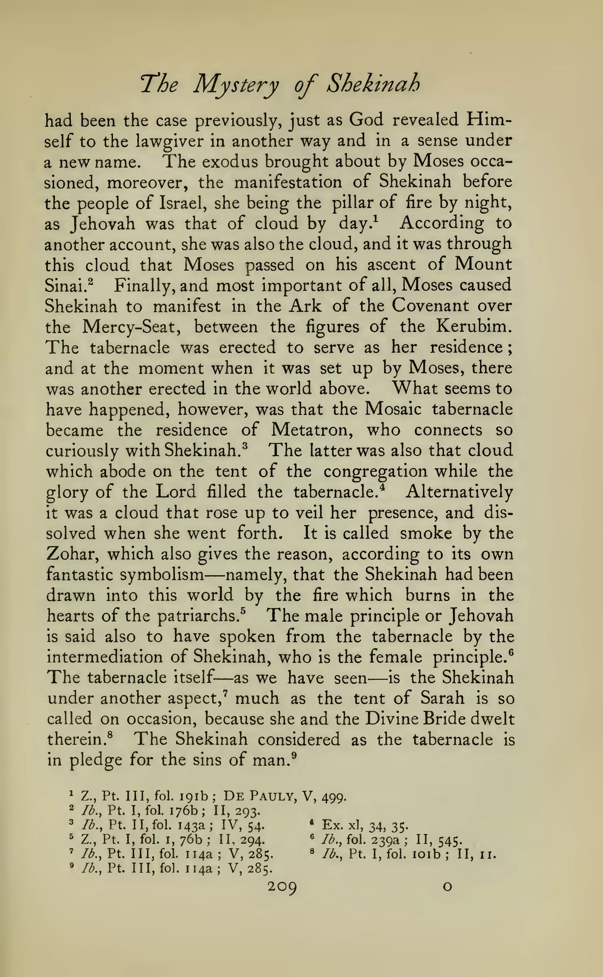 The Mystery of Shekinah
had been the case previously, just as God revealed Himself to the lawgiver in another way and in a sense under
The exodus brought about by Moses occaa new name.
sioned, moreover, the manifestation of Shekinah before
the people of Israel, she being the pillar of fire by night,
According to
as Jehovah was that of cloud by day.^
another account, she was also the cloud, and it was through
this cloud that Moses passed on his ascent of Mount
Finally, and most important of all, Moses caused
Sinai. ^
Shekinah to manifest in the Ark of the Covenant over
the Mercy-Seat, between the figures of the Kerubim.
The tabernacle was erected to serve as her residence
and at the moment when it was set up by Moses, there
was another erected in the world above. What seems to
have happened, however, was that the Mosaic tabernacle
became the residence of Metatron, who connects so
The latter was also that cloud
curiously with Shekinah.^
which abode on the tent of the congregation while the
glory of the Lord filled the tabernacle.* Alternatively
it was a cloud that rose up to veil her presence, and disIt is called smoke by the
solved when she went forth.
Zohar, which also gives the reason, according to its own
namely, that the Shekinah had been
fantastic symbolism
drawn into this world by the fire which burns in the
hearts of the patriarchs.^
The male principle or Jehovah
is said also to have spoken from the tabernacle by the
;

—

intermediation of Shekinah, who is the female principle.^
The tabernacle itself as we have seen is the Shekinah
under another aspect,' much as the tent of Sarah is so
called on occasion, because she and the Divine Bride dwelt

—

—

therein.^
in

The Shekinah

pledge for the

sins

considered as the tabernacle

of man.^

191b De Pauly, V, 499.
176b; II, 293.
* Ex. xl,
lb,, Pt. 1 1, fol. 143a
IV, 54.
34, 35.
^ lb., fol. 239a
Z., Pt. I, fol. I, 76b
II, 294.
II, 545.
8 lb., Pt. I, fol. loib
lb., Pt. Ill, fol. 114a
V, 285.
II,
lb., Pt. Ill, fol. 114a; V, 285.

^

Z., Pt. Ill, fol.

2

lb., Pt. I, fol.

3

;

;

^
'

;

;

;

;

»

209

O

11.

is

 