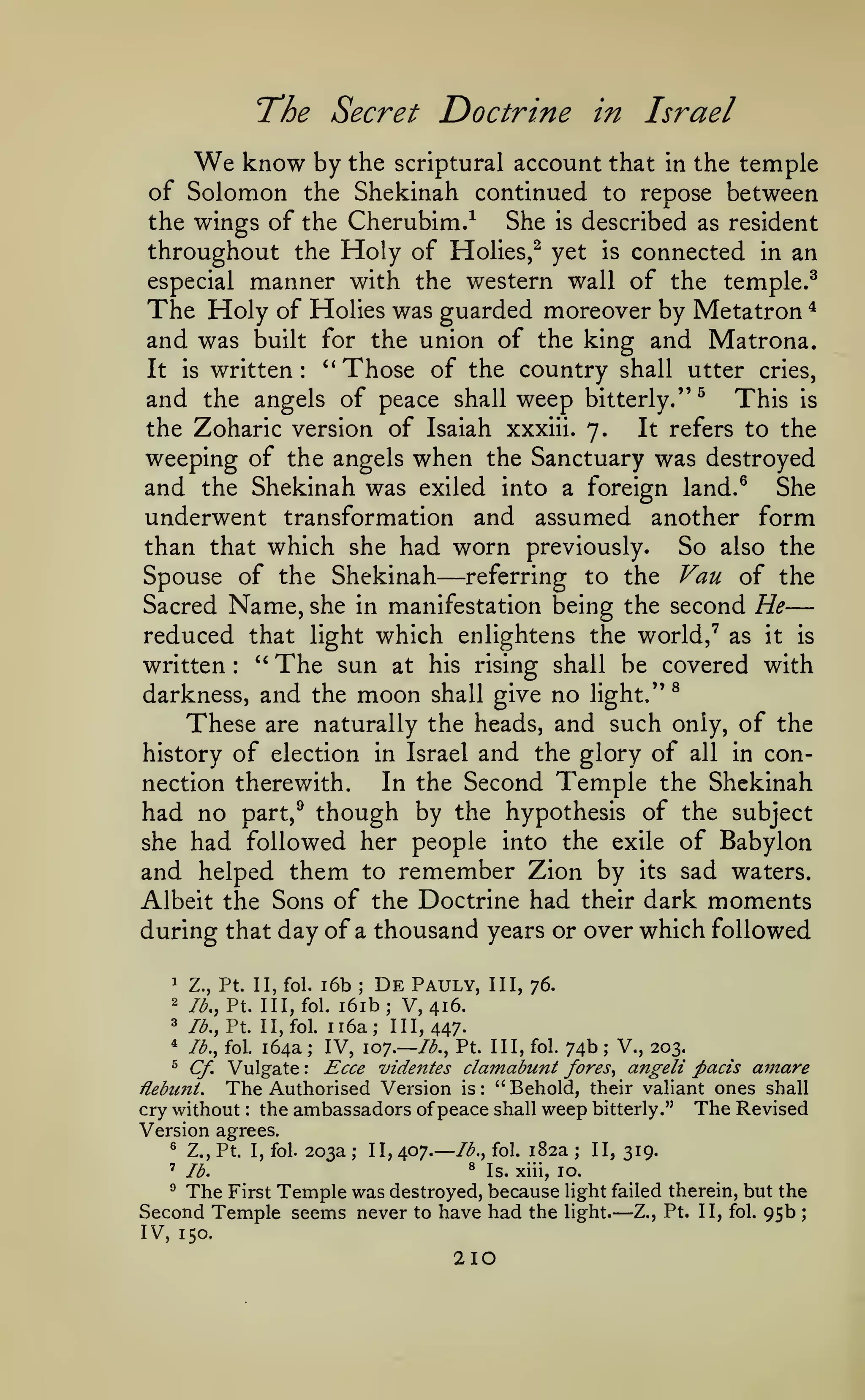 The Secret Doctrine

We know by the

in Israel

scriptural account that in the temple

of Solomon the Shekinah continued to repose between
the wings of the Cherubim.^
She is described as resident
throughout the Holy of Holies,^ yet is connected in an
especial manner with the western wall of the temple.^
The Holy of Holies was guarded moreover by Metatron ^
and was built for the union of the king and Matrona.
It is written: ''Those of the country shall utter cries,
and the angels of peace shall weep bitterly.''^ This is
the Zoharic version of Isaiah xxxiii. 7.
It refers to the
weeping of the angels when the Sanctuary was destroyed
and the Shekinah was exiled into a foreign land.® She
underwent transformation and assumed another form
than that which she had worn previously. So also the
Spouse of the Shekinah referring to the Van of the
Sacred Name, she in manifestation being the second He
reduced that light which enlightens the world,' as it is
*'
written
The sun at his rising shall be covered with
^
darkness, and the moon shall give no light.*'
These are naturally the heads, and such only, of the
history of election in Israel and the glory of all in conIn the Second Temple the Shekinah
nection therewith.
had no part,^ though by the hypothesis of the subject
she had followed her people into the exile of Babylon
and helped them to remember Zion by its sad waters.
Albeit the Sons of the Doctrine had their dark moments
during that day of a thousand years or over which followed

—

—

:

i6b De Pauly, III, 76.
i6ib; V, 416.
3 /^., Pt. II, fol. ii6a; 111,447.
* lb., fol. 164a ; IV, 107.— lb., Pt. Ill, fol. 74b ; V., 203.
^
Ecce videfttes clamabunt fores, angeli pads amare
Cf, Vulgate
Hebiint.
The Authorised Version is " Behold, their valiant ones shall
cry without the ambassadors of peace shall weep bitterly." The Revised
Version agrees.
® Z., Pt. I, fol. 203a
II, /spy.— lb., fol. 182a ; II, 319.
;
1

Z., Pt. II, fol.

2

Ib.,V. Ill,

;

fol.

:

:

:

^

Is. xiii, 10.

'

lb.

^

The First Temple was destroyed, because

Second Temple seems never

to

have had the

IV, 150.

210

light failed therein, but the
Z., Pt. II, fol. 95b ;

light.

—

 