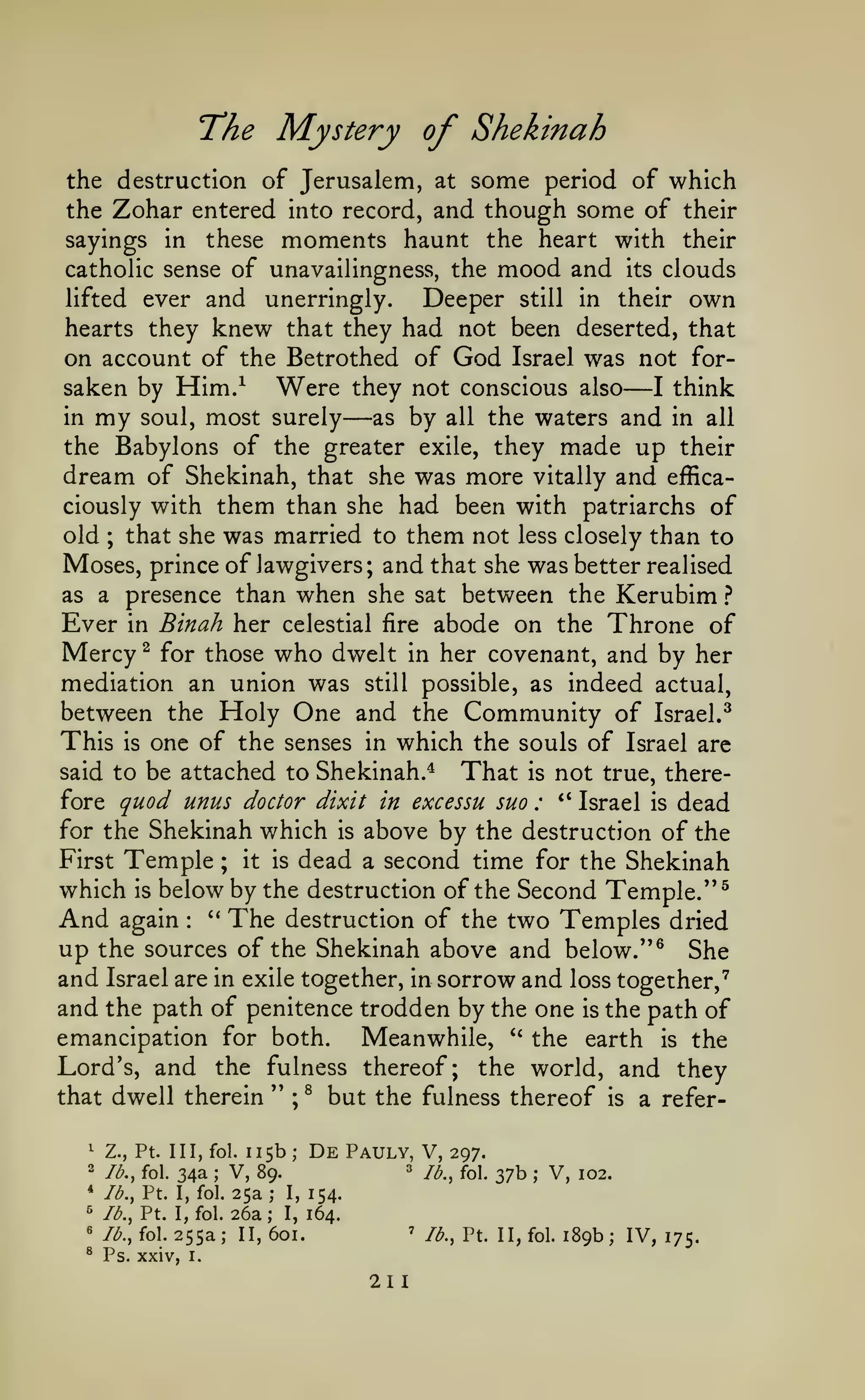 T^he

Mystery of Shekinah

the destruction of Jerusalem, at some period of which
the Zohar entered into record, and though some of their
sayings in these moments haunt the heart with their
catholic sense of unavailingness, the mood and its clouds
lifted ever and unerringly.
Deeper still in their own
hearts they knew that they had not been deserted, that

on account of the Betrothed of God
saken by

Him/

Were

Israel

was not

—

for-

they not conscious also
I think
in my soul, most surely
as by all the waters and in all
the Babylons of the greater exile, they made up their
dream of Shekinah, that she was more vitally and efficaciously with them than she had been with patriarchs of
old ; that she was married to them not less closely than to
Moses, prince of lawgivers; and that she was better realised
as a presence than when she sat between the Kerubim ?
Ever in Binah her celestial fire abode on the Throne of
Mercy ^ for those who dwelt in her covenant, and by her
mediation an union was still possible, as indeed actual,
between the Holy One and the Community of Israel.^
This is one of the senses in which the souls of Israel arc
said to be attached to Shekinah.*
That is not true, therefore quod unus doctor dixit in excessu suo : ** Israel is dead
for the Shekinah which is above by the destruction of the
First Temple ; it is dead a second time for the Shekinah
which is below by the destruction of the Second Temple."^
And again '* The destruction of the two Temples dried
up the sources of the Shekinah above and below." ^ She

—

:

and Israel are in exile together, in sorrow and loss together,"^
and the path of penitence trodden by the one is the path of
emancipation for both.
Meanwhile, " the earth is the
Lord's, and the fulness thereof; the world, and they
that dwell therein
Z., Pt. Ill, fol.

lb., fol.

*

;

lb., Pt. I, fol.

5

lb., Pt. I, fol.

«

lb., fol.

^

Ps. xxiv,

255a;

;

^

but the fulness thereof

115b De Pauly, V, 297.
3
V, 89.
jfj^^ fo|_ 27b
25a ; I, 154.
26a; I, 164.

^

2

34a

''

is

a refer-

;

II,

601.

'

I.

211

;

V,

lb., Pt. II, fol.

102.

189b; IV, 175.

 