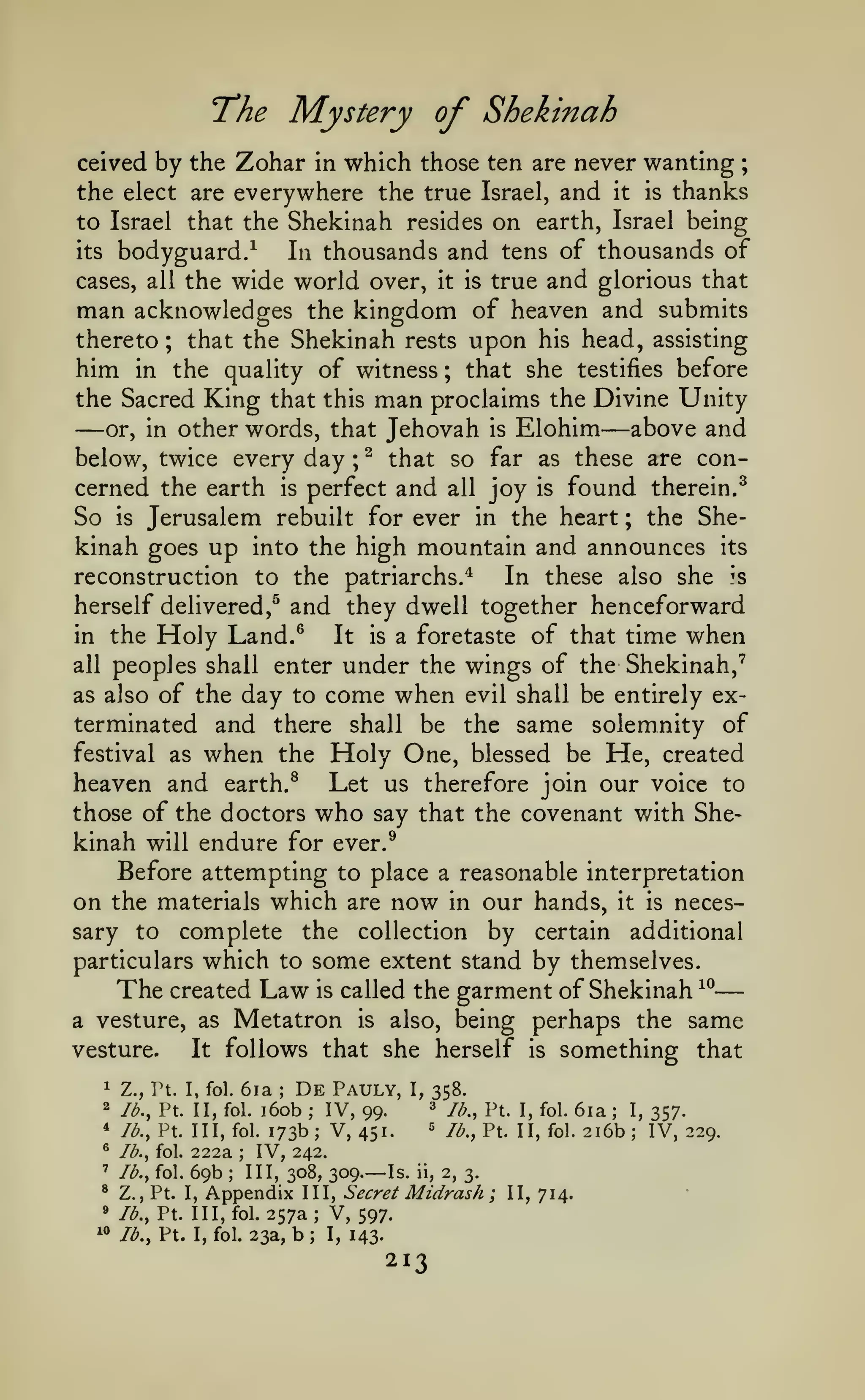 —
The Mystery of Shekinah
ceived by the Zohar in which those ten are never wanting

;

the elect are everywhere the true Israel, and it is thanks
to Israel that the Shekinah resides on earth, Israel being
its bodyguard/
In thousands and tens of thousands of
cases, all the wide world over, it is true and glorious that
man acknowledges the kingdom of heaven and submits
thereto ; that the Shekinah rests upon his head, assisting
him in the quality of witness ; that she testifies before
the Sacred King that this man proclaims the Divine Unity

—

—

above and
other words, that Jehovah is Elohim
^ that so far as these are conbelow, twice every day ;
cerned the earth is perfect and all joy is found therein.^
So is Jerusalem rebuilt for ever in the heart ; the Shekinah goes up into the high mountain and announces its
reconstruction to the patriarchs.*
In these also she is
herself delivered,^ and they dwell together henceforward
in the Holy Land.®
It is a foretaste of that time when
all peoples shall enter under the wings of the Shekinah,"^
as also of the day to come when evil shall be entirely exterminated and there shall be the same solemnity of
festival as when the Holy One, blessed be He, created
heaven and earth. ^ Let us therefore join our voice to
those of the doctors who say that the covenant with Shekinah will endure for ever.^
Before attempting to place a reasonable interpretation
on the materials which are now in our hands, it is necessary to complete the collection by certain additional
particulars which to some extent stand by themselves.
The created Law is called the garment of Shekinah ^^
a vesture, as Metatron is also, being perhaps the same
vesture.
It follows that she herself is something that
or, in

6ia De Pauly,
i6ob IV, 99.
fol. 173b
V, 451.

1

Z., Pt. I, fol.

2

lb., Pt. II, fol.

*

lb., Pt. Ill,

®

222a IV, 242.
69b III, 308, 309. Is. ii, 2, 3.
Z., Pt. I, Appendix III, Secret Midrash
V, 597.
/b., Pt. Ill, fol. 257a

'

®
»

"

I,

;

Ib„ Pt.

=

lb., Pt. II, fol.

I, fol.

—

;

;

lb., Pt. I, fol. 23a,

358.
'^

;

;

lb., fol.

lb., fol.

;

b

;

I,

143.

213

;

II, 714.

6ia
2i6b
;

I,
;

357.

IV, 229.

 