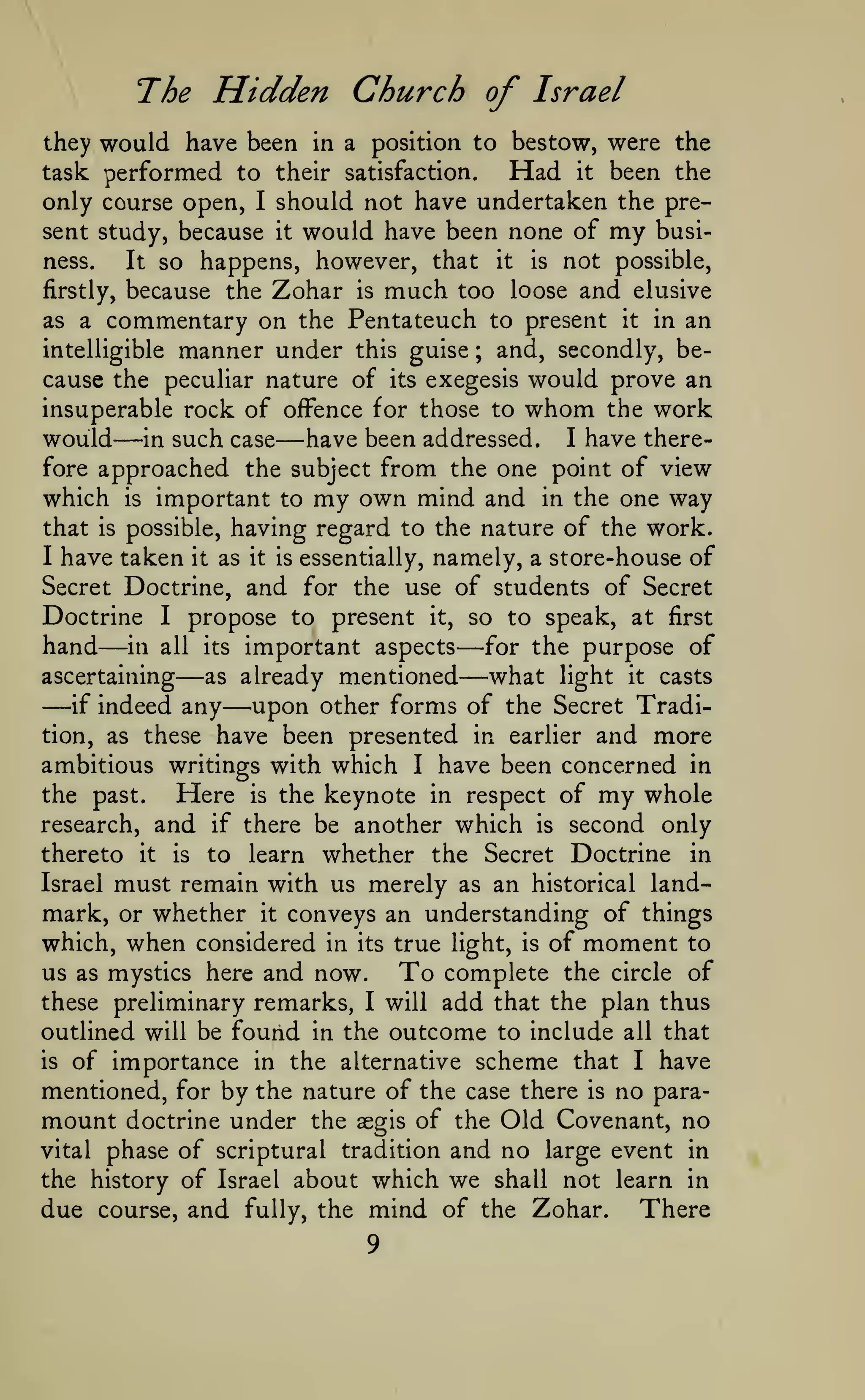The Hidden Church of Israel
they would have been in a position to bestow, were the
task performed to their satisfaction.
Had it been the
only course open, I should not have undertaken the present study, because
ness.

it

would have been none of

my

busi-

so happens, however, that it is not possible,
because the Zohar is much too loose and elusive
It

firstly,

commentary on the Pentateuch to present it in an
intelligible manner under this guise
and, secondly, because the peculiar nature of its exegesis would prove an
insuperable rock of offence for those to whom the work
would in such case have been addressed. I have therefore approached the subject from the one point of view
which is important to my own mind and in the one way
as a

;

—

—

having regard to the nature of the work.
I have taken it as it is essentially, namely, a store-house of
Secret Doctrine, and for the use of students of Secret
Doctrine I propose to present it, so to speak, at first
hand in all its important aspects for the purpose of
ascertaining
as already mentioned
what light it casts
if indeed any
upon other forms of the Secret Tradition, as these have been presented in earlier and more
ambitious writings with which I have been concerned in
the past.
Here is the keynote in respect of my whole
research, and if there be another which is second only
thereto it is to learn whether the Secret Doctrine in
Israel must remain with us merely as an historical landmark, or whether it conveys an understanding of things
which, when considered in its true light, is of moment to
us as mystics here and now.
To complete the circle of
these preliminary remarks, I will add that the plan thus
that

is

possible,

—

—

—

—
—

—

outlined will be found in the outcome to include

all

that

of importance in the alternative scheme that I have
mentioned, for by the nature of the case there is no paramount doctrine under the aegis of the Old Covenant, no
vital phase of scriptural tradition and no large event in
the history of Israel about which we shall not learn in
due course, and fully, the mind of the Zohar. There
is

9

 