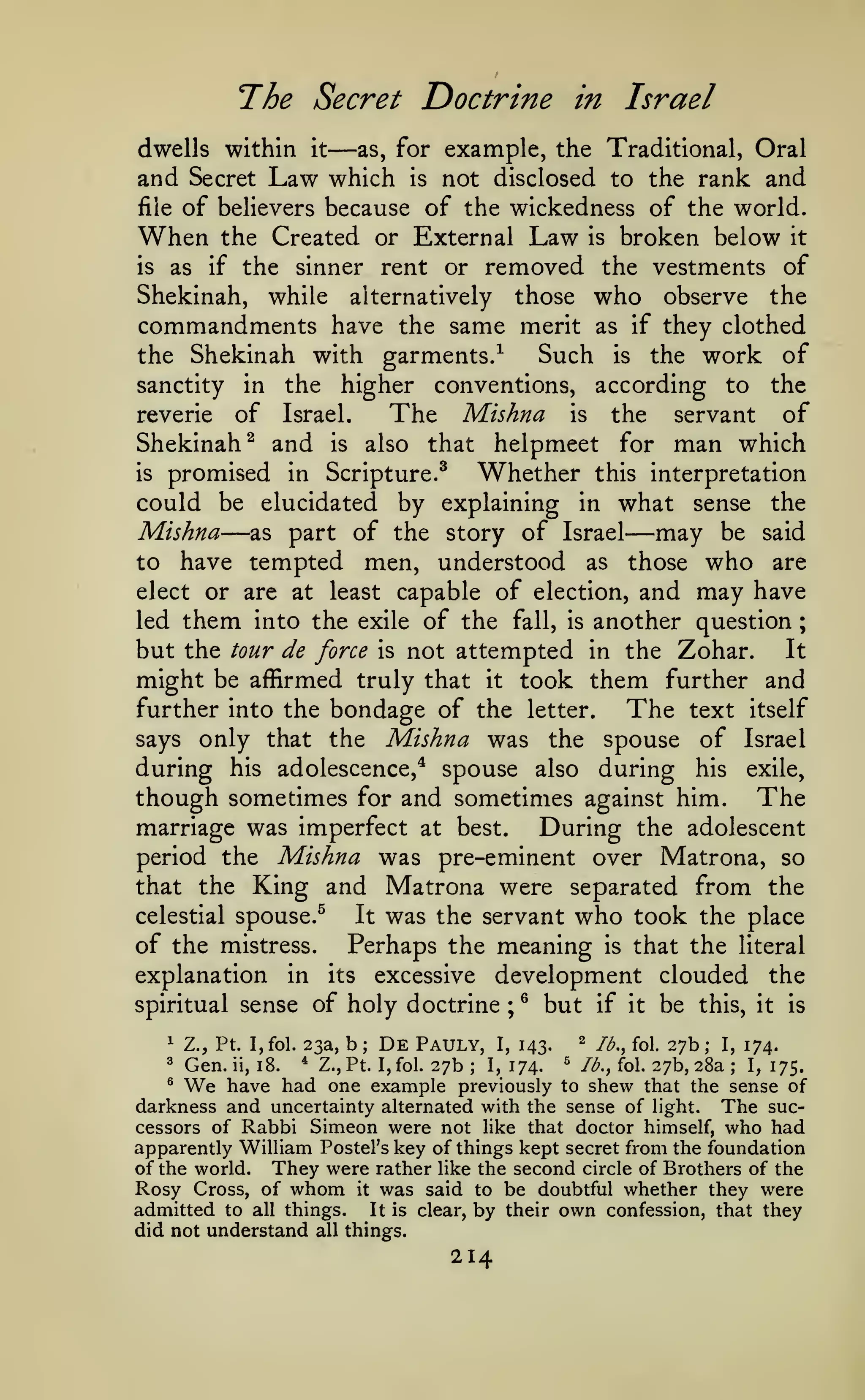 The Secret Doctrine
dwells within

and Secret

it

Law

—

as,

in

Israel

for example, the Traditional, Oral

not disclosed to the rank and
file of believers because of the wickedness of the world.
When the Created or External Law is broken below it
is as if the sinner rent or removed the vestments of
Shekinah, while alternatively those who observe the
commandments have the same merit as if they clothed
Such is the work of
the Shekinah with garments.^
sanctity in the higher conventions, according to the
reverie of Israel.
The Mishna is the servant of

which

is

Shekinah^ and is also that helpmeet for man which
is promised in Scripture.^
Whether this interpretation
could be elucidated by explaining in what sense the
Mishna as part of the story of Israel may be said
to have tempted men, understood as those who are
elect or are at least capable of election, and may have
led them into the exile of the fall, is another question ;
It
but the tour de force is not attempted in the Zohar.
might be affirmed truly that it took them further and
further into the bondage of the letter.
The text itself
says only that the Mishna was the spouse of Israel
during his adolescence,* spouse also during his exile,
though sometimes for and sometimes against him. The
marriage was imperfect at best.
During the adolescent
period the Mishna was pre-eminent over Matrona, so
that the King and Matrona were separated from the
celestial spouse.^
It was the servant who took the place
of the mistress. Perhaps the meaning is that the literal
explanation in its excessive development clouded the

—

—

spiritual sense of
1

Z., Pt. I,fol. 23a,

Gen.

holy doctrine
b;

De

Pauly,

^
;

I,

but
^

143.

27b 1,174.
have had one example previously

if it
lb,, fol.

be

this, it is

27b;

I,

174.

27b, 28a ; 1,175.
^
to shew that the sense of
darkness and uncertainty alternated with the sense of light. The successors of Rabbi Simeon were not like that doctor himself, who had
apparently William Postel's key of things kept secret from the foundation
of the world. They were rather like the second circle of Brothers of the
Rosy Cross, of whom it was said to be doubtful whether they were
admitted to all things. It is clear, by their own confession, that they
did not understand all things.
3

We

ii,

18.

*

Z.,Pt. I,fol.

;

214

^

/^., fol.

 