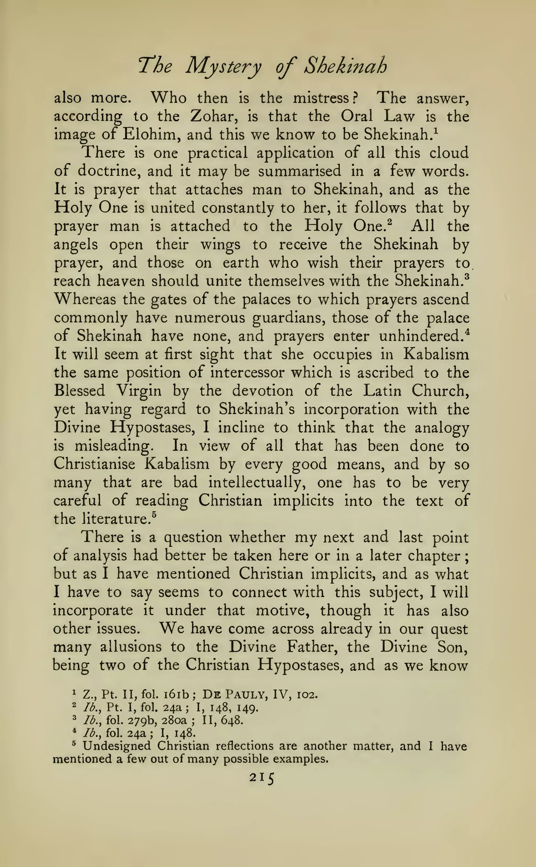 ;

T^he

Mystery of Shekinah

Who

then is the mistress ?
The answer,
according to the Zohar, is that the Oral Law is the
image of Elohim, and this we know to be Shekinah/
There is one practical application of all this cloud
of doctrine, and it may be summarised in a few words.
It is prayer that attaches man to Shekinah, and as the
Holy One is united constantly to her, it follows that by
prayer man is attached to the Holy One.^
All the
angels open their wings to receive the Shekinah by
prayer, and those on earth who wish their prayers to.
reach heaven should unite themselves with the Shekinah.^
Whereas the gates of the palaces to which prayers ascend
commonly have numerous guardians, those of the palace
of Shekinah have none, and prayers enter unhindered.^
It will seem at first sight that she occupies in Kabalism
the same position of intercessor which is ascribed to the
Blessed Virgin by the devotion of the Latin Church,
yet having regard to Shekinah's incorporation with the
Divine Hypostases, I incline to think that the analogy
is misleading.
In view of all that has been done to
Christianise Kabalism by every good means, and by so
many that are bad intellectually, one has to be very
careful of reading Christian implicits into the text of
also

more.

the literature.^

There

my

next and last point
of analysis had better be taken here or in a later chapter
but as I have mentioned Christian implicits, and as what
I have to say seems to connect with this subject, I will
incorporate it under that motive, though it has also
other issues.
have come across already in our quest
many allusions to the Divine Father, the Divine Son,
being two of the Christian Hypostases, and as we know
is

a question

whether

We

i6ib De Pauly, IV, 102.
24a I, 148, 149.
^
II, 648.
/^., fol. 279b, 280a
*
Ib.^ fol. 24a
I, 148.
5
Undesigned Christian reflections are another matter, and
mentioned a few out of many possible examples.
1

Z., Pt. II, fol.

2

Ib.^ Pt. I, fol.

;

;

;

;

215

I

have

 