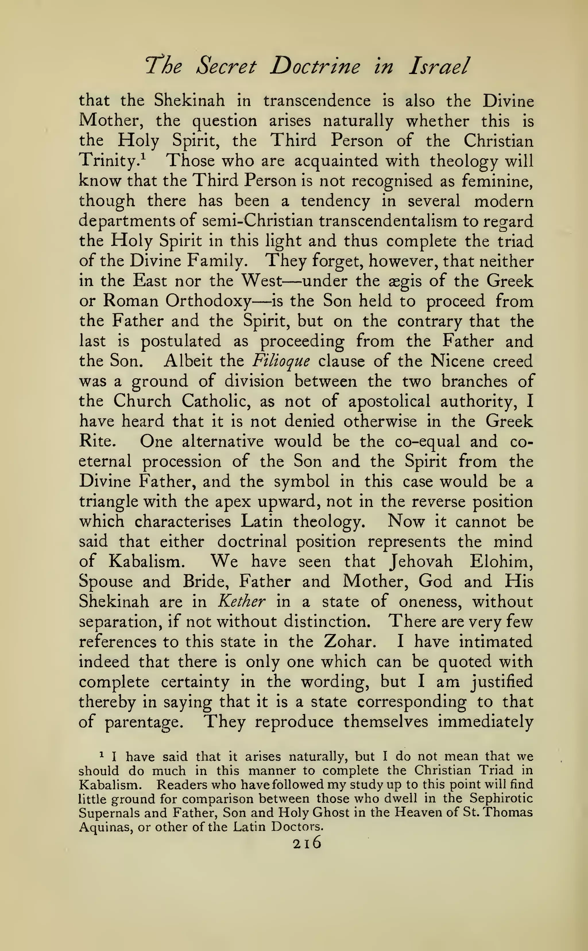 "The Secret
that the Shekinah in

transcendence

Mother, the question

Holy

the

Spirit,

Doctrine

the

arises

in
is

Israel
also

the Divine

naturally whether this

is

Third Person of the Christian

Those who are acquainted with theology will
know that the Third Person is not recognised as feminine,
though there has been a tendency in several modern
Trinity.^

departments of semi-Christian transcendentalism to regard
the Holy Spirit in this light and thus complete the triad
of the Divine Family. They forget, however, that neither
in the East nor the West
under the aegis of the Greek
or Roman Orthodoxy
is the Son held to proceed from
the Father and the Spirit, but on the contrary that the
last is postulated as proceeding from the Father and
the Son.
Albeit the Filioque clause of the Nicene creed
was a ground of division between the two branches of
the Church Catholic, as not of apostolical authority, I
have heard that it is not denied otherwise in the Greek
Rite.
One alternative would be the co-equal and coeternal procession of the Son and the Spirit from the
Divine Father, and the symbol in this case would be a
triangle with the apex upward, not in the reverse position
which characterises Latin theology.
Now it cannot be

—

said that either

—

doctrinal position represents the

mind

of Kabalism.
We have seen that Jehovah Elohim,
Spouse and Bride, Father and Mother, God and His
Shekinah are in Kether in a state of oneness, without
There are very few
separation, if not without distinction.
I have intimated
references to this state in the Zohar.
indeed that there is only one which can be quoted with
complete certainty in the wording, but I am justified
thereby in saying that it is a state corresponding to that
of parentage. They reproduce themselves immediately
^

I

have said that

should do
Kabalism.

much

in

it

this

arises naturally, but I do not mean that we
manner to complete the Christian Triad in
have followed my study up to this point will find

Readers who
ground for comparison between those who dwell in the Sephirotic
Supernals and Father, Son and Holy Ghost in the Heaven of St. Thomas

little

Aquinas, or other of the Latin Doctors.

2l6

 