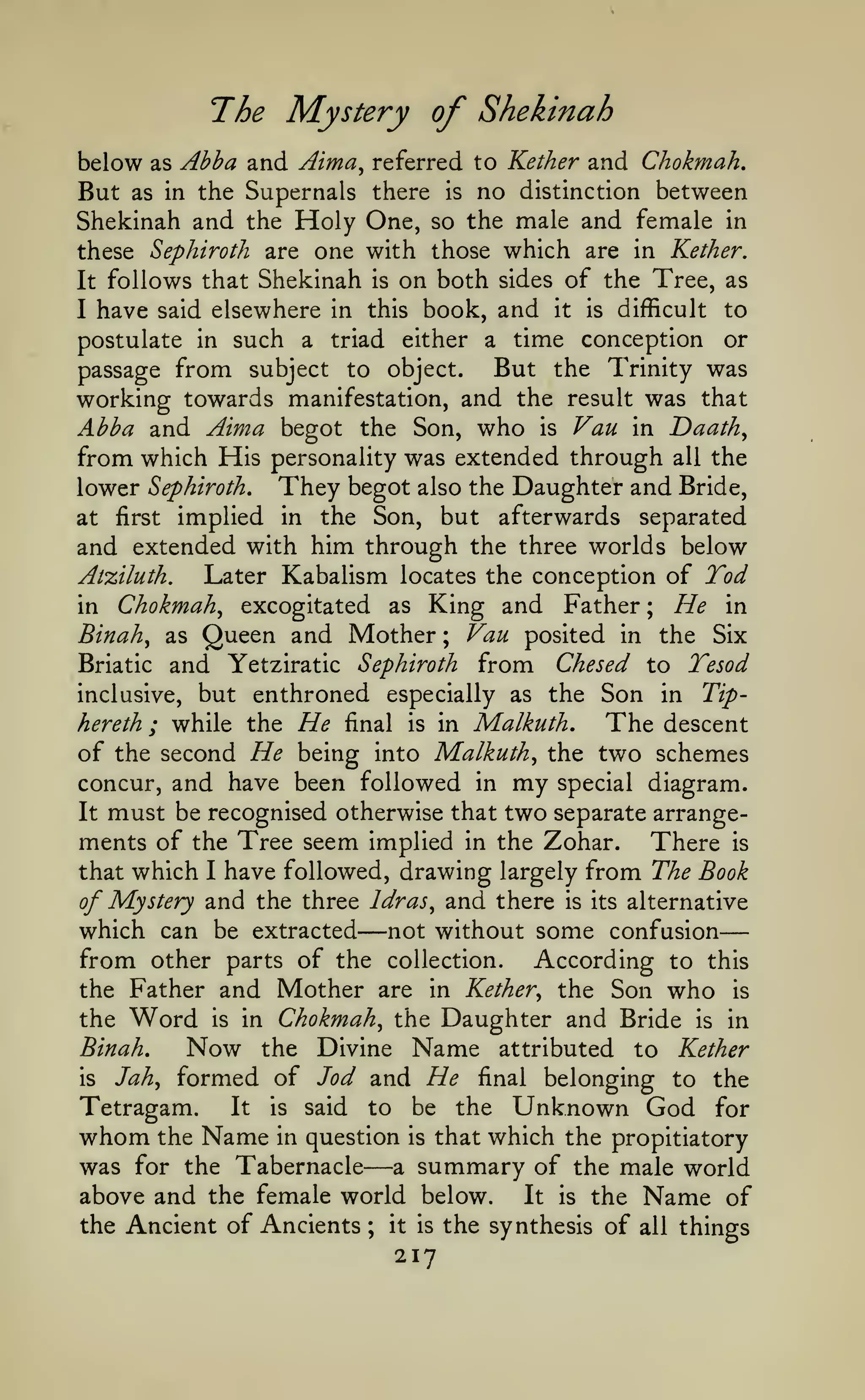 —
The Mystery of Shekinah
below

as

Abba and Aima^

referred to Kether and Chokmah,

Supernals there is no distinction between
Shekinah and the Holy One, so the male and female in
these Sephiroth are one with those which are in Kether.
It follows that Shekinah is on both sides of the Tree, as
I have said elsewhere in this book, and it is difficult to
postulate in such a triad either a time conception or
But the Trinity was
passage from subject to object.
working towards manifestation, and the result was that
Abba and Aima begot the Son, who is Van in Daath^
from which His personality was extended through all the
lower Sephiroth, They begot also the Daughter and Bride,
at first implied in the Son, but afterwards separated
and extended with him through the three worlds below
Atziluth.
Later Kabalism locates the conception of Tod
in Chokmah^ excogitated as King and Father ; He in
Binah^ as Queen and Mother ; Vau posited in the Six
Briatic and Yetziratic Sephiroth from Chesed to Tesod
inclusive, but enthroned especially as the Son in Tiphereth ; while the He final is in Malkuth,
The descent
of the second He being into Malkuth^ the two schemes
concur, and have been followed in my special diagram.
It must be recognised otherwise that two separate arrangements of the Tree seem implied in the Zohar. There is
that which I have followed, drawing largely from The Book
of Mystery and the three Idras^ and there is its alternative
which can be extracted not without some confusion
from other parts of the collection. According to this
the Father and Mother are in Kether^ the Son who is
the Word is in Chokmah^ the Daughter and Bride is in
Binah,
Now the Divine Name attributed to Kether
Jah^ formed of Jod and He final belonging to the
is
Tetragam.
It is said to be the Unknown God for
whom the Name in question is that which the propitiatory
was for the Tabernacle a summary of the male world
above and the female world below.
It is the Name of
the Ancient of Ancients ; it is the synthesis of all things

But

as in the

—

—

217

 