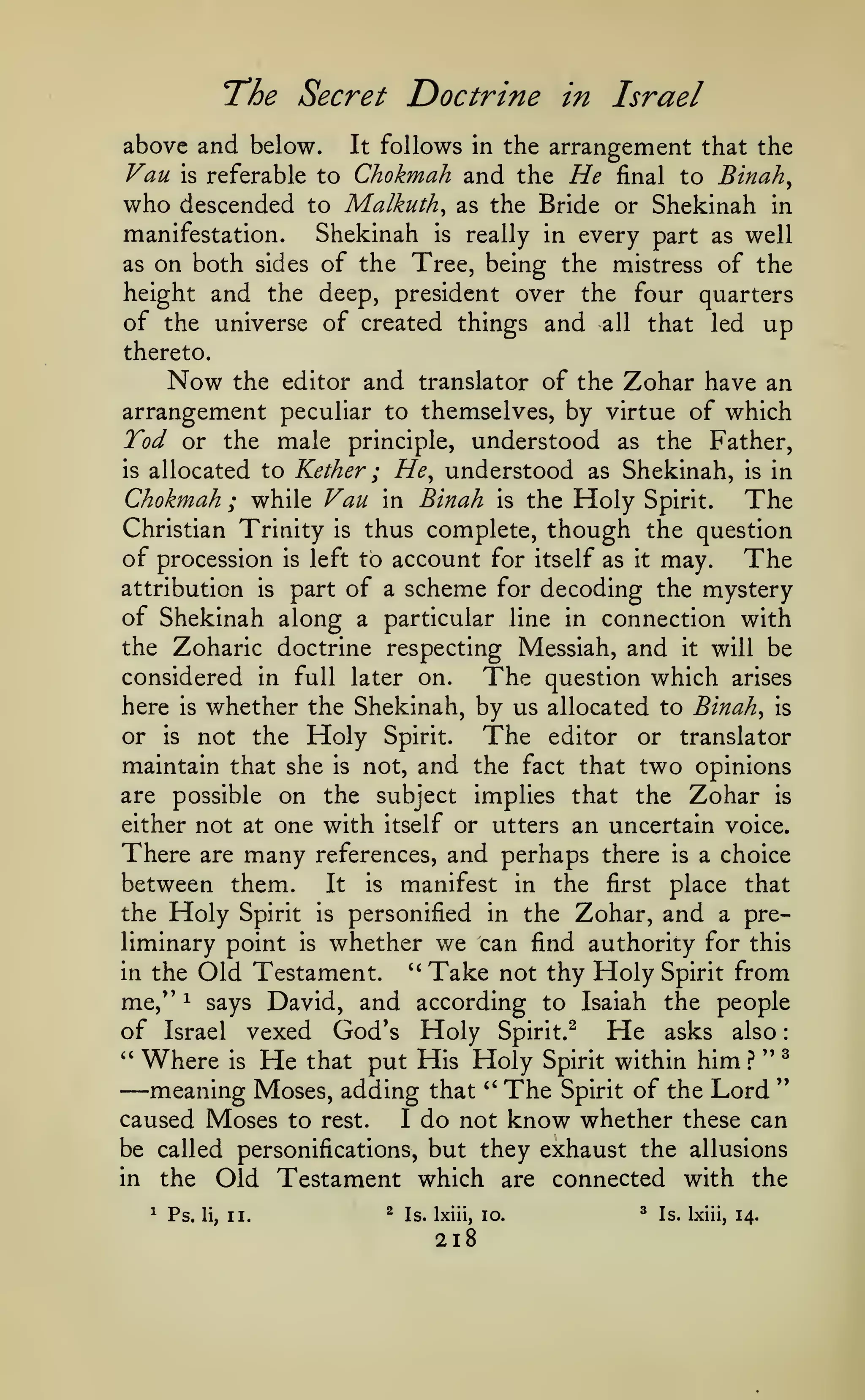 :

The Secret Doctrine
above and below.

Van

It

in Israel

follows in the arrangement that the

to Chokmah and the He

final to Binah^
Malkuth^ as the Bride or Shekinah in
to
Shekinah is really in every part as well
manifestation.
as on both sides of the Tree, being the mistress of the
height and the deep, president over the four quarters
of the universe of created things and all that led up
is

referable

who descended

thereto.

Now

the editor and translator of the Zohar have an
arrangement peculiar to themselves, by virtue of which

Tod or the male

understood as the Father,
He^ understood as Shekinah, is in
;
Chokmah ; while Van in Binah is the Holy Spirit. The
Christian Trinity is thus complete, though the question
of procession is left to account for itself as it may. The
attribution is part of a scheme for decoding the mystery
of Shekinah along a particular line in connection with
the Zoharic doctrine respecting Messiah, and it will be
considered in full later on.
The question which arises
here is whether the Shekinah, by us allocated to Binah^ is
or is not the Holy Spirit.
The editor or translator
maintain that she is not, and the fact that two opinions
are possible on the subject implies that the Zohar is
either not at one with itself or utters an uncertain voice.
There are many references, and perhaps there is a choice
between them. It is manifest in the first place that
the Holy Spirit is personified in the Zohar, and a preliminary point is whether we can find authority for this
''
in the Old Testament.
Take not thy Holy Spirit from
me," 1 says David, and according to Isaiah the people
of Israel vexed God's Holy Spirit.^ He asks also
^'
Where is He that put His Holy Spirit within him ? '' ^
"
meaning Moses, adding that '^ The Spirit of the Lord
caused Moses to rest.
I do not know whether these can
be called personifications, but they exhaust the allusions
in the Old Testament which are connected with the
is

principle,

allocated to Kether

—

^

Ps.

li,

II.

^

Is. Ixiii, lo.

218

^

Is. Ixiii, 14.

 