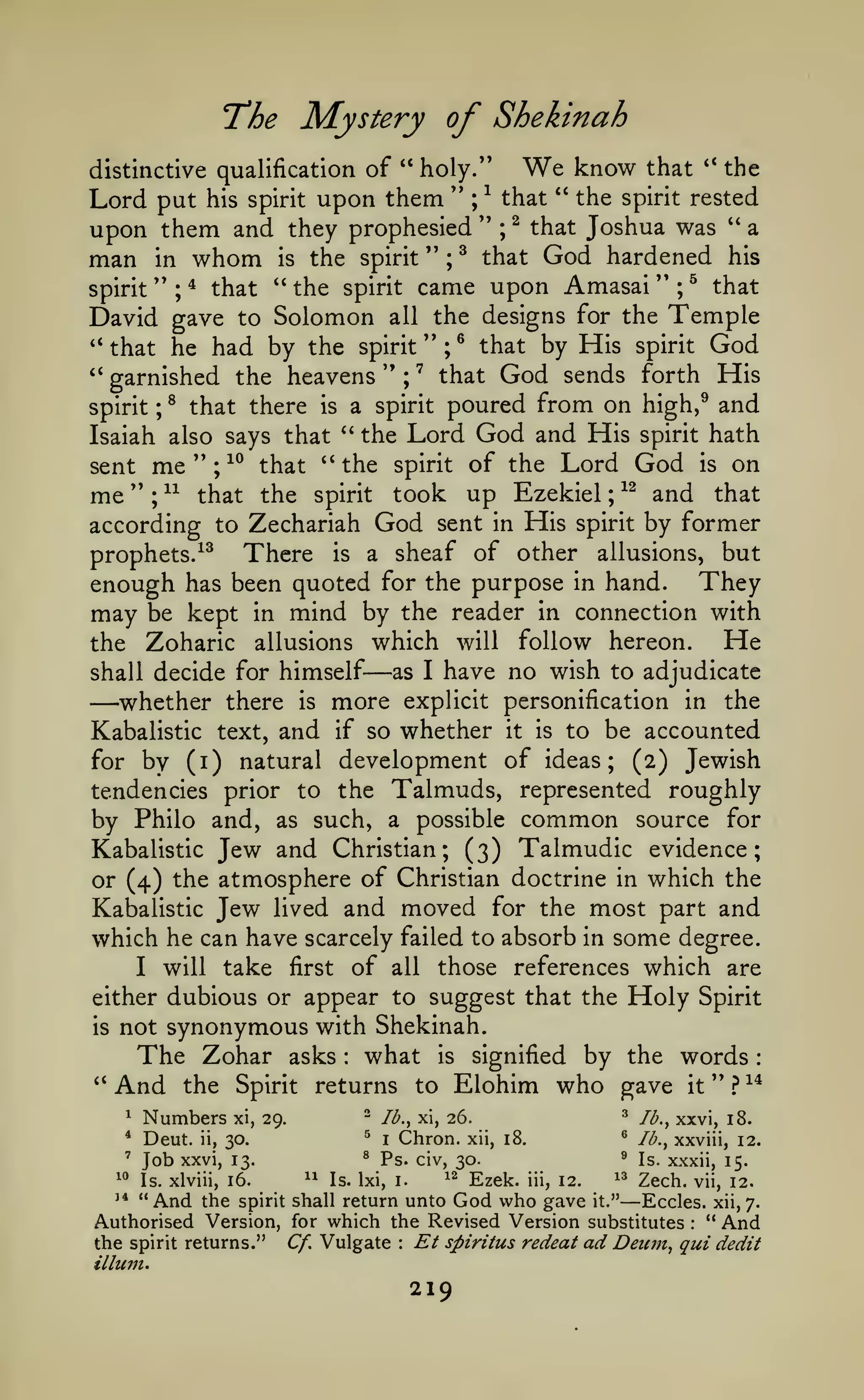 :

Mystery of Shekinah

T*he

distinctive qualification of " holy."

"

Lord put his spirit upon them
upon them and they prophesied

man

whom

in

the spirit "

is

^
;

''

^

We

''

the
" the spirit rested
that
^ that Joshua was " a
;

that

;

know

that

God hardened

his

the spirit came upon Amasai " ; ^ that
that
spirit
David gave to Solomon all the designs for the Temple
''
that he had by the spirit " ; ^ that by His spirit God
''
that God sends forth His
garnished the heavens " ;
'' ;

''

*

"^

poured from on high,^ and
the Lord God and His spirit hath
Isaiah also says that
sent me'';^^ that ''the spirit of the Lord God is on
me " ; ^^ that the spirit took up Ezekiel ^^ and that
according to Zechariah God sent in His spirit by former
There is a sheaf of other allusions, but
prophets.^^
enough has been quoted for the purpose in hand. They
may be kept in mind by the reader in connection with
He
the Zoharic allusions which will follow hereon.
as I have no wish to adjudicate
shall decide for himself
whether there is more explicit personification in the
Kabalistic text, and if so whether it is to be accounted
for by (i) natural development of ideas; (2) Jewish
tendencies prior to the Talmuds, represented roughly
by Philo and, as such, a possible common source for
Kabalistic Jew and Christian; (3) Talmudic evidence;
or (4) the atmosphere of Christian doctrine in which the
Kabalistic Jew lived and moved for the most part and
which he can have scarcely failed to absorb in some degree.
I will take first of all those references which are
either dubious or appear to suggest that the Holy Spirit
is not synonymous with Shekinah.
The Zohar asks what is signified by the words
*'
And the Spirit returns to Elohim who gave it " ? ^^

spirit

;

®

that there

a spirit

is

'^

;

—

—

:

*

Numbers

*

Deut.

'

^^

Job

ii,

^

xxvi, 13.

Is. xlviii, 16.

^^

I

^

30.

^

Ps. civ, 30.

Chron.

Is. Ixi, i.

^^

"And

xii, 18.

Ezek.

Ib.^ xxvi, 18.

^

Ib.^ xi, 26.

^

xi, 29.

Ib.^ xxviii, 12.

'
iii,

12.

^^

Is. xxxii, 15.

Zech.

vii, 12.

—

the spirit shall return unto God who gave it."
Eccles. xii, 7.
Authorised Version, for which the Revised Version substitutes " And
Et spiritus redeat ad Deum, qui dedit
the spirit returns." Cf. Vulgate
ilium.
'*

:

:

219

 