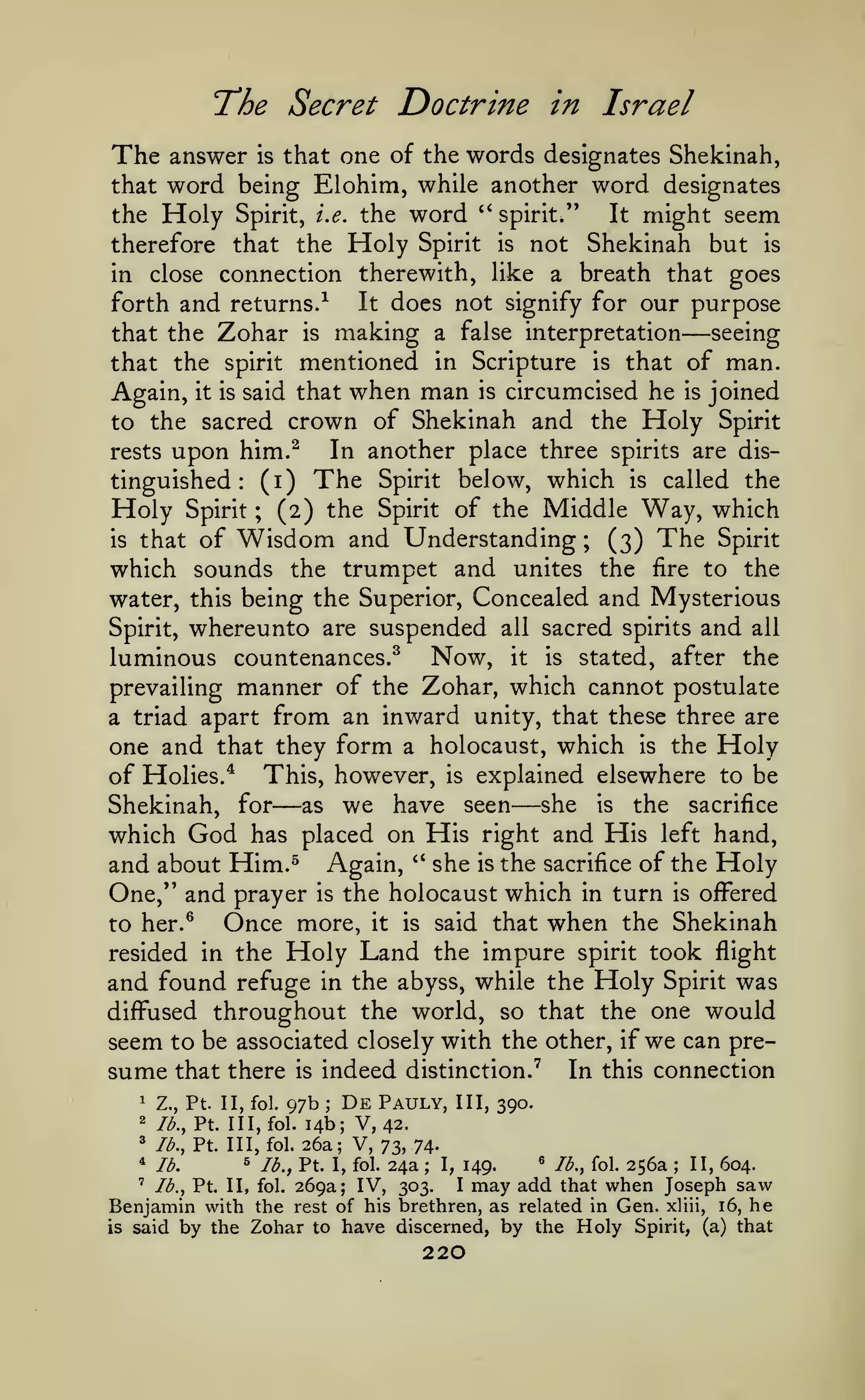 The Secret Doctrine in Israel
The answer

is

that one of the words designates Shekinah,

word being Elohim, while another word designates
the Holy Spirit, i.e. the word '' spirit."
It might seem

that

Holy

not Shekinah but is
in close connection therewith, like a breath that goes
It does not signify for our purpose
forth and returns.-^
seeing
that the Zohar is making a false interpretation
that the spirit mentioned in Scripture is that of man.
Again, it is said that when man is circumcised he is joined
to the sacred crown of Shekinah and the Holy Spirit
In another place three spirits are disrests upon him.^
tinguished (i) The Spirit below, which is called the
Holy Spirit ; (2) the Spirit of the Middle Way, which
is that of Wisdom and Understanding ; (3) The Spirit
which sounds the trumpet and unites the fire to the
water, this being the Superior, Concealed and Mysterious
Spirit, whereunto are suspended all sacred spirits and all
luminous countenances.^ Now, it is stated, after the
prevailing manner of the Zohar, which cannot postulate
a triad apart from an inward unity, that these three are
one and that they form a holocaust, which is the Holy
of Holies.* This, however, is explained elsewhere to be
she is the sacrifice
Shekinah, for as we have seen
which God has placed on His right and His left hand,
and about Him.^ Again, '* she is the sacrifice of the Holy
One," and prayer is the holocaust which in turn is offered
Once more, it is said that when the Shekinah
to her.^
resided in the Holy Land the impure spirit took flight
and found refuge in the abyss, while the Holy Spirit was
diffused throughout the world, so that the one would
seem to be associated closely with the other, if we can presume that there is indeed distinction.' In this connection
therefore that the

Spirit

is

—

:

—

—

1

Z., Pt. II, fol.

97b

;

De

Pauly,

III, 390.

14b; V, 42.
* lb., Pt. Ill, fol. 26a; V,
73, 74* lb.
^ lb., Pt. I, fol. 24a
^ lb., fol. 256a
II, 604.
I, 149.
' lb., Pt. II, fol. 269a;
IV, 303.
I may add that when Joseph saw
Benjamin with the rest of his brethren, as related in Gen. xliii, 16, he
is said by the Zohar to have discerned, by the Holy Spirit, (a) that
2

lb., Pt. Ill, fol.

;

220

;

 