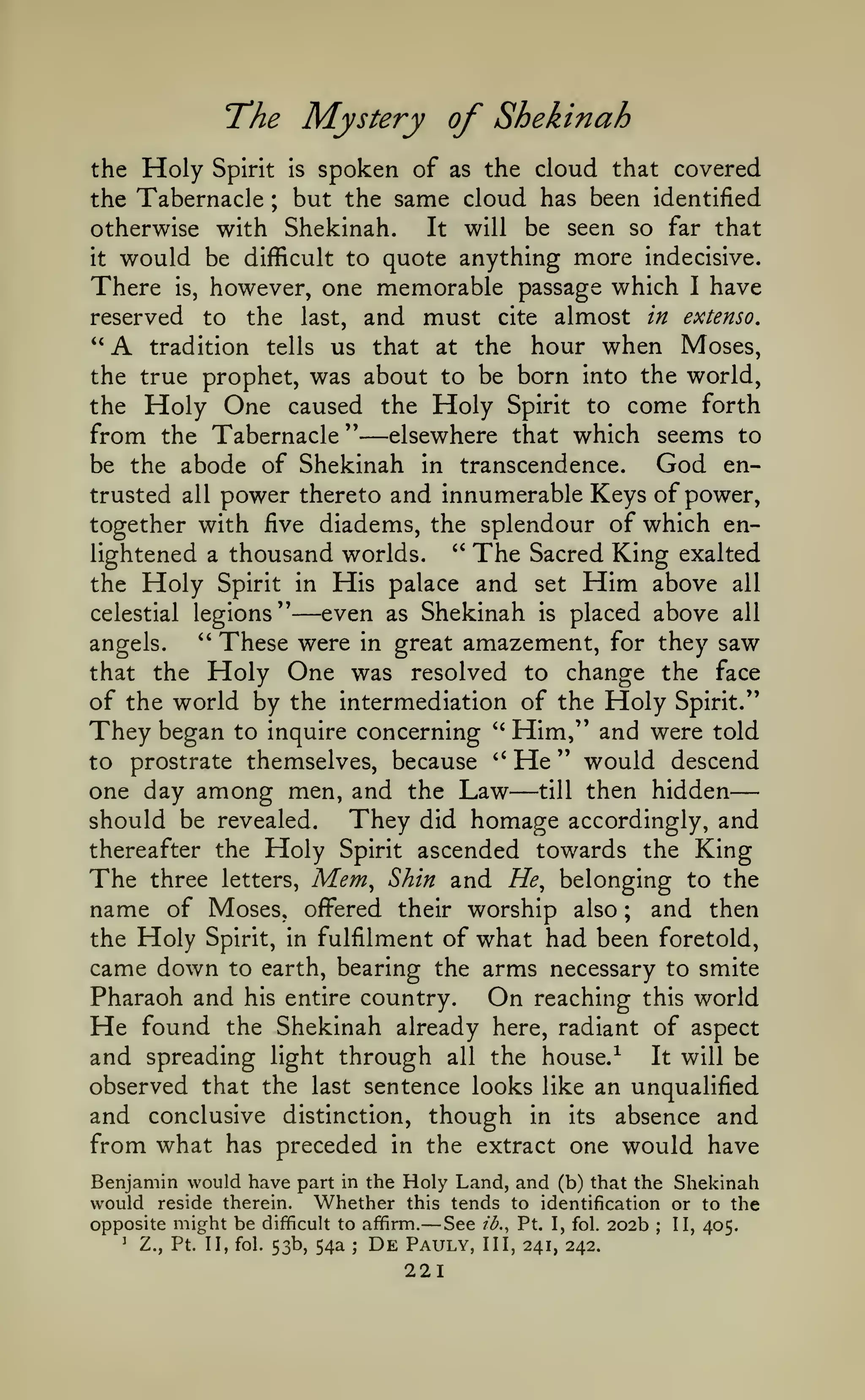 —
The Mystery of Shekinah
the

Holy

Spirit

spoken of as the cloud that covered
but the same cloud has been identified

is

the Tabernacle ;
otherwise with Shekinah.
It will be seen so far that
it would be difficult to quote anything more indecisive.
There is, however, one memorable passage which I have
reserved

A

to

the

and must

last,

cite

almost

in extenso,

the hour when Moses,
the true prophet, was about to be born into the world,
the Holy One caused the Holy Spirit to come forth
from the Tabernacle " elsewhere that which seems to
God enbe the abode of Shekinah in transcendence.
*'

tradition tells us that at

—

power thereto and innumerable Keys of power,
together with five diadems, the splendour of which enlightened a thousand worlds. " The Sacred King exalted
the Holy Spirit in His palace and set Him above all
trusted

all

—even

Shekinah is placed above all
angels.
These were in great amazement, for they saw
that the Holy One was resolved to change the face
of the world by the intermediation of the Holy Spirit."
They began to inquire concerning '' Him," and were told
to prostrate themselves, because " He " would descend
one day among men, and the Law till then hidden
They did homage accordingly, and
should be revealed.
thereafter the Holy Spirit ascended towards the King
The three letters, Mem^ Shin and He^ belonging to the
name of Moses, offered their worship also and then
the Holy Spirit, in fulfilment of what had been foretold,
came down to earth, bearing the arms necessary to smite
Pharaoh and his entire country. On reaching this world
He found the Shekinah already here, radiant of aspect
and spreading light through all the house.
It will be
observed that the last sentence looks like an unqualified
and conclusive distinction, though in its absence and
from what has preceded in the extract one would have
celestial legions''

as

''

—

;

-^

Benjamin would have part in the Holy Land, and (b) that the Shekinah
would reside therein. Whether this tends to identification or to the
opposite might be difficult to affirm.
See ib., Pt. I, fol. 202b II, 405.

—

^

Z., Pt. II, fol. 53b,

54a

;

De

Pauly,

221

;

III, 241, 242.

 