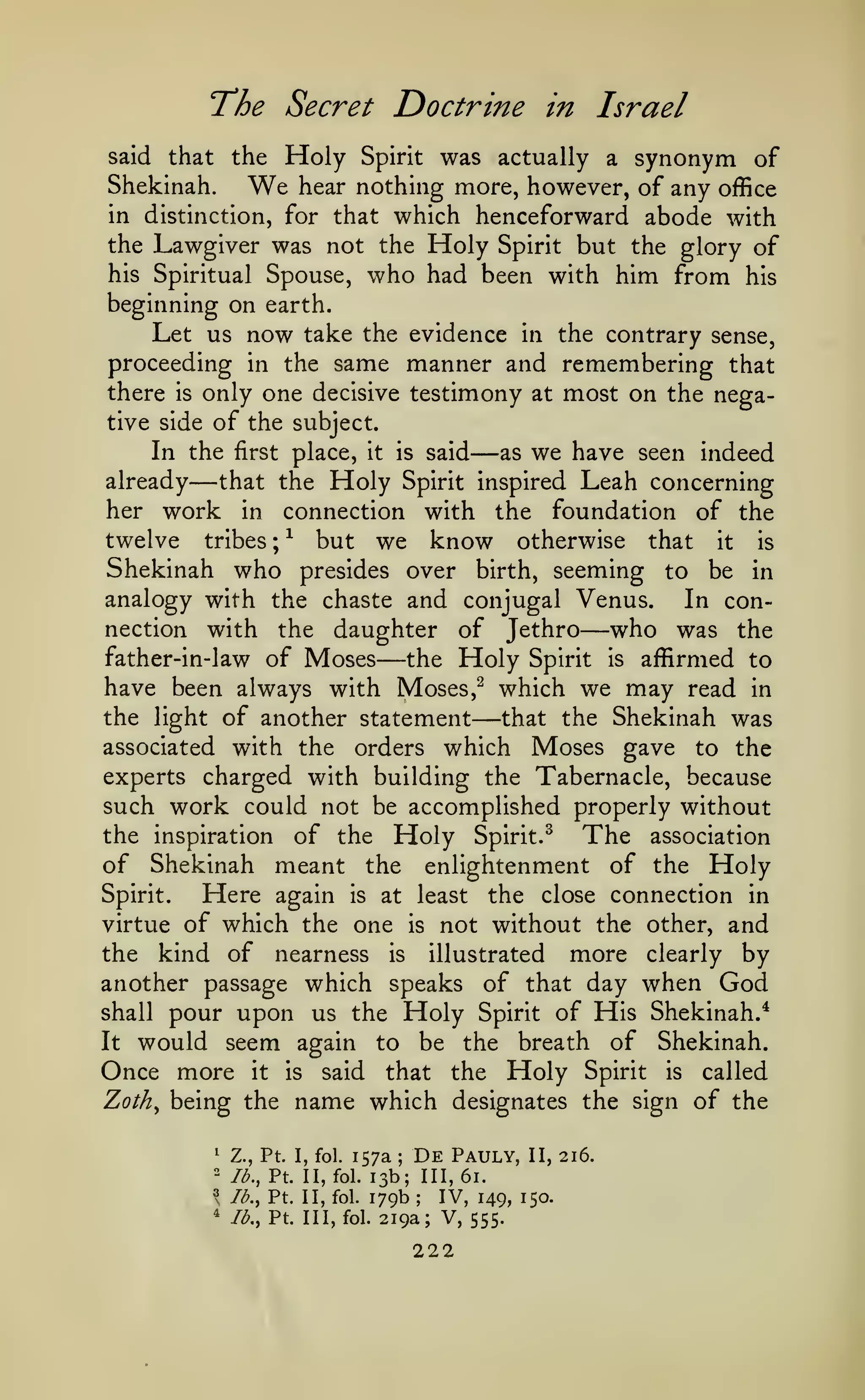 The Secret Doctrine
Holy

in Israel

was actually a synonym of
Shekinah.
We hear nothing more, however, of any office
in distinction, for that which henceforward abode with
the Lawgiver was not the Holy Spirit but the glory of
his Spiritual Spouse, who had been with him from his
beginning on earth.
Let us now take the evidence in the contrary sense,
proceeding in the same manner and remembering that
there is only one decisive testimony at most on the negative side of the subject.
In the first place, it is said
as we have seen indeed
said

that the

already

—

Spirit

—

Holy

that the

Spirit inspired

Leah concerning

her work in connection with the foundation of the
twelve tribes ; ^ but we know otherwise that it is
Shekinah who presides over birth, seeming to be in
analogy with the chaste and conjugal Venus.
In connection with the daughter of Jethro
who was the
father-in-law of Moses
the Holy Spirit is affirmed to
have been always with Moses,^ which we may read in
the light of another statement
that the Shekinah was
associated with the orders which Moses gave to the
experts charged with building the Tabernacle, because
such work could not be accomplished properly without
the inspiration of the Holy Spirit.^
The association
of Shekinah meant the enlightenment of the Holy
Spirit.
Here again is at least the close connection in
virtue of which the one is not without the other, and
the kind of nearness is illustrated more clearly by
another passage which speaks of that day when God
shall pour upon us the Holy Spirit of His Shekinah.*
It would seem again to be the breath of Shekinah.

—

—

—

Once more

it

Zoth^ being the
^

is

said

that

name which

"

lb., Pt. II,

Spirit

lb., Pt. Ill, fol.

is

called

designates the sign of the

;

lb., Pt. II, fol.
^

Holy

157a De Pauly, II, 216.
13b; 111,61.
fol. 179b
IV, 149, 150.

Z., Pt. I, fol.

"

the

;

219a; V, 555.

222

 