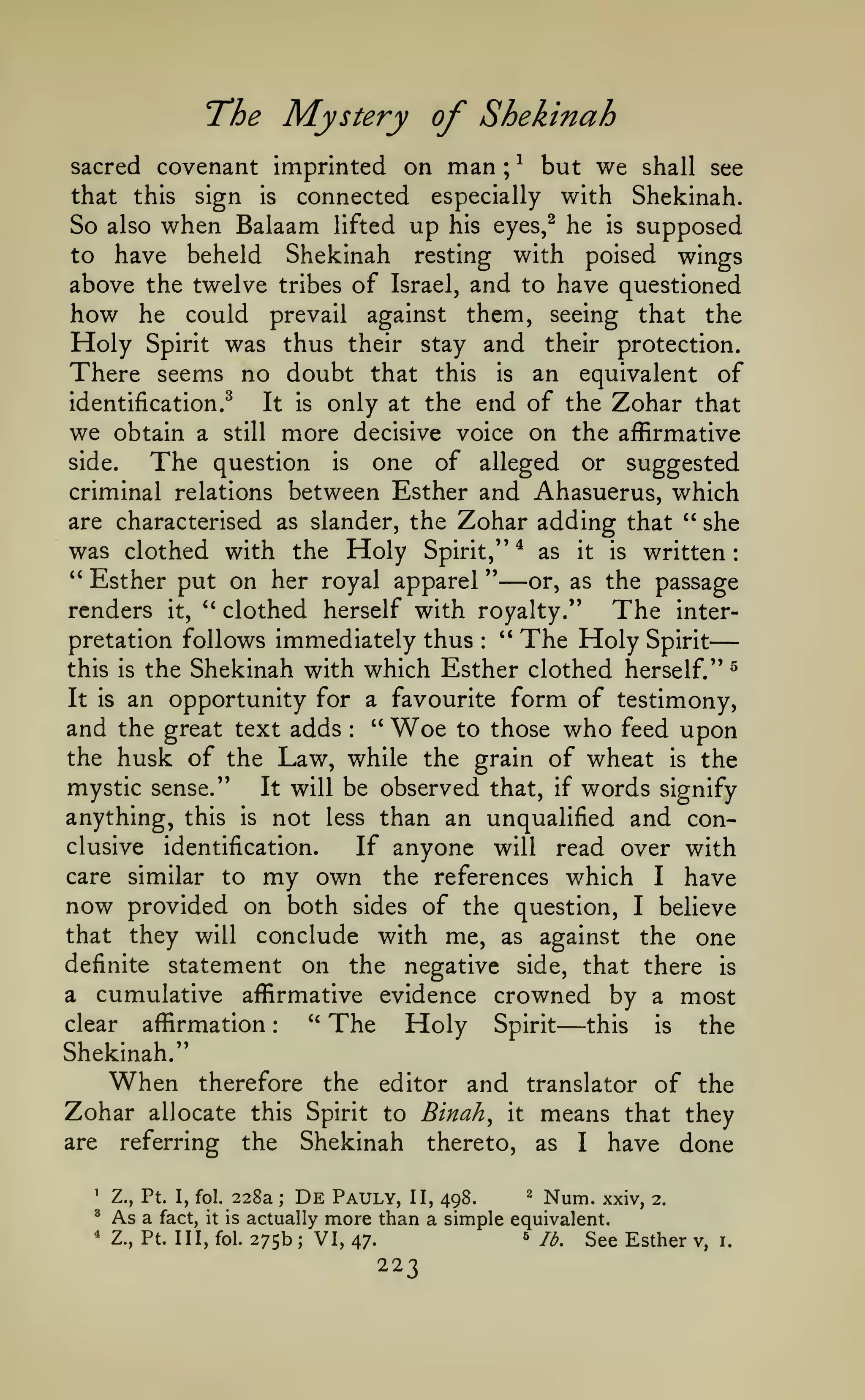 —
:

The Mystery of Shekinah
man

but we shall see
that this sign is connected especially with Shekinah.
So also when Balaam lifted up his eyes,^ he is supposed
to have beheld Shekinah resting with poised wings
above the twelve tribes of Israel, and to have questioned
how he could prevail against them, seeing that the
Holy Spirit was thus their stay and their protection.
There seems no doubt that this is an equivalent of
identification.^
It is only at the end of the Zohar that
we obtain a still more decisive voice on the affirmative
side.
The question is one of alleged or suggested
criminal relations between Esther and Ahasuerus, which
are characterised as slander, the Zohar adding that " she
was clothed with the Holy Spirit," * as it is written
" Esther put on her royal apparel "
or, as the passage
renders it, ^' clothed herself with royalty."
The interpretation follows immediately thus " The Holy Spirit
this is the Shekinah with which Esther clothed herself." ^
It is an opportunity for a favourite form of testimony,
and the great text adds " Woe to those who feed upon
the husk of the Law, while the grain of wheat is the
mystic sense."
It will be observed that, if words signify
anything, this is not less than an unqualified and conclusive identification.
If anyone will read over with
care similar to my own the references which I have
now provided on both sides of the question, I believe
that they will conclude with me, as against the one
definite statement on the negative side, that there is
a cumulative affirmative evidence crowned by a most
sacred covenant imprinted on

^

;

—

:

:

affirmation

clear

The

*'

:

Holy

Spirit

—

this

is

the

Shekinah."

When
Zohar
are

the

therefore

and translator of the
it means that they
thereto, as I have done

editor

allocate this Spirit to Binah^

228a

'

Z., Pt. I, fol.

^

As a

^

Z., Pt. Ill, fol.

fact,

Shekinah

the

referring

it is

;

De

actually

275b

;

Pauly, II, 498.
more than a simple

VI, 47.

2

6

223

^^^^

xxj^^

2.

equivalent.
Id.

See Esther

v,

i.

 