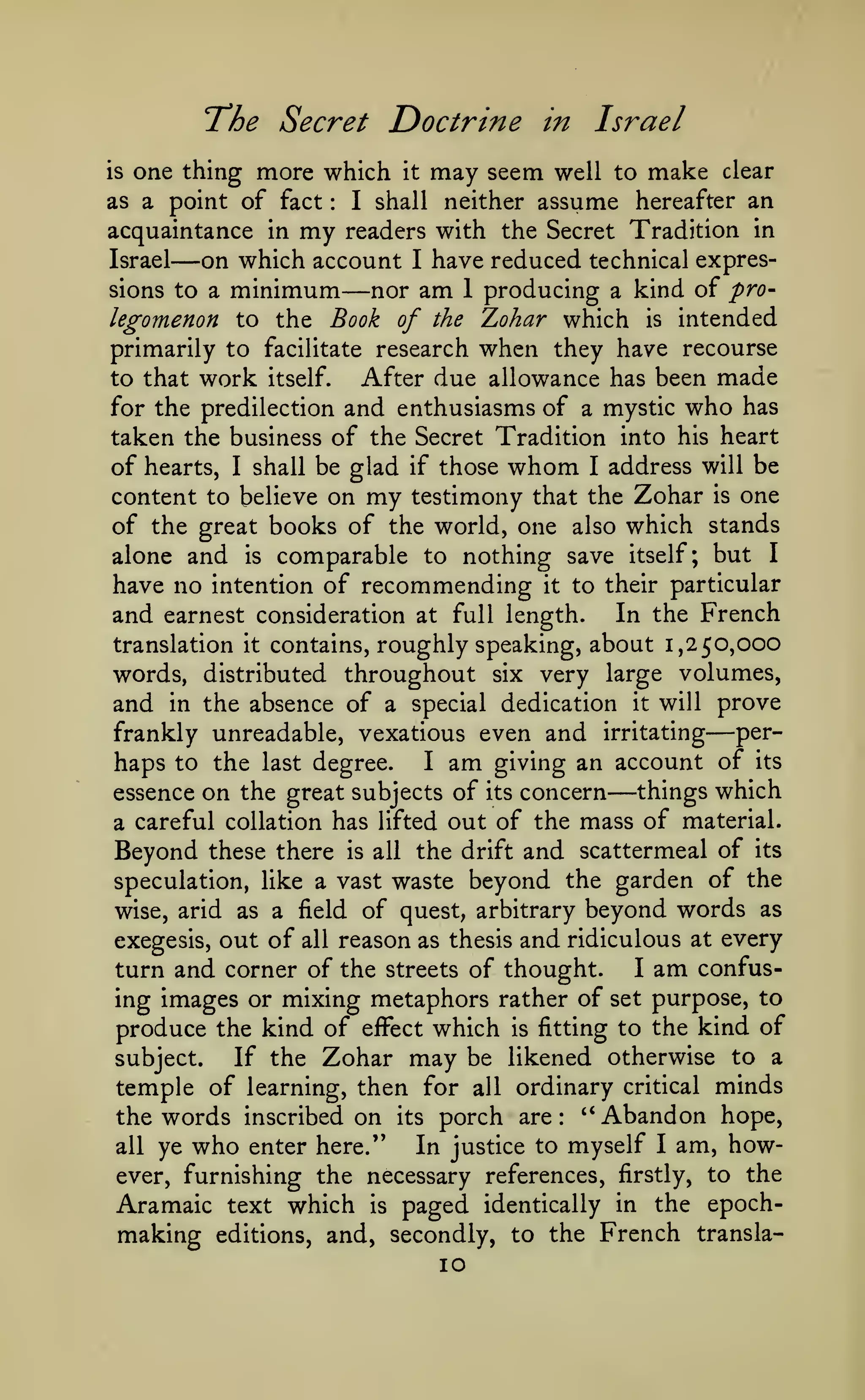 'The Secret

Doctrine in Israel

one thing more which it may seem well to make clear
as a point of fact
I shall neither assume hereafter an
acquaintance in my readers with the Secret Tradition in
Israel
on which account I have reduced technical expressions to a minimum
nor am 1 producing a kind of prolegomenon to the Book of the Zohar which is intended
primarily to facilitate research when they have recourse
to that work itself.
After due allowance has been made
for the predilection and enthusiasms of a mystic who has
taken the business of the Secret Tradition into his heart
of hearts, I shall be glad if those whom I address will be
content to believe on my testimony that the Zohar is one
of the great books of the world, one also which stands
alone and is comparable to nothing save itself; but I
have no intention of recommending it to their particular
and earnest consideration at full length. In the French
translation it contains, roughly speaking, about 1,250,000
words, distributed throughout six very large volumes,
and in the absence of a special dedication it will prove
perfrankly unreadable, vexatious even and irritating
haps to the last degree. I am giving an account of its
things which
essence on the great subjects of its concern
a careful collation has lifted out of the mass of material.
Beyond these there is all the drift and scattermeal of its
speculation, like a vast waste beyond the garden of the

is

:

—

—

—

—

wise, arid as a field of quest, arbitrary

beyond words

as

reason as thesis and ridiculous at every
I am confusturn and corner of the streets of thought.
ing images or mixing metaphors rather of set purpose, to
produce the kind of effect which is fitting to the kind of
subject.
If the Zohar may be likened otherwise to a

exegesis,

out of

all

temple of learning, then for all ordinary critical minds
the words inscribed on its porch are: "Abandon hope,
all ye who enter here."
In justice to myself I am, however, furnishing the necessary references, firstly, to the

Aramaic text which is paged identically in the epochmaking editions, and, secondly, to the French transla10

 