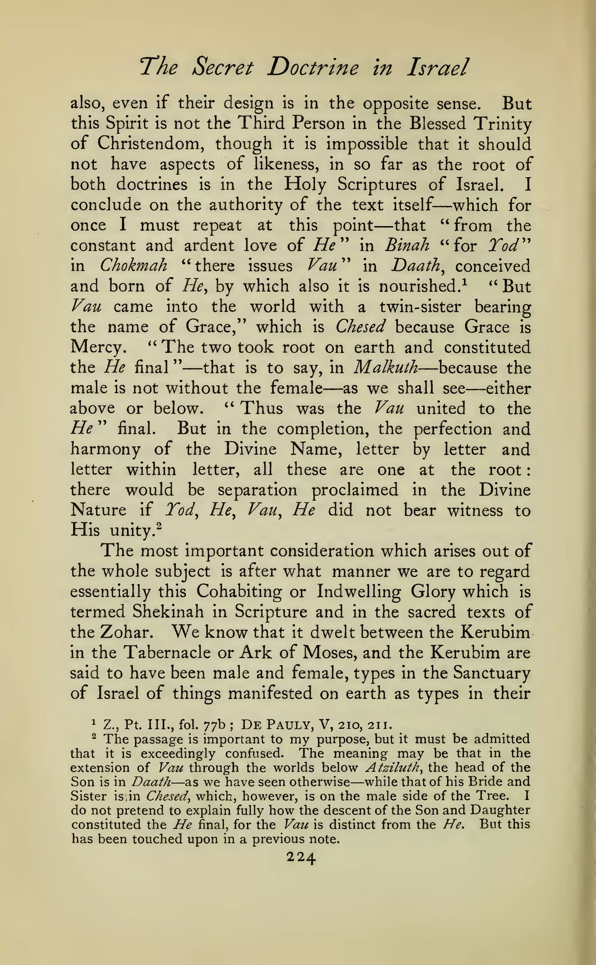 :

The Secret Doctrine
even

in Israel

the opposite sense.
But
this Spirit is not the Third Person in the Blessed Trinity
of Christendom, though it is impossible that it should
not have aspects of likeness, in so far as the root of
both doctrines is in the Holy Scriptures of Israel.
I
conclude on the authority of the text itself which for
once I must repeat at this point that " from the
constant and ardent love of //^ " in Binah "for Tod'''
in Chokmah " there issues Van " in Daath^ conceived
and born of He^ by which also it is nourished.-^ *' But
Vau came into the world with a twin-sister bearing
the name of Grace," which is Chesed because Grace is
Mercy. *' The two took root on earth and constituted
the He final "
that is to say, in Malkulh
because the
male is not without the female as we shall see either
above or below. " Thus was the Vau united to the
He " final. But in the completion, the perfection and
harmony of the Divine Name, letter by letter and
letter within letter, all these are one at the root
there would be separation proclaimed in the Divine
Nature if Tod^ He^ Vau^ He did not bear witness to
also,

if their

design

is

in

—

—

—

His

—

—

—

unity.^

The most

important consideration which

out of
the whole subject is after what manner we are to regard
essentially this Cohabiting or Indwelling Glory which is
termed Shekinah in Scripture and in the sacred texts of
the Zohar. We know that it dwelt between the Kerubim
in the Tabernacle or Ark of Moses, and the Kerubim are
said to have been male and female, types in the Sanctuary
of Israel of things manifested on earth as types in their
arises

77b De Pauly, V, 210, 211.
important to my purpose, but it must be admitted
The meaning may be that in the
that it is exceedingly confused.
extension of Vau through the worlds below Atziluth^ the head of the
Son is in Daath as we have seen otherwise while that of his Bride and
I
Sister is, in Chesed^ which, however, is on the male side of the Tree.
do not pretend to explain fully how the descent of the Son and Daughter
But this
constituted the He final, for the Vau is distinct from the He.
has been touched upon in a previous note.
1

Z., Pt. III., fol.

^

The passage

;

is

—

—

224

 