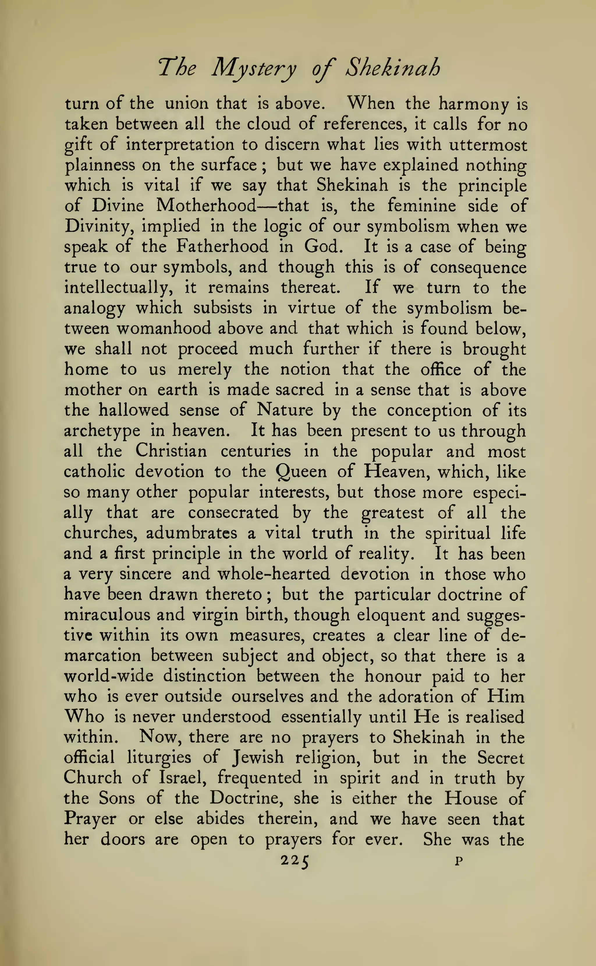 Mystery of Shekinah
union that is above.
When the harmony

T*he

turn of the
is
taken between all the cloud of references, it calls for no
gift of interpretation to discern what lies with uttermost
plainness on the surface ; but we have explained nothing
which is vital if we say that Shekinah is the principle
of Divine Motherhood
that is, the feminine side of
Divinity, implied in the logic of our symbolism when we
speak of the Fatherhood in God.
It is a case of being
true to our symbols, and though this is of consequence
intellectually, it remains thereat.
If we turn to the
analogy which subsists in virtue of the symbolism between womanhood above and that which is found below,
we shall not proceed much further if there is brought
home to us merely the notion that the office of the

—

mother on earth

made

above
the hallowed sense of Nature by the conception of its
archetype in heaven.
It has been present to us through
all the Christian centuries in the popular and most
catholic devotion to the Queen of Heaven, which, like
so many other popular interests, but those more especially that are consecrated by the greatest of all the
churches, adumbrates a vital truth in the spiritual life
and a first principle in the world of reality. It has been
a very sincere and whole-hearted devotion in those who
have been drawn thereto but the particular doctrine of
miraculous and virgin birth, though eloquent and suggestive within its own measures, creates a clear line of demarcation between subject and object, so that there is a
world-wide distinction between the honour paid to her
who is ever outside ourselves and the adoration of Him
Who is never understood essentially until He is realised
within.
Now, there are no prayers to Shekinah in the
official liturgies of Jewish religion, but in the Secret
Church of Israel, frequented in spirit and in truth by
the Sons of the Doctrine, she is either the House of
Prayer or else abides therein, and we have seen that
her doors are open to prayers for ever.
She was the
p
225
is

;

sacred in a sense that

is

 