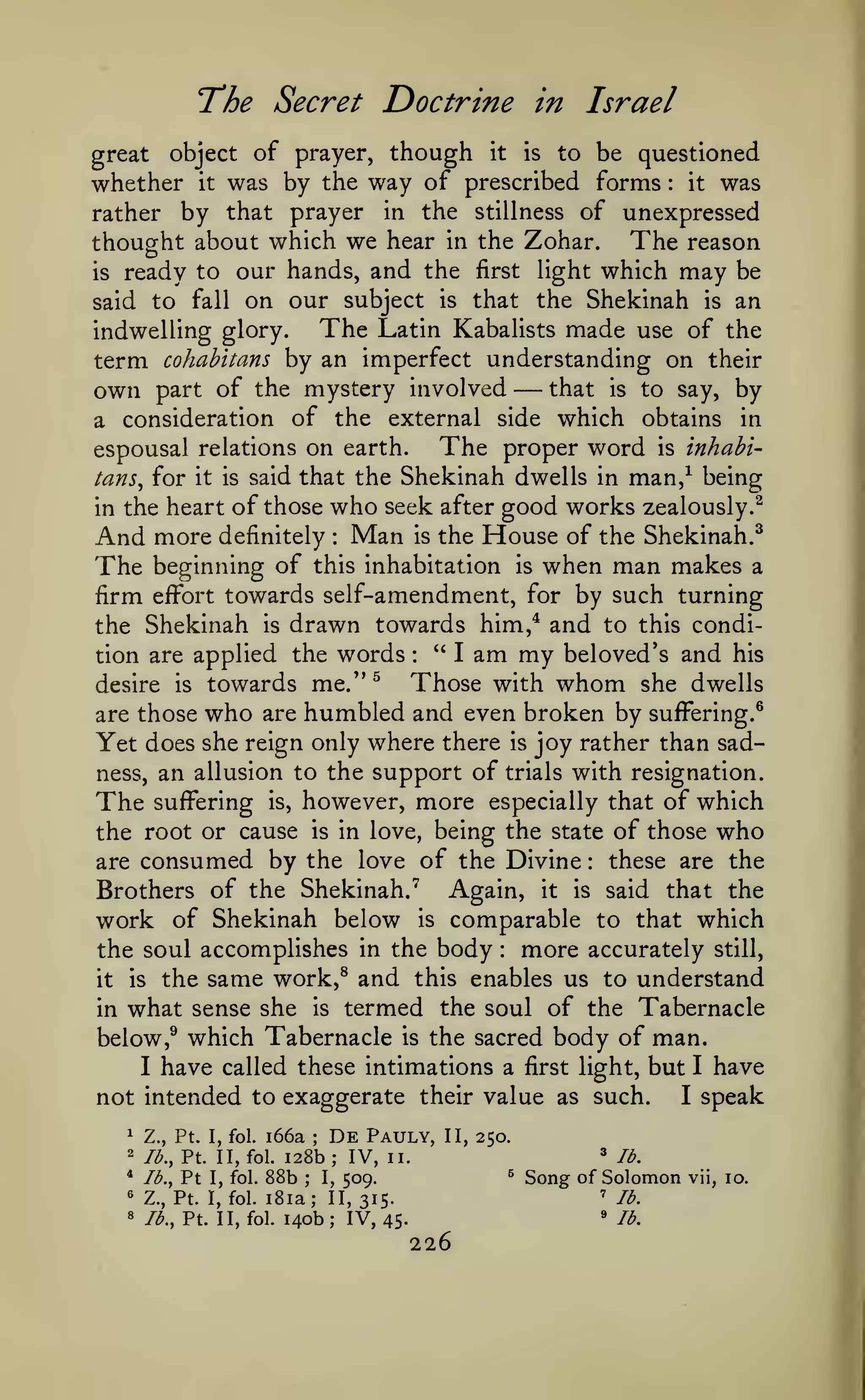 The Secret Doctrine
great

in

Israel

though it is to be questioned
was by the way of prescribed forms it was

object of prayer,

whether it
rather by that prayer in the stillness of unexpressed
thought about which we hear in the Zohar. The reason
is ready to our hands, and the first light which may be
said to fall on our subject is that the Shekinah is an
The Latin Kabalists made use of the
indwelling glory.
term cohahitans by an imperfect understanding on their
that is to say, by
own part of the mystery involved
a consideration of the external side which obtains in
The proper word is inhabiespousal relations on earth.
tans^ for it is said that the Shekinah dwells in man,^ being
in the heart of those who seek after good works zealously.^
And more definitely Man is the House of the Shekinah.^
The beginning of this inhabitation is when man makes a
firm effort towards self-amendment, for by such turning
the Shekinah is drawn towards him,* and to this condi*'
I am my beloved's and his
tion are applied the words
Those with whom she dwells
desire is towards me.'*^
are those who are humbled and even broken by suffering.^
Yet does she reign only where there is joy rather than sadness, an allusion to the support of trials with resignation.
The suffering is, however, more especially that of which
the root or cause is in love, being the state of those who
these are the
are consumed by the love of the Divine
Brothers of the Shekinah."^ Again, it is said that the
work of Shekinah below is comparable to that which
:

—

:

:

:

the soul accomplishes in the body more accurately still,
it is the same work,^ and this enables us to understand
in what sense she is termed the soul of the Tabernacle
below ,^ which Tabernacle is the sacred body of man.
I have called these intimations a first light, but I have
I speak
not intended to exaggerate their value as such.
:

i66a
128b

^

Z., Pt. I, fol.

2

lb., Pt. II, fol.

*

lb.,

«
8

Pt

I, fol.

;

88b

De
;

Pauly,

IV,

II, 250.
^

II.
^

509.
Z., Pt. I, fol. i8ia; II, 315.
lb., Pt. II, fol. 140b; IV, 45.
;

I,

lb.

Song of Solomon
'^

'

226

lb.
lb.

vii, 10.

 