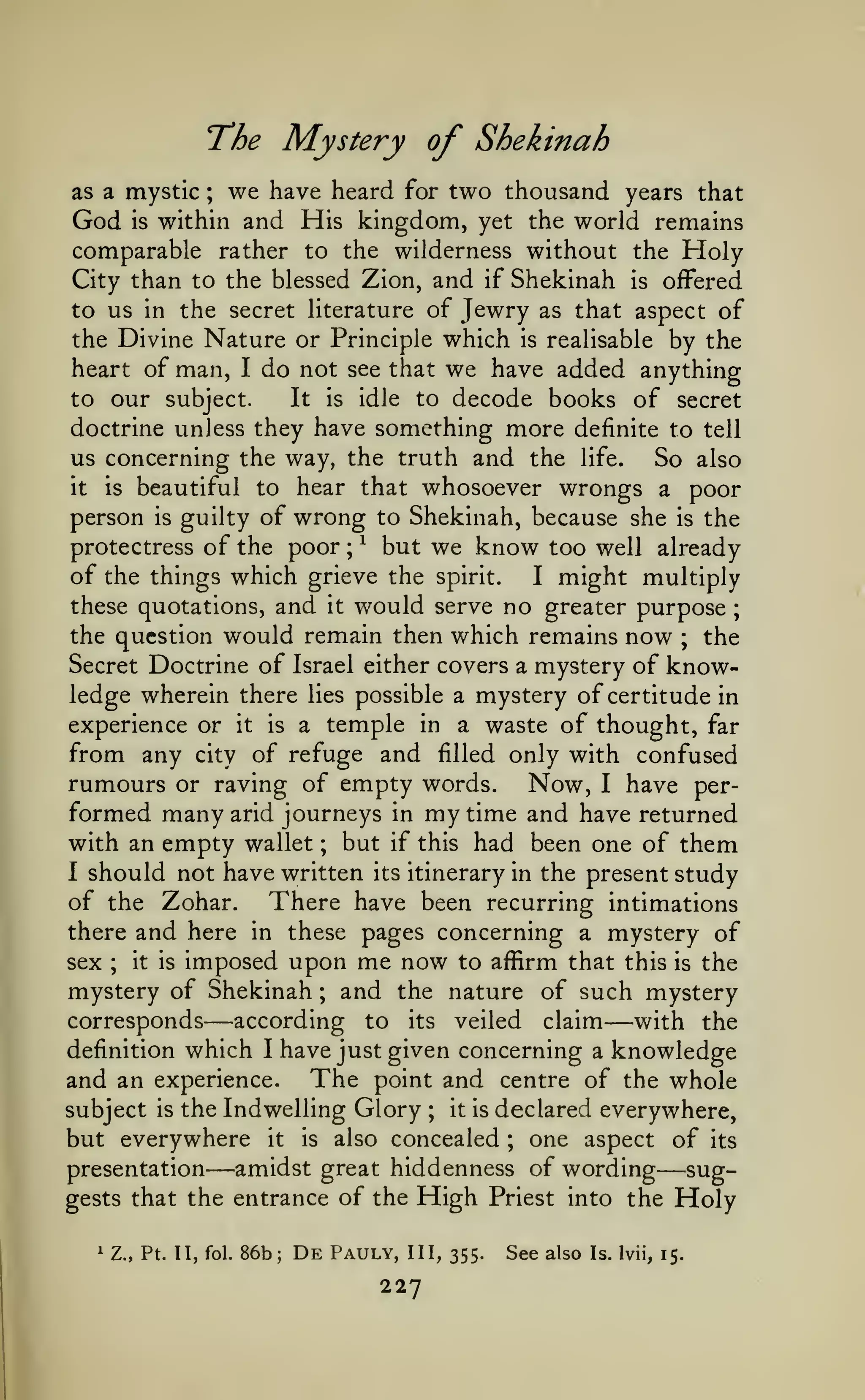 "The

is

we have heard

two thousand years that
within and His kingdom, yet the world remains

as a mystic

God

Mystery of Shekinah

;

for

comparable rather to the wilderness without the Floly
City than to the blessed Zion, and if Shekinah is offered
to us in the secret literature of Jewry as that aspect of
the Divine Nature or Principle which is realisable by the
heart of man, I do not see that we have added anything
It is idle to decode books of secret
to our subject.
doctrine unless they have something more definite to tell
us concerning the way, the truth and the life.
So also
it is beautiful to hear that whosoever wrongs a poor
person is guilty of wrong to Shekinah, because she is the
protectress of the poor ; ^ but we know too well already
of the things which grieve the spirit.
I might multiply
these quotations, and it would serve no greater purpose ;
the question would remain then which remains now ; the
Secret Doctrine of Israel either covers a mystery of knowledge wherein there lies possible a mystery of certitude in
experience or it is a temple in a waste of thought, far
from any city of refuge and filled only with confused
rumours or raving of empty words. Now, I have performed many arid journeys in my time and have returned
with an empty wallet but if this had been one of them
I should not have written its itinerary in the present study
of the Zohar.
There have been recurring intimations
there and here in these pages concerning a mystery of
it is imposed upon me now to affirm that this is the
sex
mystery of Shekinah and the nature of such mystery
corresponds
according to its veiled claim
with the
definition which I have just given concerning a knowledge
and an experience. The point and centre of the whole
it is declared everywhere,
subject is the Indwelling Glory
but everywhere it is also concealed one aspect of its
amidst great hiddenness of wording
presentation
suggests that the entrance of the High Priest into the Holy
;

;

;

—

—

;

;

—

1

Z., Pt. II, fol.

86b;

De

Pauly,

III, 355.

227

See also

—

Is. Ivii, 15.

 