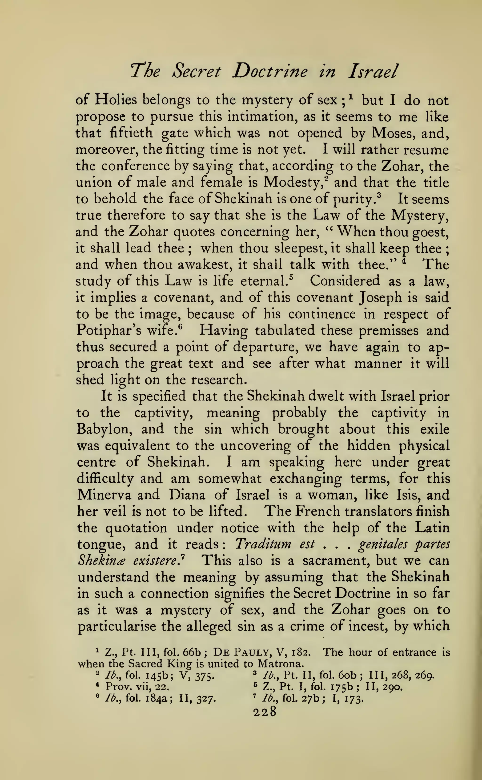 The Secret Doctrine in Israel
of Holies belongs to the mystery of sex ; ^ but I do not
propose to pursue this intimation, as it seems to me like
that fiftieth gate which was not opened by Moses, and,
moreover, the fitting time is not yet. I will rather resume
the conference by saying that, according to the Zohar, the
union of male and female is Modesty,^ and that the title
to behold the face of Shekinah is one of purity.^
It seems
true therefore to say that she is the Law of the Mystery,
and the Zohar quotes concerning her, *' When thou goest,
it shall lead thee
when thou sleepest, it shall keep thee
and when thou awakest, it shall talk with thee." * The
study of this Law is life eternal.^ Considered as a law,
it implies a covenant, and of this covenant Joseph is said
to be the image, because of his continence in respect of
Potiphar's wife.^
Having tabulated these premisses and
thus secured a point of departure, we have again to approach the great text and see after what manner it will
shed light on the research.
It is specified that the Shekinah dwelt with Israel prior
to the captivity, meaning probably the captivity in
Babylon, and the sin which brought about this exile
was equivalent to the uncovering of the hidden physical
I am speaking here under great
centre of Shekinah.
difficulty and am somewhat exchanging terms, for this
Minerva and Diana of Israel is a woman, like Isis, and
The French translators finish
her veil is not to be lifted.
the quotation under notice with the help of the Latin
Traditum est
genitales partes
tongue, and it reads
Shekin^ existere?
This also is a sacrament, but we can
understand the meaning by assuming that the Shekinah
in such a connection signifies the Secret Doctrine in so far
as it was a mystery of sex, and the Zohar goes on to
particularise the alleged sin as a crime of incest, by which
;

;

,

:

^

when
2

*
•

.

,

66b ; De Pauly, V, 182. The hour of entrance
the Sacred King is united to Matrona.
3 lb., Pt. II, fol. 60b ; III, 268, 269.
lb., fol. 145b; V, 375.
* Z., Pt. I, fol. 175b ; II, 290.
Prov. vii, 22.
' lb., fol. 27b;
Ib.y fol. 184a; II, 327.
I, 173.
Z., Pt. Ill, fol.

228

is

 