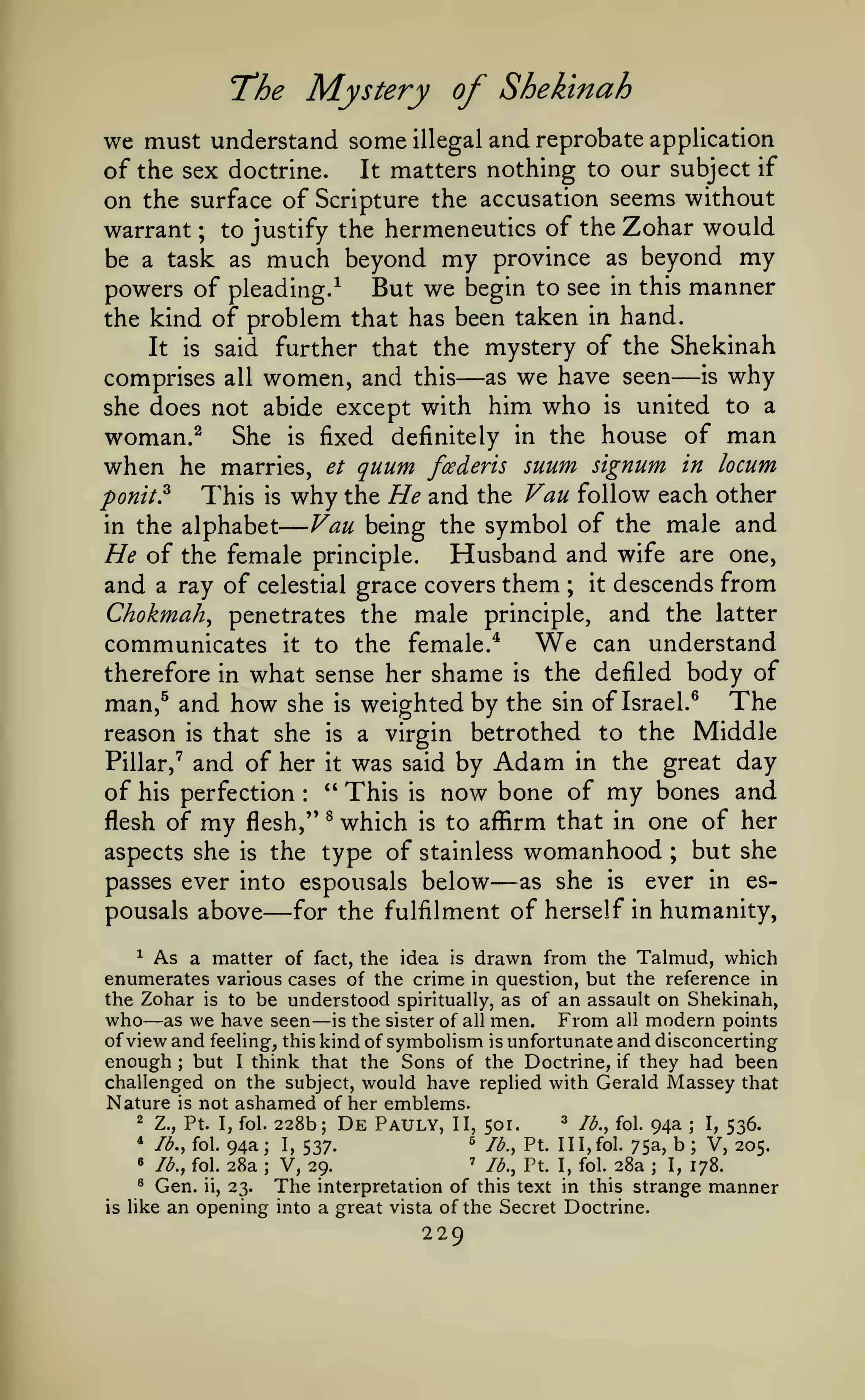—
The Mystery of Shekinah
and reprobate application
matters nothing to our subject if

we must understand some

illegal

It
of the sex doctrine.
on the surface of Scripture the accusation seems without
warrant to justify the hermeneutics of the Zohar would
be a task as much beyond my province as beyond my
powers of pleading.^ But we begin to see in this manner
the kind of problem that has been taken in hand.
It is said further that the mystery of the Shekinah
is why
as we have seen
comprises all women, and this
;

—

—

she does not abide except with

woman.^

when he

She

fixed

marries, et

This

ponit?

is

is

him who

definitely in the

quum

foederis

why the He and

the

is

united to a

house of

suum signum

man

in locum

Vau follow each other

Vau being the symbol of the male and

in the alphabet

He

Husband and wife are one,
of the female principle.
and a ray of celestial grace covers them ; it descends from
Chokmah^ penetrates the male principle, and the latter
We can understand
communicates it to the female.*
therefore in what sense her shame is the defiled body of
man,^ and how she is weighted by the sin of Israel.^ The
reason is that she is a virgin betrothed to the Middle
Pillar,^ and of her it was said by Adam in the great day
of his perfection '' This is now bone of my bones and
flesh of my flesh,'' ^ which is to affirm that in one of her
aspects she is the type of stainless womanhood ; but she
:

passes ever into espousals

pousals above

—

below

—

as she

is

ever in es-

for the fulfilment of herself in humanity,

^ As a matter of fact, the idea is drawn from the Talmud, which
enumerates various cases of the crime in question, but the reference in
the Zohar is to be understood spiritually, as of an assault on Shekinah,
who as we have seen is the sister of all men. From all modern points
of view and feeling, this kind of symbolism is unfortunate and disconcerting
enough but I think that the Sons of the Doctrine, if they had been
challenged on the subject, would have replied with Gerald Massey that
Nature is not ashamed of her emblems.
2 Z., Pt. I, fol. 228b; De Pauly, II,
3 /^^^ foi c)4a
I, 536.
501.
* lb., fol. 94a; I,
^ lb., Pt. 1 1
1, fol. 75a, b ; V, 205.
537.
' lb., Pt. I, fol. 28a
• lb., fol. 28a
V, 29.
I, 178.
® Gen. ii, 23.
The interpretation of this text in this strange manner
is like an opening into a great vista of the Secret Doctrine.

—

—

;

;

;

;

229

 