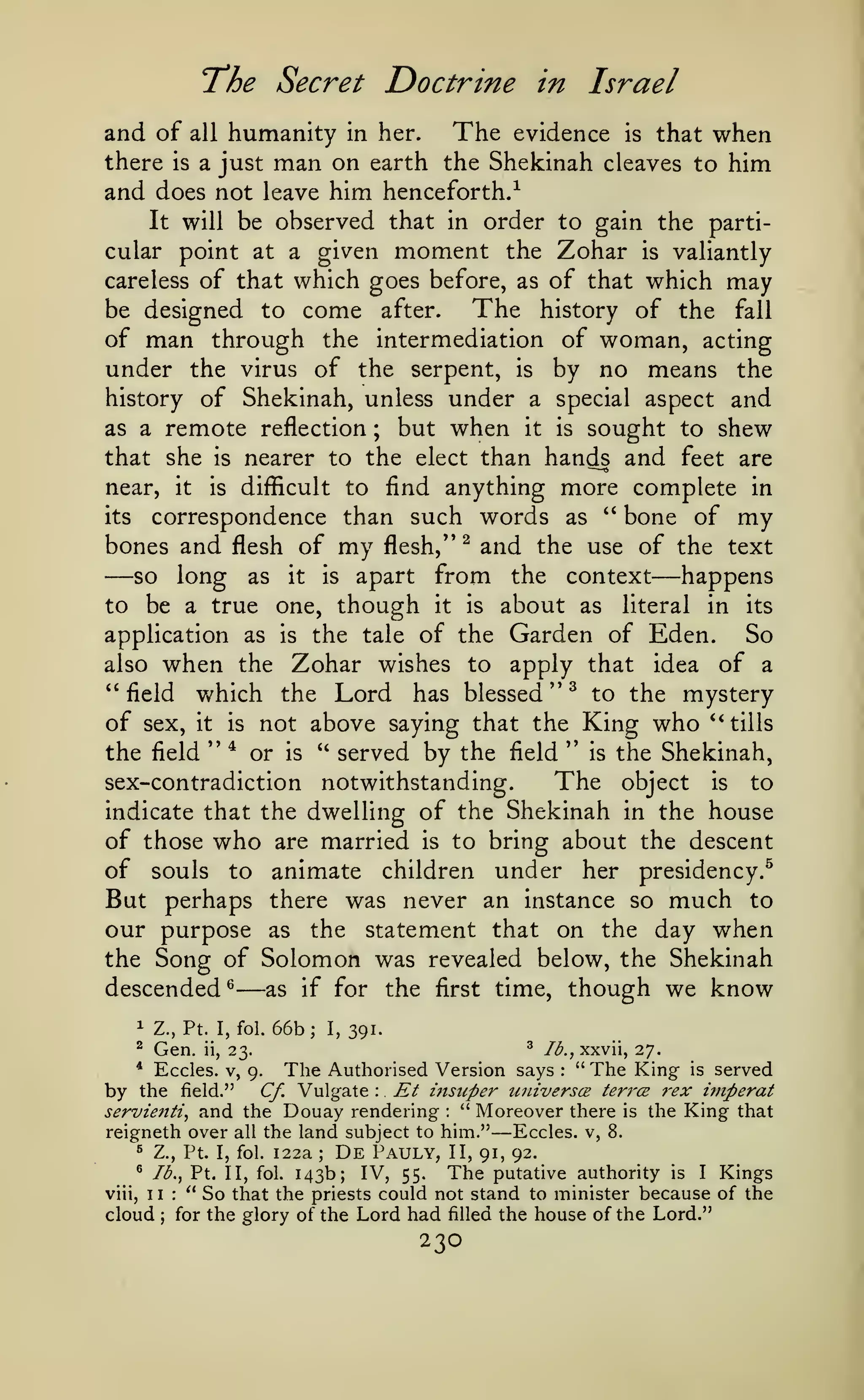 The Secret Doctrine

in

Israel

humanity in her. The evidence is that when
there is a just man on earth the Shekinah cleaves to him
and does not leave him henceforth/

and of

all

be observed that in order to gain the particular point at a given moment the Zohar is valiantly
careless of that which goes before, as of that which may
The history of the fall
be designed to come after.
of man through the intermediation of woman, acting
under the virus of the serpent, is by no means the
history of Shekinah, unless under a special aspect and
as a remote reflection ; but when it is sought to shew
that she is nearer to the elect than hands and feet are
near, it is difficult to find anything more complete in
its
correspondence than such words as '' bone of my
bones and flesh of my flesh,'' ^ and the use of the text
so long as it is apart from the context
happens
to be a true one, though it is about as literal in its
application as is the tale of the Garden of Eden.
So
also when the Zohar wishes to apply that idea of a
" field which the Lord has blessed " ^ to the mystery
of sex, it is not above saying that the King who *' tills
the field " * or is " served by the field '* is the Shekinah,
The object is to
sex-contradiction notwithstanding.
indicate that the dwelling of the Shekinah in the house
of those who are married is to bring about the descent
of souls to animate children under her presidency.^
But perhaps there was never an instance so much to
our purpose as the statement that on the day when
the Song of Solomon was revealed below, the Shekinah
descended^
as if for the first time, though we know
It will

—

—

—

1

Z., Pt. I, fol.

^

Gen.

*

by

ii,

66b;

I,

^

lb., xxvii, 27.

The Authorised Version says " The King is served
9.
Et msuper uiUverscB teri'CB 7'ex hnperat
Cf. Vulgate
and the Douay rendering " Moreover there is the King that

Eccles. V,
the field."

servienti,

391.

23,

reigneth over

:

:

:

the land subject to him."

—

Eccles. v, 8.
122a
De Pauly, II, 91, 92.
^ lb., Pt. II, fol. 143b;
IV, 55. The putative authority is I Kings
viii, II: "So that the priests could not stand to minister because of the
cloud for the glory of the Lord had filled the house of the Lord."
^

all

Z., Pt. I, fol.

;

;

230

 