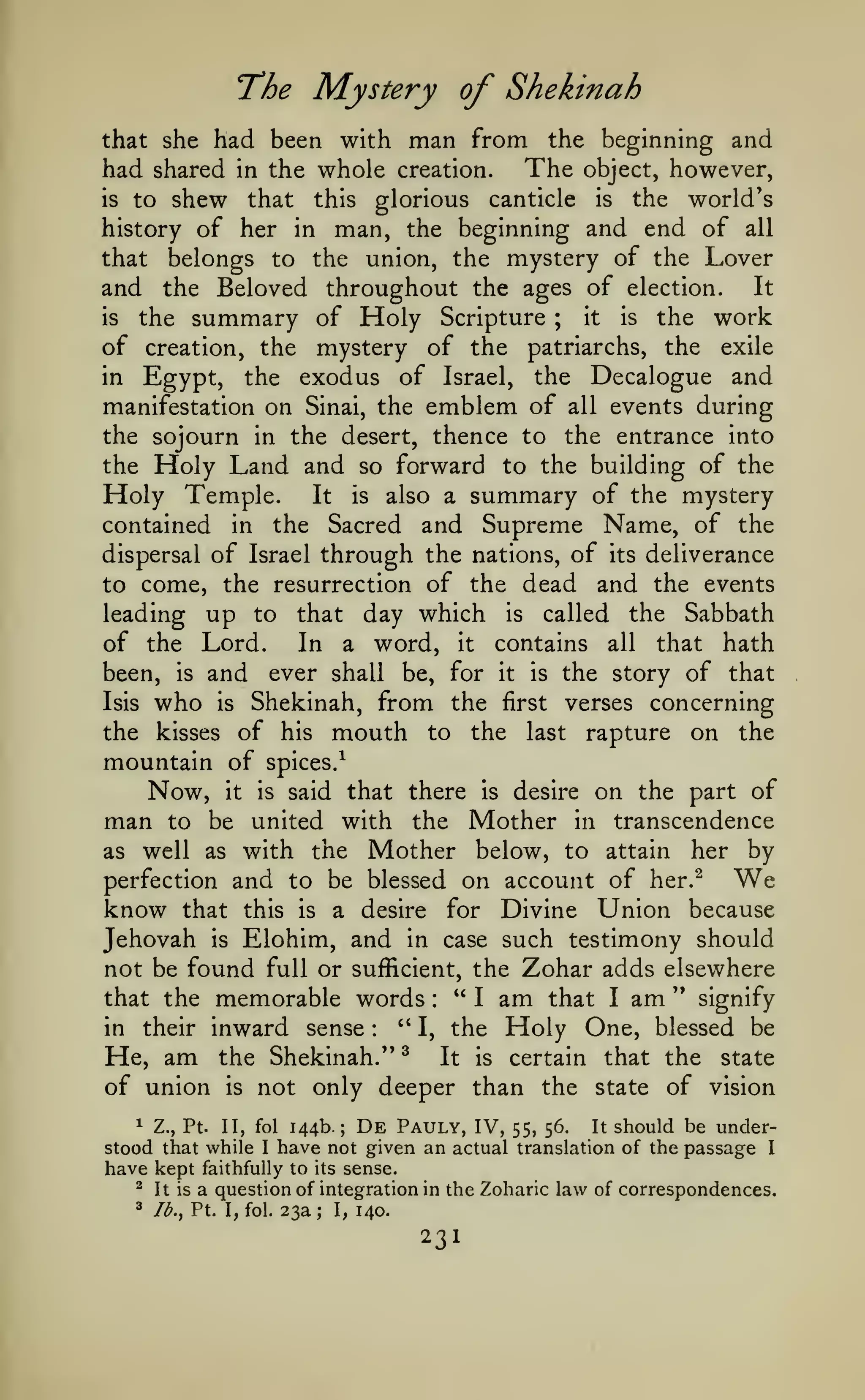 The Mystery of Shekinah
man from the beginning and
whole creation. The object, however,

that she had been with

had shared in the
is to shew
that

this

glorious

canticle

is

the

world's

man, the beginning and end of all
that belongs to the union, the mystery of the Lover
and the Beloved throughout the ages of election. It

history of her in

the work
of creation, the mystery of the patriarchs, the exile
in Egypt, the exodus of Israel, the Decalogue and
manifestation on Sinai, the emblem of all events during
the sojourn in the desert, thence to the entrance into
the Holy Land and so forward to the building of the
Holy Temple. It is also a summary of the mystery
contained in the Sacred and Supreme Name, of the
dispersal of Israel through the nations, of its deliverance
to come, the resurrection of the dead and the events
leading up to that day which is called the Sabbath
In a word, it contains all that hath
of the Lord.
been, is and ever shall be, for it is the story of that
Isis who is Shekinah, from the first verses concerning
the kisses of his mouth to the last rapture on the

is

the

summary of Holy

Scripture

;

it

is

mountain of spices/

Now, it
man to be

is

said that there

is

desire

on the part of

united with the Mother in transcendence
as well as with the Mother below, to attain her by
perfection and to be blessed on account of her.^
know that this is a desire for Divine Union because
Jehovah is Elohim, and in case such testimony should
not be found full or sufficient, the Zohar adds elsewhere
" I am that I am '* signify
that the memorable words
''
in their inward sense
One, blessed be
I, the Holy
^
He, am the Shekinah."
It is certain that the state
of union is not only deeper than the state of vision

We

:

:

1 Z., Pt. II, fol 144b.; De Pauly, IV,
It should be under55, 56.
stood that while I have not given an actual translation of the passage I
have kept faithfully to its sense.
^ It is a question of integration in the Zoharic law of correspondences.
3

/^., Pt. I, fol.

23a

;

I,

140.

231

 