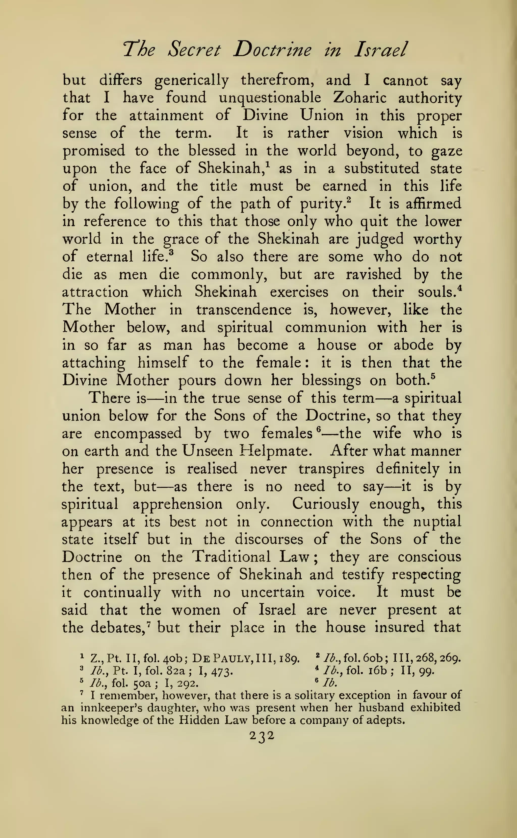 The Secret Doctrine

in

Israel

therefrom, and I cannot say
that I have found unquestionable Zoharic authority
for the attainment of Divine Union in this proper
It
is
rather vision which is
sense of the term.
promised to the blessed in the world beyond, to gaze
upon the face of Shekinah,^ as in a substituted state
of union, and the title must be earned in this life
by the following of the path of purity.^ It is affirmed
in reference to this that those only who quit the lower
world in the grace of the Shekinah are judged worthy
of eternal life.^ So also there are some who do not
die as men die commonly, but are ravished by the
attraction which Shekinah exercises on their souls/
The Mother in transcendence is, however, like the
Mother below, and spiritual communion with her is
in so far as man has become a house or abode by
it is then that the
attaching himself to the female
Divine Mother pours down her blessings on both.^
There is in the true sense of this term a spiritual
union below for the Sons of the Doctrine, so that they
are encompassed by two females ^
the wife who is
on earth and the Unseen Helpmate. After what manner
her presence is realised never transpires definitely in
it
is
by
as there is no need to say
the text, but
spiritual apprehension only.
Curiously enough, this
appears at its best not in connection with the nuptial
state itself but in the discourses of the Sons of the
Doctrine on the Traditional Law ; they are conscious
then of the presence of Shekinah and testify respecting
It must be
continually with no uncertain voice.
it
said that the women of Israel are never present at
the debates,^ but their place in the house insured that

but

generically

differs

:

—

—

—

—

—

1

lb., Pt. I, fol.

DePauly,III,i89.

Z.,Pt. II,fol.4ob;

3

^

lb., fol.

50a

;

82a
I,

;

I,

292.

/^., fol.

lb., fol.

^

473.

*

*

6ob

lb.

111,268,269.

;

i6b

;

II, 99.

I remember, however, that there is a soHtary exception in favour of
an innkeeper's daughter, who was present when her husband exhibited
his knowledge of the Hidden Law before a company of adepts.
'

232

 