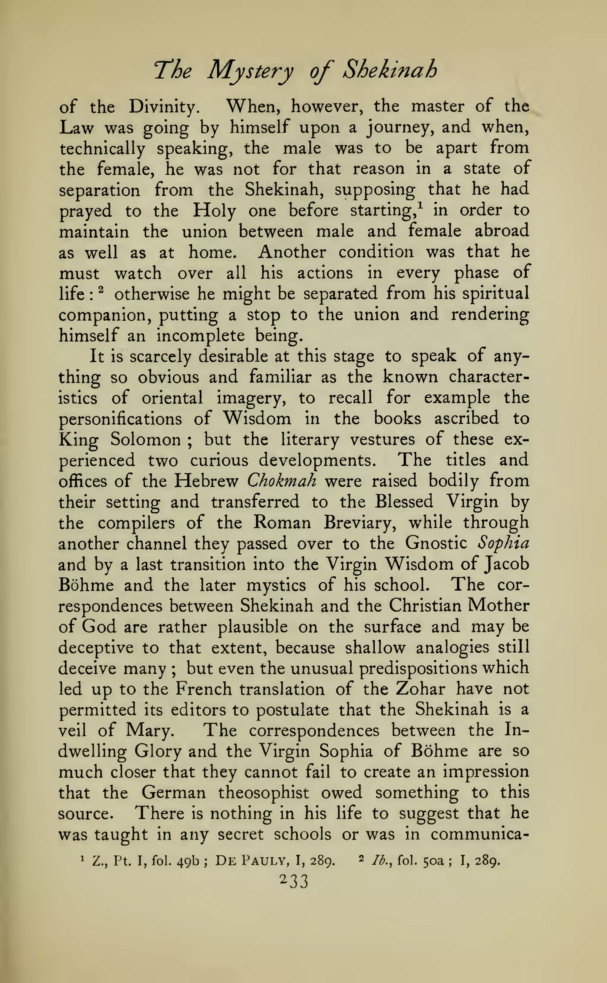 The Mystery of Shekinah
When, however, the master of the
of the Divinity.
Law was going by himself upon a journey, and when,
technically speaking, the male was to be apart from
the female, he was not for that reason in a state of
separation from the Shekinah, supposing that he had
prayed to the Holy one before starting,^ in order to
maintain the union between male and female abroad
Another condition was that he
as well as at home.
must watch over all his actions in every phase of
life ^ otherwise he might be separated from his spiritual
companion, putting a stop to the union and rendering
himself an incomplete being.
It is scarcely desirable at this stage to speak of anything so obvious and familiar as the known characteristics of oriental imagery, to recall for example the
personifications of Wisdom in the books ascribed to
King Solomon but the literary vestures of these exThe titles and
perienced two curious developments.
offices of the Hebrew Chokmah were raised bodily from
their setting and transferred to the Blessed Virgin by
the compilers of the Roman Breviary, while through
another channel they passed over to the Gnostic Sophia
and by a last transition into the Virgin Wisdom of Jacob
Bohme and the later mystics of his school. The correspondences between Shekinah and the Christian Mother
of God are rather plausible on the surface and may be
:

;

deceptive to that extent, because shallow analogies still
deceive many ; but even the unusual predispositions which
led up to the French translation of the Zohar have not
permitted its editors to postulate that the Shekinah is a
The correspondences between the Inveil of Mary.
dwelling Glory and the Virgin Sophia of Bohme are so
much closer that they cannot fail to create an impression
that the German theosophist owed something to this
There is nothing in his life to suggest that he
source.

was taught
1

in

Z., Pt. I, fol.

any secret schools or was
49b

;

De

Pauly,

I,

289.

2

in

/^.^ foi.

communica50a

;

I,

289.

 