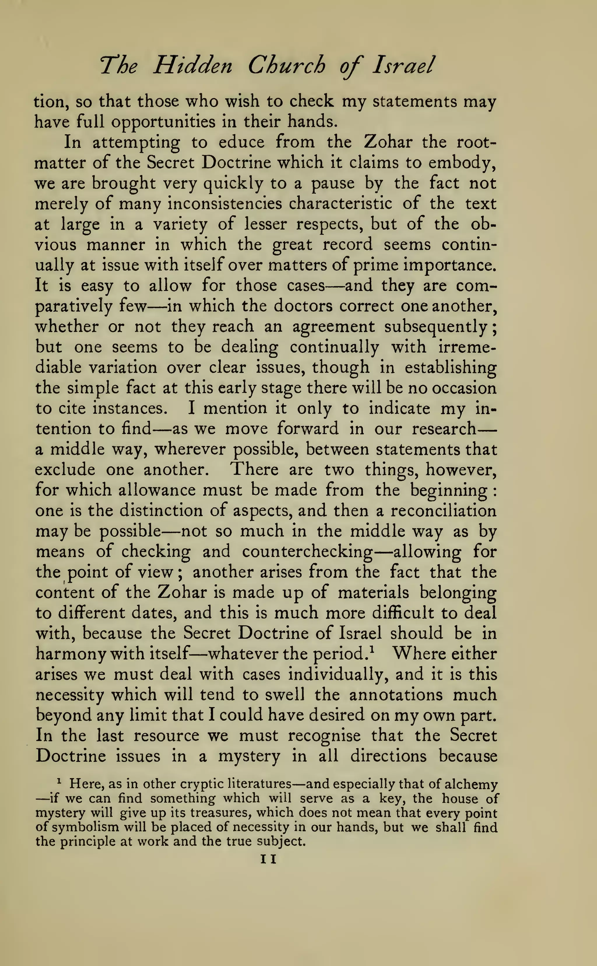 —
;

tion, so

have

The Hidden Church of Israel
that those who wish to check my statements may

hands.
In attempting to educe from the Zohar the rootmatter of the Secret Doctrine which it claims to embody,
we are brought very quickly to a pause by the fact not
merely of many inconsistencies characteristic of the text
at large in a variety of lesser respects, but of the obvious manner in which the great record seems continually at issue with itself over matters of prime importance.
and they are comIt is easy to allow for those cases
paratively few
in which the doctors correct one another,
whether or not they reach an agreement subsequently
but one seems to be dealing continually with irremediable variation over clear issues, though in establishing
the simple fact at this early stage there will be no occasion
to cite instances.
I mention it only to indicate my intention to find
as we move forward in our research
a middle way, wherever possible, between statements that
There are two things, however,
exclude one another.
for which allowance must be made from the beginning
one is the distinction of aspects, and then a reconciliation
may be possible not so much in the middle way as by
means of checking and counterchecking allowing for
the point of view; another arises from the fact that the
content of the Zohar is made up of materials belonging
to different dates, and this is much more difficult to deal
with, because the Secret Doctrine of Israel should be in
harmony with itself whatever the period.^ Where either
arises we must deal with cases individually, and it is this
necessity which will tend to swell the annotations much
beyond any limit that I could have desired on my own part.
In the last resource we must recognise that the Secret
Doctrine issues in a mystery in all directions because
full opportunities in their

—

—

—

:

—

—

—

—

Here, as in other cryptic literatures and especially that of alchemy
find something which will serve as a key, the house of
mystery will give up its treasures, which does not mean that every point
of symbolism will be placed of necessity in our hands, but we shall find
^

—

if

we can

the principle at work and the true subject.

II

 
