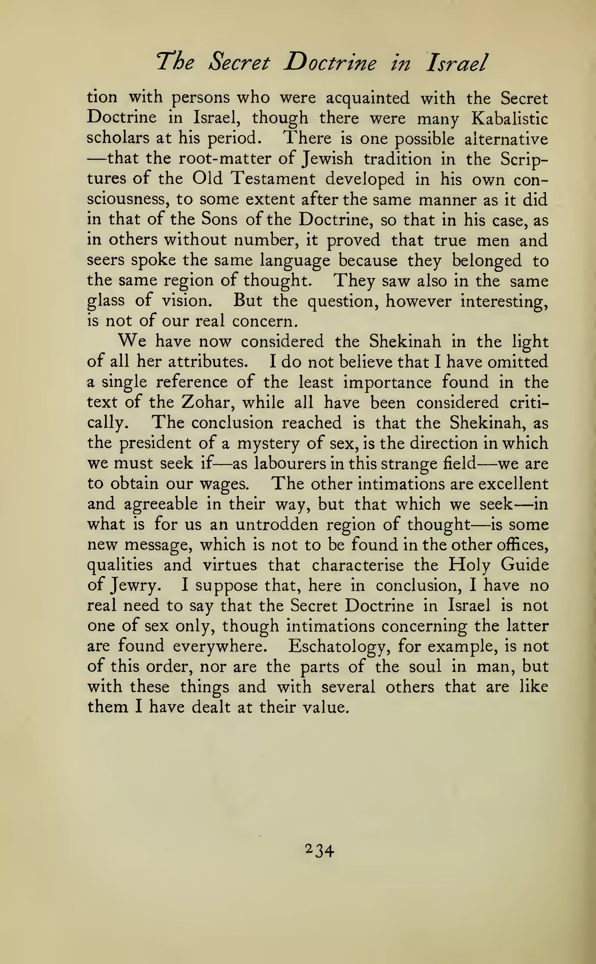 The Secret Doctrine
tion with persons

Doctrine

who were

in Israel

acquainted with the Secret

though there were many Kabalistic
period.
There is one possible alternative

in Israel,

scholars at his

—

that the root- matter of Jewish tradition in the Scriptures of the Old Testament developed in his own consciousness, to

some extent

after the

same manner

as

it

did

of the Sons of the Doctrine, so that in his case, as
in others without number, it proved that true men and
seers spoke the same language because they belonged to
the same region of thought.
They saw also in the same
glass of vision.
But the question, however interesting,
is not of our real concern.
have now considered the Shekinah in the light
of all her attributes.
I do not believe that I have omitted
a single reference of the least importance found in the
text of the Zohar, while all have been considered critically.
The conclusion reached is that the Shekinah, as
the president of a mystery of sex, is the direction in which
in that

We

we must

seek

—

if

as labourers in this strange field

to obtain our wages.

—we

The

are

other intimations are excellent
and agreeable in their way, but that which we seek in
what is for us an untrodden region of thought is some
new message, which is not to be found in the other offices,
qualities and virtues that characterise the Holy Guide
of Jewry. I suppose that, here in conclusion, I have no
real need to say that the Secret Doctrine in Israel is not
one of sex only, though intimations concerning the latter
are found everywhere.
Eschatology, for example, is not
of this order, nor are the parts of the soul in man, but
with these things and with several others that are like

—

them

I

have dealt at their value.

234

—

 