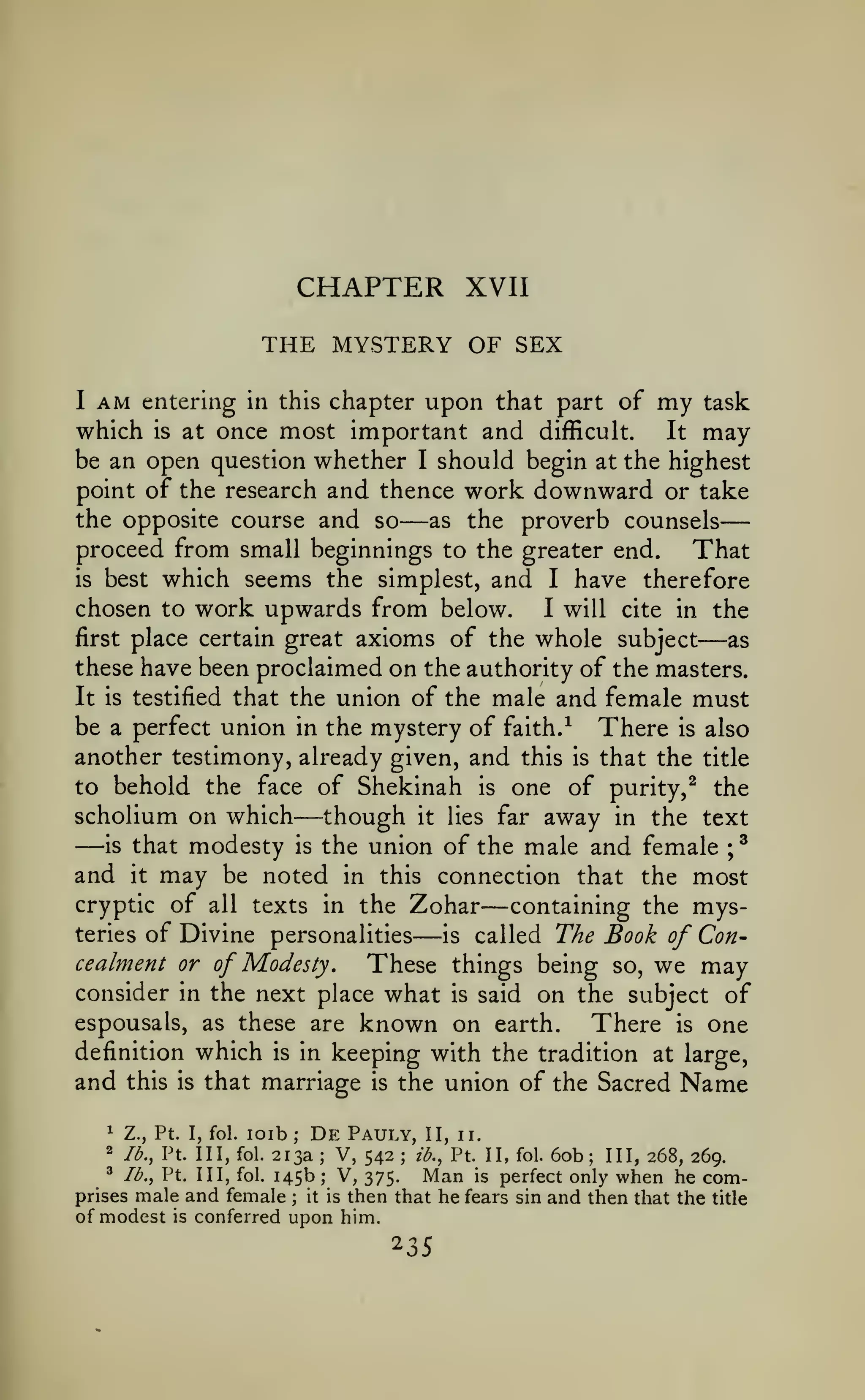 —

CHAPTER

XVII

THE MYSTERY OF SEX
I

AM

entering in this chapter

upon that part of

my

task

most important and difficult. It may
be an open question whether I should begin at the highest
point of the research and thence work downward or take
the opposite course and so
as the proverb counsels
proceed from small beginnings to the greater end.
That
is best which seems the simplest, and I have therefore
chosen to work upwards from below.
I will cite in the
first place certain great axioms of the whole subject
as
these have been proclaimed on the authority of the masters.
It is testified that the union of the male and female must
be a perfect union in the mystery of faith. ^ There is also
another testimony, already given, and this is that the title
which

is

at once

—

—

to behold the face of Shekinah

scholium on which

—though

one of purity,^ the

is

away in the text
is that modesty is the union of the male and female ;^
and it may be noted in this connection that the most
cryptic of all texts in the Zohar
containing the mysteries of Divine personalities
is called The Book of Concealment or of Modesty,
These things being so, we may
consider in the next place what is said on the subject of
espousals, as these are known on earth.
There is one
definition which is in keeping with the tradition at large,
and this is that marriage is the union of the Sacred Name

—

it

—

lies

far

—

loib De Pauly, II, ii.
213a V, 542 ib., Pt. II, fol. 60b; III, 268, 269.
^ lb., Pt. Ill, fol. 145b; V,
Man is perfect only when he com375.
prises male and female it is then that he fears sin and then that the title
of modest is conferred upon him.
1

Z., Pt. I, fol.

2

lb., Pt. Ill, fol.

;

;

;

;

 